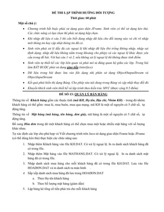 ĐỀ THI LẬP TRÌNH HƯỚNG ĐỐI TƯỢNG
Thời gian: 60 phút
Một số chú ý:
 Chương trình bắt buộc phải sử dụng giao diện JFrame. Sinh viên có thể sử dụng kéo thả.
Các chức năng có lựa chọn thì phải sử dụng hộp chọn.
 Khi nhập dữ liệu ở câu 3 thì cần biết đang nhập dữ liệu cho đối tượng nào và chỉ rõ nhập
mới thông tin hay cập nhật thông tin đã có.
 Sinh viên phải xử lý đầy đủ các ngoại lệ khi nhập dữ liệu (bỏ trống không nhập, nhập sai
định dạng, nhập dữ liệu không nằm trong khoảng cho phép) và các ngoại lệ khác được yêu
cầu trong đề bài. Với hai câu 1 và 2, nếu không xử lý ngoại lệ thì không được tính điểm.
 Sinh viên tự thiết kế các lớp liên quan và phải mô tả đúng quan hệ giữa các lớp. Trong bài
làm BẮT BUỘC phải sử dụng giao tiếp (interface)
 Dữ liệu trong bài được lưu vào file dạng nhị phân sử dụng ObjectOutputStream và
ObjectInputStream
 Kết quả phải hiển thị dạng Bảng. Cho phép sửa nội dung trong Bảng và cập nhật thay đổi đó.
 Khuyến khích sinh viên thiết kế và lập trình theo kiến trúc MVC (được cộng 0.5 điểm)
ĐỀ SỐ 13: QUẢN LÝ BÁN HÀNG
Thông tin về Khách hàng gồm các thuộc tính (mã KH, Họ tên, Địa chỉ, Nhóm KH) – trong đó nhóm
khách hàng có thể gồm: mua lẻ, mua buôn, mua qua mạng, mã KH là một số nguyên có 5 chữ số, tự
động tăng.
Thông tin về Mặt hàng (mã hàng, tên hàng, đơn giá), mã hàng là một số nguyên có 5 chữ số, tự
động tăng.
Bổ sung Hóa đơn trong đó một khách hàng có thể chọn mua một hoặc nhiều mặt hàng với số lượng
khác nhau.
Tự xác định các lớp cho phù hợp và Viết chương trình trên Java sử dụng giao diện Frame hoặc JFrame
(có thể dùng kéo thả) thực hiện các chức năng sau:
1. Nhập thêm Khách hàng vào file KH.DAT. Có xử lý ngoại lệ. In ra danh sách khách hàng đã
có trong file.
2. Nhập thêm Mặt hàng vào file MATHANG.DAT. Có xử lý ngoại lệ. In ra danh sách mặt
hàng đã có trong file.
3. Nhập danh sách mua hàng cho mỗi khách hàng đã có trong file KH.DAT. Lưu vào file
HOADON.DAT và in danh sách ra màn hình .
4. Sắp xếp danh sách mua hàng đã lưu trong HOADON.DAT
a. Theo Họ tên khách hàng
b. Theo Số lượng mặt hàng (giảm dần)
5. Lập bảng kê tổng số tiền phải trả cho mỗi khách hàng
 