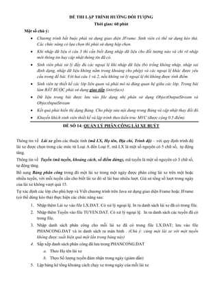 ĐỀ THI LẬP TRÌNH HƯỚNG ĐỐI TƯỢNG
Thời gian: 60 phút
Một số chú ý:
 Chương trình bắt buộc phải sử dụng giao diện JFrame. Sinh viên có thể sử dụng kéo thả.
Các chức năng có lựa chọn thì phải sử dụng hộp chọn.
 Khi nhập dữ liệu ở câu 3 thì cần biết đang nhập dữ liệu cho đối tượng nào và chỉ rõ nhập
mới thông tin hay cập nhật thông tin đã có.
 Sinh viên phải xử lý đầy đủ các ngoại lệ khi nhập dữ liệu (bỏ trống không nhập, nhập sai
định dạng, nhập dữ liệu không nằm trong khoảng cho phép) và các ngoại lệ khác được yêu
cầu trong đề bài. Với hai câu 1 và 2, nếu không xử lý ngoại lệ thì không được tính điểm.
 Sinh viên tự thiết kế các lớp liên quan và phải mô tả đúng quan hệ giữa các lớp. Trong bài
làm BẮT BUỘC phải sử dụng giao tiếp (interface)
 Dữ liệu trong bài được lưu vào file dạng nhị phân sử dụng ObjectOutputStream và
ObjectInputStream
 Kết quả phải hiển thị dạng Bảng. Cho phép sửa nội dung trong Bảng và cập nhật thay đổi đó.
 Khuyến khích sinh viên thiết kế và lập trình theo kiến trúc MVC (được cộng 0.5 điểm)
ĐỀ SỐ 14: QUẢN LÝ PHÂN CÔNG LÁI XE BUÝT
Thông tin về Lái xe gồm các thuộc tính (mã LX, Họ tên, Địa chỉ, Trình độ) – với quy định trình độ
lái xe được chọn trong các mức từ Loại A đến Loại F, mã LX là một số nguyên có 5 chữ số, tự động
tăng.
Thông tin về Tuyến (mã tuyến, khoảng cách, số điểm dừng), mã tuyến là một số nguyên có 3 chữ số,
tự động tăng.
Bổ sung Bảng phân công trong đó một lái xe trong một ngày được phân công lái xe trên một hoặc
nhiều tuyến, với mỗi tuyến cần cho biết lái xe đó sẽ lái bao nhiêu lượt. Giả sử tổng số lượt trong ngày
của lái xe không vượt quá 15.
Tự xác định các lớp cho phù hợp và Viết chương trình trên Java sử dụng giao diện Frame hoặc JFrame
(có thể dùng kéo thả) thực hiện các chức năng sau:
1. Nhập thêm Lái xe vào file LX.DAT. Có xử lý ngoại lệ. In ra danh sách lái xe đã có trong file.
2. Nhập thêm Tuyến vào file TUYEN.DAT. Có xử lý ngoại lệ. In ra danh sách các tuyến đã có
trong file.
3. Nhập danh sách phân công cho mỗi lái xe đã có trong file LX.DAT; lưu vào file
PHANCONG.DAT và in danh sách ra màn hình . (Chú ý: cùng một lái xe với một tuyến
không được xuất hiện quá một lần trong bảng này)
4. Sắp xếp danh sách phân công đã lưu trong PHANCONG.DAT
a. Theo Họ tên lái xe
b. Theo Số lượng tuyến đảm nhận trong ngày (giảm dần)
5. Lập bảng kê tổng khoảng cách chạy xe trong ngày của mỗi lái xe
 