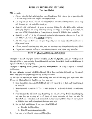 ĐỀ THI LẬP TRÌNH HƯỚNG ĐỐI TƯỢNG
Thời gian: 60 phút
Một số chú ý:
 Chương trình bắt buộc phải sử dụng giao diện JFrame. Sinh viên có thể sử dụng kéo thả.
Các chức năng có lựa chọn thì phải sử dụng hộp chọn.
 Khi nhập dữ liệu ở câu 3 thì cần biết đang nhập dữ liệu cho đối tượng nào và chỉ rõ nhập
mới thông tin hay cập nhật thông tin đã có.
 Sinh viên phải xử lý đầy đủ các ngoại lệ khi nhập dữ liệu (bỏ trống không nhập, nhập sai
định dạng, nhập dữ liệu không nằm trong khoảng cho phép) và các ngoại lệ khác được yêu
cầu trong đề bài. Với hai câu 1 và 2, nếu không xử lý ngoại lệ thì không được tính điểm.
 Sinh viên tự thiết kế các lớp liên quan và phải mô tả đúng quan hệ giữa các lớp. Trong bài
làm BẮT BUỘC phải sử dụng giao tiếp (interface)
 Dữ liệu trong bài được lưu vào file dạng nhị phân sử dụng ObjectOutputStream và
ObjectInputStream
 Kết quả phải hiển thị dạng Bảng. Cho phép sửa nội dung trong Bảng và cập nhật thay đổi đó.
 Khuyến khích sinh viên thiết kế và lập trình theo kiến trúc MVC (được cộng 0.5 điểm)
ĐỀ SỐ 15: QUẢN LÝ DỊCH VỤ VIỄN THÔNG
Thông tin về Khách hàng gồm các thuộc tính (mã KH, Họ tên, Địa chỉ, Loại KH) – với Loại khách
hàng có thể là: cá nhân, đại diện đơn vị hành chính, đại diện đơn vị kinh doanh, mã KH là một số
nguyên có 5 chữ số, tự động tăng.
Thông tin về Dịch vụ (mã DV, tên DV, giá cước, đơn vị tính) mã DV là một số nguyên có 3 chữ số,
tự động tăng.
Bổ sung Hóa đơn trong đó một khách hàng có thể sử dụng một hoặc nhiều dịch vụ. Giả sử mỗi
khách được phép sử dụng không quá 5 loại dịch vụ khác nhau.
Tự xác định các lớp cho phù hợp và Viết chương trình trên Java sử dụng giao diện Frame hoặc
JFrame (có thể dùng kéo thả) thực hiện các chức năng sau:
1. Nhập thêm khách hàng vào file KH.DAT. Có xử lý ngoại lệ. In ra danh sách khách hàng đã
có trong file.
2. Nhập thêm dịch vụ vào file DV.DAT. Có xử lý ngoại lệ. In ra danh sách dịch vụ đã có trong
file.
3. Nhập hóa đơn cho mỗi khách hàng đã có trong file KH.DAT, trong đó mỗi khách hàng ứng
với một dịch vụ sử dụng sẽ có số lượng sử dụng (theo đơn vị tính); lưu vào file
HOADON.DAT và in danh sách ra màn hình. (Chú ý: cùng một khách hàng với một loại dịch
vụ thì không được xuất hiện quá một lần trong bảng này)
4. Sắp xếp danh sách hóa đơn đã lưu trong HOADON.DAT
a. Theo Họ tên khách hàng
b. Theo Số lượng sử dụng (giảm dần)
5. Lập bảng kê số tiền phải trả cho mỗi khách hàng
 