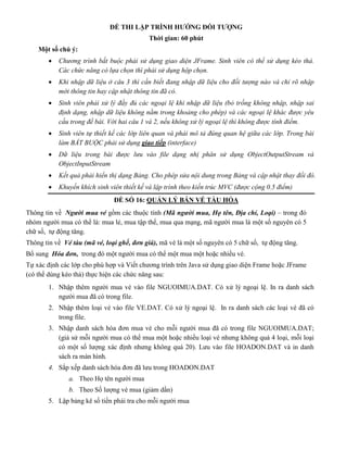 ĐỀ THI LẬP TRÌNH HƯỚNG ĐỐI TƯỢNG
Thời gian: 60 phút
Một số chú ý:
 Chương trình bắt buộc phải sử dụng giao diện JFrame. Sinh viên có thể sử dụng kéo thả.
Các chức năng có lựa chọn thì phải sử dụng hộp chọn.
 Khi nhập dữ liệu ở câu 3 thì cần biết đang nhập dữ liệu cho đối tượng nào và chỉ rõ nhập
mới thông tin hay cập nhật thông tin đã có.
 Sinh viên phải xử lý đầy đủ các ngoại lệ khi nhập dữ liệu (bỏ trống không nhập, nhập sai
định dạng, nhập dữ liệu không nằm trong khoảng cho phép) và các ngoại lệ khác được yêu
cầu trong đề bài. Với hai câu 1 và 2, nếu không xử lý ngoại lệ thì không được tính điểm.
 Sinh viên tự thiết kế các lớp liên quan và phải mô tả đúng quan hệ giữa các lớp. Trong bài
làm BẮT BUỘC phải sử dụng giao tiếp (interface)
 Dữ liệu trong bài được lưu vào file dạng nhị phân sử dụng ObjectOutputStream và
ObjectInputStream
 Kết quả phải hiển thị dạng Bảng. Cho phép sửa nội dung trong Bảng và cập nhật thay đổi đó.
 Khuyến khích sinh viên thiết kế và lập trình theo kiến trúc MVC (được cộng 0.5 điểm)
ĐỀ SỐ 16: QUẢN LÝ BÁN VÉ TÀU HỎA
Thông tin về Người mua vé gồm các thuộc tính (Mã người mua, Họ tên, Địa chỉ, Loại) – trong đó
nhóm người mua có thể là: mua lẻ, mua tập thể, mua qua mạng, mã người mua là một số nguyên có 5
chữ số, tự động tăng.
Thông tin về Vé tàu (mã vé, loại ghế, đơn giá), mã vé là một số nguyên có 5 chữ số, tự động tăng.
Bổ sung Hóa đơn, trong đó một người mua có thể một mua một hoặc nhiều vé.
Tự xác định các lớp cho phù hợp và Viết chương trình trên Java sử dụng giao diện Frame hoặc JFrame
(có thể dùng kéo thả) thực hiện các chức năng sau:
1. Nhập thêm người mua vé vào file NGUOIMUA.DAT. Có xử lý ngoại lệ. In ra danh sách
người mua đã có trong file.
2. Nhập thêm loại vé vào file VE.DAT. Có xử lý ngoại lệ. In ra danh sách các loại vé đã có
trong file.
3. Nhập danh sách hóa đơn mua vé cho mỗi người mua đã có trong file NGUOIMUA.DAT;
(giả sử mỗi người mua có thể mua một hoặc nhiều loại vé nhưng không quá 4 loại, mỗi loại
có một số lượng xác định nhưng không quá 20). Lưu vào file HOADON.DAT và in danh
sách ra màn hình.
4. Sắp xếp danh sách hóa đơn đã lưu trong HOADON.DAT
a. Theo Họ tên người mua
b. Theo Số lượng vé mua (giảm dần)
5. Lập bảng kê số tiền phải tra cho mỗi người mua
 