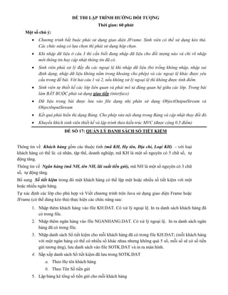 ĐỀ THI LẬP TRÌNH HƯỚNG ĐỐI TƯỢNG
Thời gian: 60 phút
Một số chú ý:
 Chương trình bắt buộc phải sử dụng giao diện JFrame. Sinh viên có thể sử dụng kéo thả.
Các chức năng có lựa chọn thì phải sử dụng hộp chọn.
 Khi nhập dữ liệu ở câu 3 thì cần biết đang nhập dữ liệu cho đối tượng nào và chỉ rõ nhập
mới thông tin hay cập nhật thông tin đã có.
 Sinh viên phải xử lý đầy đủ các ngoại lệ khi nhập dữ liệu (bỏ trống không nhập, nhập sai
định dạng, nhập dữ liệu không nằm trong khoảng cho phép) và các ngoại lệ khác được yêu
cầu trong đề bài. Với hai câu 1 và 2, nếu không xử lý ngoại lệ thì không được tính điểm.
 Sinh viên tự thiết kế các lớp liên quan và phải mô tả đúng quan hệ giữa các lớp. Trong bài
làm BẮT BUỘC phải sử dụng giao tiếp (interface)
 Dữ liệu trong bài được lưu vào file dạng nhị phân sử dụng ObjectOutputStream và
ObjectInputStream
 Kết quả phải hiển thị dạng Bảng. Cho phép sửa nội dung trong Bảng và cập nhật thay đổi đó.
 Khuyến khích sinh viên thiết kế và lập trình theo kiến trúc MVC (được cộng 0.5 điểm)
ĐỀ SỐ 17: QUẢN LÝ DANH SÁCH SỔ TIẾT KIỆM
Thông tin về Khách hàng gồm các thuộc tính (mã KH, Họ tên, Địa chỉ, Loại KH) - với loại
khách hàng có thể là: cá nhân, tập thể, doanh nghiệp, mã KH là một số nguyên có 5 chữ số, tự
động tăng.
Thông tin về Ngân hàng (mã NH, tên NH, lãi suất tiền gửi), mã NH là một số nguyên có 3 chữ
số, tự động tăng.
Bổ sung Số tiết kiệm trong đó một khách hàng có thể lập một hoặc nhiều số tiết kiệm với một
hoặc nhiều ngân hàng.
Tự xác định các lớp cho phù hợp và Viết chương trình trên Java sử dụng giao diện Frame hoặc
JFrame (có thể dùng kéo thả) thực hiện các chức năng sau:
1. Nhập thêm khách hàng vào file KH.DAT. Có xử lý ngoại lệ. In ra danh sách khách hàng đã
có trong file.
2. Nhập thêm ngân hàng vào file NGANHANG.DAT. Có xử lý ngoại lệ. In ra danh sách ngân
hàng đã có trong file.
3. Nhập danh sách Sổ tiết kiệm cho mỗi khách hàng đã có trong file KH.DAT; (mỗi khách hàng
với một ngân hàng có thể có nhiều sổ khác nhau nhưng không quá 5 sổ, mỗi sổ sẽ có số tiền
gửi tương ứng), lưu danh sách vào file SOTK.DAT và in ra màn hình.
4. Sắp xếp danh sách Sổ tiết kiệm đã lưu trong SOTK.DAT
a. Theo Họ tên khách hàng
b. Theo Tên Số tiền gửi
5. Lập bảng kê tổng số tiền gửi cho mỗi khách hàng
 