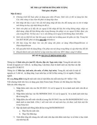 ĐỀ THI LẬP TRÌNH HƯỚNG ĐỐI TƯỢNG
Thời gian: 60 phút
Một số chú ý:
 Chương trình bắt buộc phải sử dụng giao diện JFrame. Sinh viên có thể sử dụng kéo thả.
Các chức năng có lựa chọn thì phải sử dụng hộp chọn.
 Khi nhập dữ liệu ở câu 3 thì cần biết đang nhập dữ liệu cho đối tượng nào và chỉ rõ nhập
mới thông tin hay cập nhật thông tin đã có.
 Sinh viên phải xử lý đầy đủ các ngoại lệ khi nhập dữ liệu (bỏ trống không nhập, nhập sai
định dạng, nhập dữ liệu không nằm trong khoảng cho phép) và các ngoại lệ khác được yêu
cầu trong đề bài. Với hai câu 1 và 2, nếu không xử lý ngoại lệ thì không được tính điểm.
 Sinh viên tự thiết kế các lớp liên quan và phải mô tả đúng quan hệ giữa các lớp. Trong bài
làm BẮT BUỘC phải sử dụng giao tiếp (interface)
 Dữ liệu trong bài được lưu vào file dạng nhị phân sử dụng ObjectOutputStream và
ObjectInputStream
 Kết quả phải hiển thị dạng Bảng. Cho phép sửa nội dung trong Bảng và cập nhật thay đổi đó.
 Khuyến khích sinh viên thiết kế và lập trình theo kiến trúc MVC (được cộng 0.5 điểm)
ĐỀ SỐ 18: QUẢN LÝ ĐIỂM SINH VIÊN
Thông tin về Sinh viên gồm (mã SV, Họ tên, Địa chỉ, Ngày sinh, Lớp). Trong đó mã sinh viên
là một số nguyên có 5 chữ số, tự động tăng. Lớp được chọn từ danh sách các lớp theo các đặt
tên tại HV CN BCVT.
Thông tin về Môn học (mã môn, tên môn, số đvht, loại môn). Trong đó, mã môn là một số
nguyên có 3 chữ số, tự động tăng. Loại môn học có thể là Đại cương, Cơ sở ngành, Chuyên
ngành.
Bổ sung Bảng điểm trong đó một sinh viên có một điểm cho mỗi môn học (0<=điếm<=10).
Viết chương trình trên Java sử dụng giao diện Frame hoặc JFrame (có thể dùng kéo thả) thực
hiện các chức năng sau:
1. Nhập thêm sinh viên vào file SV.DAT. Có xử lý ngoại lệ. In ra danh sách sinh viên đã có
trong file.
2. Nhập thêm môn học vào file MONHOC.DAT. Có xử lý ngoại lệ. In ra danh sách môn học
đã có trong file.
3. Nhập điểm cho mỗi sinh viên đã có trong file SV.DAT; lưu vào file BANGDIEM.DAT và in
danh sách ra màn hình. (Chú ý: mỗi sinh viên với một môn học chỉ được xuất hiện một lần
trong bảng này)
4. Sắp xếp danh sách Bảng điểm đã lưu trong BANGDIEM.DAT
a. Theo Họ tên sinh viên
b. Theo Tên Môn học
5. Tính điểm tổng kết chung cho mỗi sinh viên dựa trên điểm môn học và số đơn vị học trình
của môn học đó.
 