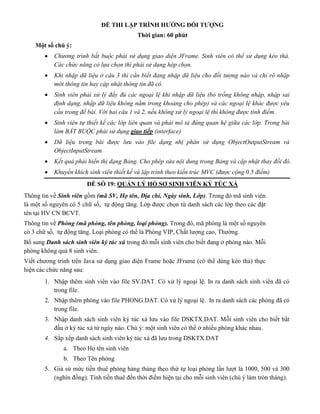 ĐỀ THI LẬP TRÌNH HƯỚNG ĐỐI TƯỢNG
Thời gian: 60 phút
Một số chú ý:
 Chương trình bắt buộc phải sử dụng giao diện JFrame. Sinh viên có thể sử dụng kéo thả.
Các chức năng có lựa chọn thì phải sử dụng hộp chọn.
 Khi nhập dữ liệu ở câu 3 thì cần biết đang nhập dữ liệu cho đối tượng nào và chỉ rõ nhập
mới thông tin hay cập nhật thông tin đã có.
 Sinh viên phải xử lý đầy đủ các ngoại lệ khi nhập dữ liệu (bỏ trống không nhập, nhập sai
định dạng, nhập dữ liệu không nằm trong khoảng cho phép) và các ngoại lệ khác được yêu
cầu trong đề bài. Với hai câu 1 và 2, nếu không xử lý ngoại lệ thì không được tính điểm.
 Sinh viên tự thiết kế các lớp liên quan và phải mô tả đúng quan hệ giữa các lớp. Trong bài
làm BẮT BUỘC phải sử dụng giao tiếp (interface)
 Dữ liệu trong bài được lưu vào file dạng nhị phân sử dụng ObjectOutputStream và
ObjectInputStream
 Kết quả phải hiển thị dạng Bảng. Cho phép sửa nội dung trong Bảng và cập nhật thay đổi đó.
 Khuyến khích sinh viên thiết kế và lập trình theo kiến trúc MVC (được cộng 0.5 điểm)
ĐỀ SỐ 19: QUẢN LÝ HỒ SƠ SINH VIÊN KÝ TÚC XÁ
Thông tin về Sinh viên gồm (mã SV, Họ tên, Địa chỉ, Ngày sinh, Lớp). Trong đó mã sinh viên
là một số nguyên có 5 chữ số, tự động tăng. Lớp được chọn từ danh sách các lớp theo các đặt
tên tại HV CN BCVT.
Thông tin về Phòng (mã phòng, tên phòng, loại phòng). Trong đó, mã phòng là một số nguyên
có 3 chữ số, tự động tăng. Loại phòng có thể là Phòng VIP, Chất lượng cao, Thường.
Bổ sung Danh sách sinh viên ký túc xá trong đó mỗi sinh viên cho biết đang ở phòng nào. Mỗi
phòng không quá 8 sinh viên.
Viết chương trình trên Java sử dụng giao diện Frame hoặc JFrame (có thể dùng kéo thả) thực
hiện các chức năng sau:
1. Nhập thêm sinh viên vào file SV.DAT. Có xử lý ngoại lệ. In ra danh sách sinh viên đã có
trong file.
2. Nhập thêm phòng vào file PHONG.DAT. Có xử lý ngoại lệ. In ra danh sách các phòng đã có
trong file.
3. Nhập danh sách sinh viên ký túc xá lưu vào file DSKTX.DAT. Mỗi sinh viên cho biết bắt
đầu ở ký túc xá từ ngày nào. Chú ý: một sinh viên có thể ở nhiều phòng khác nhau.
4. Sắp xếp danh sách sinh viên ký túc xá đã lưu trong DSKTX.DAT
a. Theo Họ tên sinh viên
b. Theo Tên phòng
5. Giả sử mức tiền thuê phòng hàng tháng theo thứ tự loại phòng lần lượt là 1000, 500 và 300
(nghìn đồng). Tính tiền thuê đến thời điểm hiện tại cho mỗi sinh viên (chú ý làm tròn tháng).
 