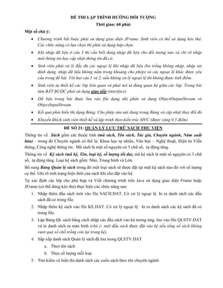 ĐỀ THI LẬP TRÌNH HƯỚNG ĐỐI TƯỢNG
Thời gian: 60 phút
Một số chú ý:
 Chương trình bắt buộc phải sử dụng giao diện JFrame. Sinh viên có thể sử dụng kéo thả.
Các chức năng có lựa chọn thì phải sử dụng hộp chọn.
 Khi nhập dữ liệu ở câu 3 thì cần biết đang nhập dữ liệu cho đối tượng nào và chỉ rõ nhập
mới thông tin hay cập nhật thông tin đã có.
 Sinh viên phải xử lý đầy đủ các ngoại lệ khi nhập dữ liệu (bỏ trống không nhập, nhập sai
định dạng, nhập dữ liệu không nằm trong khoảng cho phép) và các ngoại lệ khác được yêu
cầu trong đề bài. Với hai câu 1 và 2, nếu không xử lý ngoại lệ thì không được tính điểm.
 Sinh viên tự thiết kế các lớp liên quan và phải mô tả đúng quan hệ giữa các lớp. Trong bài
làm BẮT BUỘC phải sử dụng giao tiếp (interface)
 Dữ liệu trong bài được lưu vào file dạng nhị phân sử dụng ObjectOutputStream và
ObjectInputStream
 Kết quả phải hiển thị dạng Bảng. Cho phép sửa nội dung trong Bảng và cập nhật thay đổi đó.
 Khuyến khích sinh viên thiết kế và lập trình theo kiến trúc MVC (được cộng 0.5 điểm)
ĐỀ SỐ 21: QUẢN LÝ LƯU TRỮ SÁCH THƯ VIỆN
Thông tin về Sách gồm các thuộc tính (mã sách, Tên sách, Tác giả, Chuyên ngành, Năm xuất
bản) – trong đó Chuyên ngành có thể là: Khoa học tự nhiên, Văn học – Nghệ thuật, Điện tử Viễn
thông, Công nghệ thông tin. Mã sách là một số nguyên có 5 chữ số, tự động tăng.
Thông tin về Kệ sách (mã kệ, Tên, loại kệ, số lượng tối đa), mã kệ sách là một số nguyên có 3 chữ
số, tự động tăng. Loại kệ sách gồm: Nhỏ, Trung bình và Lớn.
Bổ sung Bảng Quản lý sách trong đó một loại sách sẽ được đặt tại một kệ sách nào đó với số lượng
cụ thể. Ghi rõ tình trạng hiện thời của sách khi cho đặt vào kệ.
Tự xác định các lớp cho phù hợp và Viết chương trình trên Java sử dụng giao diện Frame hoặc
JFrame (có thể dùng kéo thả) thực hiện các chức năng sau:
1. Nhập thêm đầu sách mới vào file SACH.DAT. Có xử lý ngoại lệ. In ra danh sách các đầu
sách đã có trong file.
2. Nhập thêm kệ sách vào file KE.DAT. Có xử lý ngoại lệ. In ra danh sách các kệ sách đã có
trong file.
3. Lập Bảng QL sách bằng cách nhập các đầu sách vào kệ tương ứng, lưu vào file QLSTV.DAT
và in danh sách ra màn hình (chú ý: một đầu sách được đặt vào kệ nếu tổng số sách không
vượt quá số chỗ trống còn lại trong kệ).
4. Sắp xếp danh sách Quản lý sách đã lưu trong QLSTV.DAT
a. Theo tên sách
b. Theo số lượng mỗi loại
5. Tìm kiếm và hiển thị danh sách các cuốn sách theo tên chuyên ngành
 