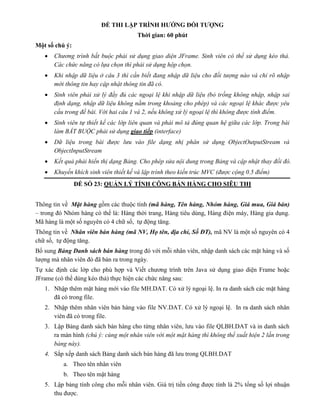 ĐỀ THI LẬP TRÌNH HƯỚNG ĐỐI TƯỢNG
Thời gian: 60 phút
Một số chú ý:
 Chương trình bắt buộc phải sử dụng giao diện JFrame. Sinh viên có thể sử dụng kéo thả.
Các chức năng có lựa chọn thì phải sử dụng hộp chọn.
 Khi nhập dữ liệu ở câu 3 thì cần biết đang nhập dữ liệu cho đối tượng nào và chỉ rõ nhập
mới thông tin hay cập nhật thông tin đã có.
 Sinh viên phải xử lý đầy đủ các ngoại lệ khi nhập dữ liệu (bỏ trống không nhập, nhập sai
định dạng, nhập dữ liệu không nằm trong khoảng cho phép) và các ngoại lệ khác được yêu
cầu trong đề bài. Với hai câu 1 và 2, nếu không xử lý ngoại lệ thì không được tính điểm.
 Sinh viên tự thiết kế các lớp liên quan và phải mô tả đúng quan hệ giữa các lớp. Trong bài
làm BẮT BUỘC phải sử dụng giao tiếp (interface)
 Dữ liệu trong bài được lưu vào file dạng nhị phân sử dụng ObjectOutputStream và
ObjectInputStream
 Kết quả phải hiển thị dạng Bảng. Cho phép sửa nội dung trong Bảng và cập nhật thay đổi đó.
 Khuyến khích sinh viên thiết kế và lập trình theo kiến trúc MVC (được cộng 0.5 điểm)
ĐỀ SỐ 23: QUẢN LÝ TÍNH CÔNG BÁN HÀNG CHO SIÊU THỊ
Thông tin về Mặt hàng gồm các thuộc tính (mã hàng, Tên hàng, Nhóm hàng, Giá mua, Giá bán)
– trong đó Nhóm hàng có thể là: Hàng thời trang, Hàng tiêu dùng, Hàng điện máy, Hàng gia dụng.
Mã hàng là một số nguyên có 4 chữ số, tự động tăng.
Thông tin về Nhân viên bán hàng (mã NV, Họ tên, địa chỉ, Số ĐT), mã NV là một số nguyên có 4
chữ số, tự động tăng.
Bổ sung Bảng Danh sách bán hàng trong đó với mỗi nhân viên, nhập danh sách các mặt hàng và số
lượng mà nhân viên đó đã bán ra trong ngày.
Tự xác định các lớp cho phù hợp và Viết chương trình trên Java sử dụng giao diện Frame hoặc
JFrame (có thể dùng kéo thả) thực hiện các chức năng sau:
1. Nhập thêm mặt hàng mới vào file MH.DAT. Có xử lý ngoại lệ. In ra danh sách các mặt hàng
đã có trong file.
2. Nhập thêm nhân viên bán hàng vào file NV.DAT. Có xử lý ngoại lệ. In ra danh sách nhân
viên đã có trong file.
3. Lập Bảng danh sách bán hàng cho từng nhân viên, lưu vào file QLBH.DAT và in danh sách
ra màn hình (chú ý: cùng một nhân viên với một mặt hàng thì không thể xuất hiện 2 lần trong
bảng này).
4. Sắp xếp danh sách Bảng danh sách bán hàng đã lưu trong QLBH.DAT
a. Theo tên nhân viên
b. Theo tên mặt hàng
5. Lập bảng tính công cho mỗi nhân viên. Giá trị tiền công được tính là 2% tổng số lợi nhuận
thu được.
 