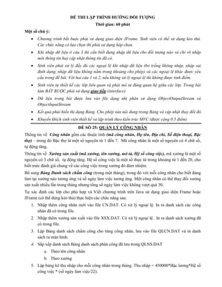 ĐỀ THI LẬP TRÌNH HƯỚNG ĐỐI TƯỢNG
Thời gian: 60 phút
Một số chú ý:
 Chương trình bắt buộc phải sử dụng giao diện JFrame. Sinh viên có thể sử dụng kéo thả.
Các chức năng có lựa chọn thì phải sử dụng hộp chọn.
 Khi nhập dữ liệu ở câu 3 thì cần biết đang nhập dữ liệu cho đối tượng nào và chỉ rõ nhập
mới thông tin hay cập nhật thông tin đã có.
 Sinh viên phải xử lý đầy đủ các ngoại lệ khi nhập dữ liệu (bỏ trống không nhập, nhập sai
định dạng, nhập dữ liệu không nằm trong khoảng cho phép) và các ngoại lệ khác được yêu
cầu trong đề bài. Với hai câu 1 và 2, nếu không xử lý ngoại lệ thì không được tính điểm.
 Sinh viên tự thiết kế các lớp liên quan và phải mô tả đúng quan hệ giữa các lớp. Trong bài
làm BẮT BUỘC phải sử dụng giao tiếp (interface)
 Dữ liệu trong bài được lưu vào file dạng nhị phân sử dụng ObjectOutputStream và
ObjectInputStream
 Kết quả phải hiển thị dạng Bảng. Cho phép sửa nội dung trong Bảng và cập nhật thay đổi đó.
 Khuyến khích sinh viên thiết kế và lập trình theo kiến trúc MVC (được cộng 0.5 điểm)
ĐỀ SỐ 25: QUẢN LÝ CÔNG NHÂN
Thông tin về Công nhân gồm các thuộc tính (mã công nhân, Họ tên, Địa chỉ, Số điện thoại, Bậc
thợ) – trong đó Bậc thợ là một số nguyên từ 1 đến 7. Mã công nhân là một số nguyên có 4 chữ số,
tự động tăng.
Thông tin về Xưởng sản xuất (mã xưởng, tên xưởng, mô tả, Hệ số công việc), mã xưởng là một số
nguyên có 3 chữ số, tự động tăng. Hệ số công việc là một số thực từ trong khoảng từ 1 đến 20, cho
biết mức đánh giá chung về các công việc trong xưởng đó đảm nhiệm.
Bổ sung Bảng Danh sách chấm công (trong một tháng), trong đó với mỗi công nhân cho biết đang
làm tại xưởng nào tương ứng và số ngày làm việc tương ứng. Một công nhân có thể thay đổi xưởng
sản xuất nhiều lần trong tháng nhưng tổng số ngày làm việc không vượt quá 30.
Tự xác định các lớp cho phù hợp và Viết chương trình trên Java sử dụng giao diện Frame hoặc
JFrame (có thể dùng kéo thả) thực hiện các chức năng sau:
1. Nhập thêm công nhân mới vào file CN.DAT. Có xử lý ngoại lệ. In ra danh sách các công
nhân đã có trong file.
2. Nhập thêm xưởng sản xuất vào file XSX.DAT. Có xử lý ngoại lệ. In ra danh sách xưởng đã
có trong file.
3. Lập Bảng danh sách chấm công cho từng công nhân, lưu vào file QLCN.DAT và in danh
sách ra màn hình.
4. Sắp xếp danh sách Bảng danh sách phân công đã lưu trong QLNS.DAT
a. Theo tên công nhân
b. Theo xưởng
5. Lập bảng kê thu nhập cho mỗi công nhân trong tháng. Thu nhập = 450000*Bậc lương*Hệ số
công việc * (số ngày làm việc/22).
 