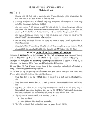ĐỀ THI LẬP TRÌNH HƯỚNG ĐỐI TƯỢNG
Thời gian: 60 phút
Một số chú ý:
 Chương trình bắt buộc phải sử dụng giao diện JFrame. Sinh viên có thể sử dụng kéo thả.
Các chức năng có lựa chọn thì phải sử dụng hộp chọn.
 Khi nhập dữ liệu ở câu 3 thì cần biết đang nhập dữ liệu cho đối tượng nào và chỉ rõ nhập
mới thông tin hay cập nhật thông tin đã có.
 Sinh viên phải xử lý đầy đủ các ngoại lệ khi nhập dữ liệu (bỏ trống không nhập, nhập sai
định dạng, nhập dữ liệu không nằm trong khoảng cho phép) và các ngoại lệ khác được yêu
cầu trong đề bài. Với hai câu 1 và 2, nếu không xử lý ngoại lệ thì không được tính điểm.
 Sinh viên tự thiết kế các lớp liên quan và phải mô tả đúng quan hệ giữa các lớp. Trong bài
làm BẮT BUỘC phải sử dụng giao tiếp (interface)
 Dữ liệu trong bài được lưu vào file dạng nhị phân sử dụng ObjectOutputStream và
ObjectInputStream
 Kết quả phải hiển thị dạng Bảng. Cho phép sửa nội dung trong Bảng và cập nhật thay đổi đó.
 Khuyến khích sinh viên thiết kế và lập trình theo kiến trúc MVC (được cộng 0.5 điểm)
ĐỀ SỐ 26: QUẢN LÝ THIẾT BỊ TRONG VĂN PHÒNG
Thông tin về Thiết bị gồm các thuộc tính (mã TB, Tên, Xuất xứ, Năm sản xuất) – trong đó Xuất xứ
có thể là: Nhập khẩu, Nội địa, Liên doanh. Mã TB là một số nguyên có 5 chữ số, tự động tăng.
Thông tin về Phòng (mã PH, tên phòng, loại phòng), mã PH là một số nguyên có 5 chữ số, tự
động tăng. Loại phòng có thể là: Phòng họp, Phòng làm việc, Phòng riêng.
Bổ sung Bảng QL Thiết bị trong đó một phòng sẽ được nhận nhiều loại thiết bị, mỗi loại có số
lượng khác nhau và ghi rõ tình trạng hiện thời.
Tự xác định các lớp cho phù hợp và Viết chương trình trên Java sử dụng giao diện Frame hoặc
JFrame (có thể dùng kéo thả) thực hiện các chức năng sau:
1. Nhập thêm thiết bị vào file TB.DAT. Có xử lý ngoại lệ. In ra danh sách thiết bị đã có trong
file.
2. Nhập thêm phòng vào file PH.DAT. Có xử lý ngoại lệ. In ra danh sách phòng đã có trong
file.
3. Lập Bảng QL Thiết bị cho các phòng bằng cách nhập các loại thiết bị cho mỗi phòng cùng số
lượng và tình trạng tương ứng tương ứng; lưu vào file QLTB.DAT và in danh sách ra màn
hình (chú ý: cùng một loại thiết bị trong một phòng thì không thể xuất hiện 2 lần).
4. Sắp xếp danh sách Quản lý thiết bị đã lưu trong QLTB.DAT
a. Theo tên phòng
b. Theo Số lượng thiết bị mỗi loại (giảm dần)
5. Tìm kiếm và hiển thị danh sách thiết bị trong các phòng theo tên thiết bị
 