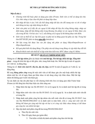 ĐỀ THI LẬP TRÌNH HƯỚNG ĐỐI TƯỢNG
Thời gian: 60 phút
Một số chú ý:
 Chương trình bắt buộc phải sử dụng giao diện JFrame. Sinh viên có thể sử dụng kéo thả.
Các chức năng có lựa chọn thì phải sử dụng hộp chọn.
 Khi nhập dữ liệu ở câu 3 thì cần biết đang nhập dữ liệu cho đối tượng nào và chỉ rõ nhập
mới thông tin hay cập nhật thông tin đã có.
 Sinh viên phải xử lý đầy đủ các ngoại lệ khi nhập dữ liệu (bỏ trống không nhập, nhập sai
định dạng, nhập dữ liệu không nằm trong khoảng cho phép) và các ngoại lệ khác được yêu
cầu trong đề bài. Với hai câu 1 và 2, nếu không xử lý ngoại lệ thì không được tính điểm.
 Sinh viên tự thiết kế các lớp liên quan và phải mô tả đúng quan hệ giữa các lớp. Trong bài
làm BẮT BUỘC phải sử dụng giao tiếp (interface)
 Dữ liệu trong bài được lưu vào file dạng nhị phân sử dụng ObjectOutputStream và
ObjectInputStream
 Kết quả phải hiển thị dạng Bảng. Cho phép sửa nội dung trong Bảng và cập nhật thay đổi đó.
 Khuyến khích sinh viên thiết kế và lập trình theo kiến trúc MVC (được cộng 0.5 điểm)
ĐỀ SỐ 27: QUẢN LÝ NHÓM SINH VIÊN
Thông tin về Bài tập nhóm gồm các thuộc tính (mã bài tập, Tên bài tập, Kiểu bài tập, Tổng thời
gian) – trong đó kiểu bài tập có thể gồm: nhỏ, trung bình hoặc lớn. Mã bài tập là một số nguyên
có 3 chữ số, tự động tăng.
Thông tin về Sinh viên (mã SV, Họ tên, địa chỉ, lớp), mã SV là một số nguyên có 5 chữ số, tự
động tăng.
Bổ sung Bảng phân công trong đó một sinh viên có thể được gán cho một hoặc nhiều bài tập
nhóm một lúc với số ngày tham gia khác nhau và nội dung công việc khác nhau. Một bài tập
nhóm thì không quá 4 sinh viên tham gia.
Tự xác định các lớp cho phù hợp và viết chương trình trên Java sử dụng giao diện Frame hoặc
JFrame (có thể dùng kéo thả) thực hiện các chức năng sau:
1. Nhập thêm bài tập vào file BT.DAT. Có xử lý ngoại lệ. In ra danh sách bài tập đã có trong
file.
2. Nhập thêm sinh viên viên vào file SV.DAT. Có xử lý ngoại lệ. In ra danh sách sinh viên đã
có trong file.
3. Nhập danh sách phân công bài tập nhóm cho mỗi sinh viên đã có trong file SV.DAT. Lưu
vào file PHANCONG.DAT và in danh sách ra màn hình. (chú ý: cùng một sinh viên thì
không thể tham gia cùng một bài tập với hai vị trí công việc khác nhau nhưng có thể tham
gia cùng lúc vào nhiều bài tập)
4. Sắp xếp danh sách phân công đã lưu trong PHANCONG.DAT
a. Theo Họ tên sinh viên
b. Theo Số ngày tham gia (giảm dần)
5. Tìm kiếm và hiển thị danh sách phân công theo tên bài tập
 
