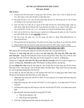 ĐỀ THI LẬP TRÌNH HƯỚNG ĐỐI TƯỢNG
Thời gian: 60 phút
Một số chú ý:
 Chương trình bắt buộc phải sử dụng giao diện JFrame. Sinh viên có thể sử dụng kéo thả.
Các chức năng có lựa chọn thì phải sử dụng hộp chọn.
 Khi nhập dữ liệu ở câu 3 thì cần biết đang nhập dữ liệu cho đối tượng nào và chỉ rõ nhập
mới thông tin hay cập nhật thông tin đã có.
 Sinh viên phải xử lý đầy đủ các ngoại lệ khi nhập dữ liệu (bỏ trống không nhập, nhập sai
định dạng, nhập dữ liệu không nằm trong khoảng cho phép) và các ngoại lệ khác được yêu
cầu trong đề bài. Với hai câu 1 và 2, nếu không xử lý ngoại lệ thì không được tính điểm.
 Sinh viên tự thiết kế các lớp liên quan và phải mô tả đúng quan hệ giữa các lớp. Trong bài
làm BẮT BUỘC phải sử dụng giao tiếp (interface)
 Dữ liệu trong bài được lưu vào file dạng nhị phân sử dụng ObjectOutputStream và
ObjectInputStream
 Kết quả phải hiển thị dạng Bảng. Cho phép sửa nội dung trong Bảng và cập nhật thay đổi đó.
 Khuyến khích sinh viên thiết kế và lập trình theo kiến trúc MVC (được cộng 0.5 điểm)
ĐỀ SỐ 29: QUẢN LÝ TRẢ LƯƠNG CHO CỘNG TÁC VIÊN
Một công ty nhỏ trả lương cho cộng tác viên theo loại công việc và số giờ làm thực tế.
Thông tin về Loại công việc gồm các thuộc tính (mã công việc, Tên công việc, Kiểu công việc,
mức kinh phí) – trong đó mức kinh phí là mức trả cho một giờ làm. Kiểu công việc có thể là: Làm
qua mạng, Part time, Full time. Mã công việc là một số nguyên có 3 chữ số, tự động tăng.
Thông tin về Cộng tác viên (mã CTV, Họ và tên, địa chỉ, trình độ), mã CTV là một số nguyên có 3
chữ số, tự động tăng. Trình độ bao gồm: Phổ thông, Cao đẳng, Đại học, Sau đại học.
Bổ sung Bảng tính công trong đó một cộng tác viên sẽ khai báo các loại công việc đã làm và bao
nhiêu giờ. Chú ý: một cộng tác viên có thể làm nhiều việc khác nhau. Tổng số giờ làm của một cộng
tác viên trong tháng không được lớn hơn 240.
Tự xác định các lớp cho phù hợp và Viết chương trình trên Java sử dụng giao diện Frame hoặc
JFrame (có thể dùng kéo thả) thực hiện các chức năng sau:
1. Nhập thêm loại công việc vào file CV.DAT. Có xử lý ngoại lệ. In ra danh sách loại công việc
đã có trong file.
2. Nhập thêm cộng tác viên vào file CTV.DAT. Có xử lý ngoại lệ. In ra danh sách CTV đã có
trong file.
3. Lập Bảng tính công cho mỗi cộng tác viên; lưu vào file QLCTV.DAT và in danh sách ra màn
hình.
4. Sắp xếp danh sách tính công đã lưu trong QLCTV.DAT
a. Theo họ tên cộng tác viên
b. Theo số giờ làm (giảm dần)
5. Tính toán và lập bảng tính tiền công cho mỗi cộng tác viên.
 