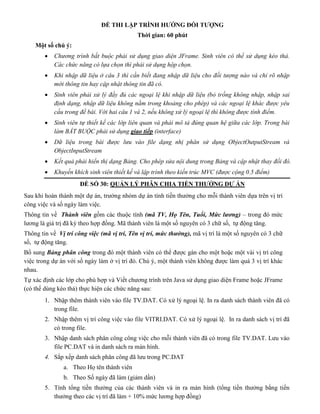 ĐỀ THI LẬP TRÌNH HƯỚNG ĐỐI TƯỢNG
Thời gian: 60 phút
Một số chú ý:
 Chương trình bắt buộc phải sử dụng giao diện JFrame. Sinh viên có thể sử dụng kéo thả.
Các chức năng có lựa chọn thì phải sử dụng hộp chọn.
 Khi nhập dữ liệu ở câu 3 thì cần biết đang nhập dữ liệu cho đối tượng nào và chỉ rõ nhập
mới thông tin hay cập nhật thông tin đã có.
 Sinh viên phải xử lý đầy đủ các ngoại lệ khi nhập dữ liệu (bỏ trống không nhập, nhập sai
định dạng, nhập dữ liệu không nằm trong khoảng cho phép) và các ngoại lệ khác được yêu
cầu trong đề bài. Với hai câu 1 và 2, nếu không xử lý ngoại lệ thì không được tính điểm.
 Sinh viên tự thiết kế các lớp liên quan và phải mô tả đúng quan hệ giữa các lớp. Trong bài
làm BẮT BUỘC phải sử dụng giao tiếp (interface)
 Dữ liệu trong bài được lưu vào file dạng nhị phân sử dụng ObjectOutputStream và
ObjectInputStream
 Kết quả phải hiển thị dạng Bảng. Cho phép sửa nội dung trong Bảng và cập nhật thay đổi đó.
 Khuyến khích sinh viên thiết kế và lập trình theo kiến trúc MVC (được cộng 0.5 điểm)
ĐỀ SỐ 30: QUẢN LÝ PHÂN CHIA TIỀN THƯỞNG DỰ ÁN
Sau khi hoàn thành một dự án, trưởng nhóm dự án tính tiền thưởng cho mỗi thành viên dựa trên vị trí
công việc và số ngày làm việc.
Thông tin về Thành viên gồm các thuộc tính (mã TV, Họ Tên, Tuổi, Mức lương) – trong đó mức
lương là giá trị đã ký theo hợp đồng. Mã thành viên là một số nguyên có 3 chữ số, tự động tăng.
Thông tin về Vị trí công việc (mã vị trí, Tên vị trí, mức thưởng), mã vị trí là một số nguyên có 3 chữ
số, tự động tăng.
Bổ sung Bảng phân công trong đó một thành viên có thể được gán cho một hoặc một vài vị trí công
việc trong dự án với số ngày làm ở vị trí đó. Chú ý, một thành viên không được làm quá 3 vị trí khác
nhau.
Tự xác định các lớp cho phù hợp và Viết chương trình trên Java sử dụng giao diện Frame hoặc JFrame
(có thể dùng kéo thả) thực hiện các chức năng sau:
1. Nhập thêm thành viên vào file TV.DAT. Có xử lý ngoại lệ. In ra danh sách thành viên đã có
trong file.
2. Nhập thêm vị trí công việc vào file VITRI.DAT. Có xử lý ngoại lệ. In ra danh sách vị trí đã
có trong file.
3. Nhập danh sách phân công công việc cho mỗi thành viên đã có trong file TV.DAT. Lưu vào
file PC.DAT và in danh sách ra màn hình.
4. Sắp xếp danh sách phân công đã lưu trong PC.DAT
a. Theo Họ tên thành viên
b. Theo Số ngày đã làm (giảm dần)
5. Tính tổng tiền thưởng của các thành viên và in ra màn hình (tổng tiền thưởng bằng tiền
thưởng theo các vị trí đã làm + 10% mức lương hợp đồng)
 