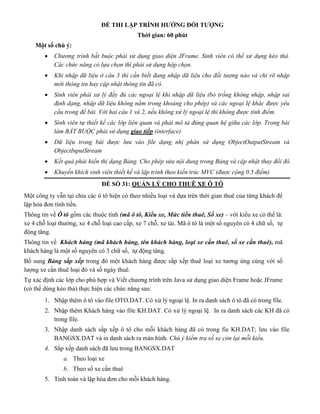 ĐỀ THI LẬP TRÌNH HƯỚNG ĐỐI TƯỢNG
Thời gian: 60 phút
Một số chú ý:
 Chương trình bắt buộc phải sử dụng giao diện JFrame. Sinh viên có thể sử dụng kéo thả.
Các chức năng có lựa chọn thì phải sử dụng hộp chọn.
 Khi nhập dữ liệu ở câu 3 thì cần biết đang nhập dữ liệu cho đối tượng nào và chỉ rõ nhập
mới thông tin hay cập nhật thông tin đã có.
 Sinh viên phải xử lý đầy đủ các ngoại lệ khi nhập dữ liệu (bỏ trống không nhập, nhập sai
định dạng, nhập dữ liệu không nằm trong khoảng cho phép) và các ngoại lệ khác được yêu
cầu trong đề bài. Với hai câu 1 và 2, nếu không xử lý ngoại lệ thì không được tính điểm.
 Sinh viên tự thiết kế các lớp liên quan và phải mô tả đúng quan hệ giữa các lớp. Trong bài
làm BẮT BUỘC phải sử dụng giao tiếp (interface)
 Dữ liệu trong bài được lưu vào file dạng nhị phân sử dụng ObjectOutputStream và
ObjectInputStream
 Kết quả phải hiển thị dạng Bảng. Cho phép sửa nội dung trong Bảng và cập nhật thay đổi đó.
 Khuyến khích sinh viên thiết kế và lập trình theo kiến trúc MVC (được cộng 0.5 điểm)
ĐỀ SỐ 31: QUẢN LÝ CHO THUÊ XE Ô TÔ
Một công ty vẫn tại chia các ô tô hiện có theo nhiều loại và dựa trên thời gian thuê của từng khách để
lập hóa đơn tính tiền.
Thông tin về Ô tô gồm các thuộc tính (mã ô tô, Kiểu xe, Mức tiền thuê, Số xe) – với kiểu xe có thế là:
xe 4 chỗ loại thường, xe 4 chỗ loại cao cấp, xe 7 chỗ, xe tải. Mã ô tô là một số nguyên có 4 chữ số, tự
động tăng.
Thông tin về Khách hàng (mã khách hàng, tên khách hàng, loại xe cần thuê, số xe cần thuê), mã
khách hàng là một số nguyên có 3 chữ số, tự động tăng.
Bổ sung Bảng sắp xếp trong đó một khách hàng được sắp xếp thuê loại xe tương ứng cùng với số
lượng xe cần thuê loại đó và số ngày thuê.
Tự xác định các lớp cho phù hợp và Viết chương trình trên Java sử dụng giao diện Frame hoặc JFrame
(có thể dùng kéo thả) thực hiện các chức năng sau:
1. Nhập thêm ô tô vào file OTO.DAT. Có xử lý ngoại lệ. In ra danh sách ô tô đã có trong file.
2. Nhập thêm Khách hàng vào file KH.DAT. Có xử lý ngoại lệ. In ra danh sách các KH đã có
trong file.
3. Nhập danh sách sắp xếp ô tô cho mỗi khách hàng đã có trong fie KH.DAT; lưu vào file
BANGSX.DAT và in danh sách ra màn hình. Chú ý kiểm tra số xe còn lại mỗi kiểu.
4. Sắp xếp danh sách đã lưu trong BANGSX.DAT
a. Theo loại xe
b. Theo số xe cần thuê
5. Tính toán và lập hóa đơn cho mỗi khách hàng.
 