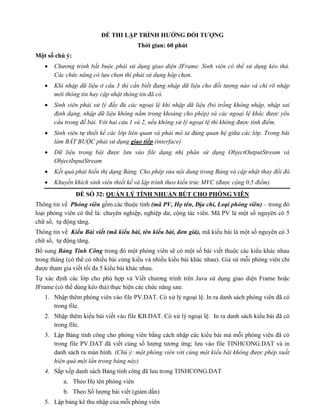 ĐỀ THI LẬP TRÌNH HƯỚNG ĐỐI TƯỢNG
Thời gian: 60 phút
Một số chú ý:
 Chương trình bắt buộc phải sử dụng giao diện JFrame. Sinh viên có thể sử dụng kéo thả.
Các chức năng có lựa chọn thì phải sử dụng hộp chọn.
 Khi nhập dữ liệu ở câu 3 thì cần biết đang nhập dữ liệu cho đối tượng nào và chỉ rõ nhập
mới thông tin hay cập nhật thông tin đã có.
 Sinh viên phải xử lý đầy đủ các ngoại lệ khi nhập dữ liệu (bỏ trống không nhập, nhập sai
định dạng, nhập dữ liệu không nằm trong khoảng cho phép) và các ngoại lệ khác được yêu
cầu trong đề bài. Với hai câu 1 và 2, nếu không xử lý ngoại lệ thì không được tính điểm.
 Sinh viên tự thiết kế các lớp liên quan và phải mô tả đúng quan hệ giữa các lớp. Trong bài
làm BẮT BUỘC phải sử dụng giao tiếp (interface)
 Dữ liệu trong bài được lưu vào file dạng nhị phân sử dụng ObjectOutputStream và
ObjectInputStream
 Kết quả phải hiển thị dạng Bảng. Cho phép sửa nội dung trong Bảng và cập nhật thay đổi đó.
 Khuyến khích sinh viên thiết kế và lập trình theo kiến trúc MVC (được cộng 0.5 điểm)
ĐỀ SỐ 32: QUẢN LÝ TÍNH NHUẬN BÚT CHO PHÓNG VIÊN
Thông tin về Phóng viên gồm các thuộc tính (mã PV, Họ tên, Địa chỉ, Loại phóng viên) – trong đó
loại phóng viên có thể là: chuyên nghiệp, nghiệp dư, cộng tác viên. Mã PV là một số nguyên có 5
chữ số, tự động tăng.
Thông tin về Kiểu Bài viết (mã kiểu bài, tên kiểu bài, đơn giá), mã kiểu bài là một số nguyên có 3
chữ số, tự động tăng.
Bổ sung Bảng Tính Công trong đó một phóng viên sẽ có một số bài viết thuộc các kiểu khác nhau
trong tháng (có thể có nhiều bài cùng kiểu và nhiều kiểu bài khác nhau). Giả sử mỗi phóng viên chỉ
được tham gia viết tối đa 5 kiểu bài khác nhau.
Tự xác định các lớp cho phù hợp và Viết chương trình trên Java sử dụng giao diện Frame hoặc
JFrame (có thể dùng kéo thả) thực hiện các chức năng sau:
1. Nhập thêm phóng viên vào file PV.DAT. Có xử lý ngoại lệ. In ra danh sách phóng viên đã có
trong file.
2. Nhập thêm kiểu bài viết vào file KB.DAT. Có xử lý ngoại lệ. In ra danh sách kiểu bài đã có
trong file.
3. Lập Bảng tính công cho phóng viên bằng cách nhập các kiểu bài mà mỗi phóng viên đã có
trong file PV.DAT đã viết cùng số lượng tương ứng; lưu vào file TINHCONG.DAT và in
danh sách ra màn hình. (Chú ý: một phóng viên với cùng một kiểu bài không được phép xuất
hiện quá một lần trong bảng này)
4. Sắp xếp danh sách Bảng tính công đã lưu trong TINHCONG.DAT
a. Theo Họ tên phóng viên
b. Theo Số lượng bài viết (giảm dần)
5. Lập bảng kê thu nhập của mỗi phóng viên
 