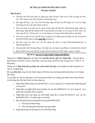 ĐỀ THI LẬP TRÌNH HƯỚNG ĐỐI TƯỢNG
Thời gian: 60 phút
Một số chú ý:
 Chương trình bắt buộc phải sử dụng giao diện JFrame. Sinh viên có thể sử dụng kéo thả.
Các chức năng có lựa chọn thì phải sử dụng hộp chọn.
 Khi nhập dữ liệu ở câu 3 thì cần biết đang nhập dữ liệu cho đối tượng nào và chỉ rõ nhập
mới thông tin hay cập nhật thông tin đã có.
 Sinh viên phải xử lý đầy đủ các ngoại lệ khi nhập dữ liệu (bỏ trống không nhập, nhập sai
định dạng, nhập dữ liệu không nằm trong khoảng cho phép) và các ngoại lệ khác được yêu
cầu trong đề bài. Với hai câu 1 và 2, nếu không xử lý ngoại lệ thì không được tính điểm.
 Sinh viên tự thiết kế các lớp liên quan và phải mô tả đúng quan hệ giữa các lớp. Trong bài
làm BẮT BUỘC phải sử dụng giao tiếp (interface)
 Dữ liệu trong bài được lưu vào file dạng nhị phân sử dụng ObjectOutputStream và
ObjectInputStream
 Kết quả phải hiển thị dạng Bảng. Cho phép sửa nội dung trong Bảng và cập nhật thay đổi đó.
 Khuyến khích sinh viên thiết kế và lập trình theo kiến trúc MVC (được cộng 0.5 điểm)
ĐỀ SỐ 33: QUẢN LÝ BÁN ĐIỆN THOẠI DI ĐỘNG
Thông tin về Khách hàng gồm các thuộc tính (mã KH, Họ tên, Địa chỉ, Nhóm KH) – trong đó nhóm
khách hàng có thể gồm: mua lẻ, mua buôn, mua qua mạng, mã KH là một số nguyên có 5 chữ số, tự
động tăng.
Thông tin về Điện thoại (mã sp, hãng sản xuất, model, đơn giá), mã sản phẩm là một số nguyên có 5
chữ số, tự động tăng.
Bổ sung Hóa đơn trong đó một khách hàng có thể chọn mua một hoặc nhiều điện thoại với số lượng
khác nhau.
Tự xác định các lớp cho phù hợp và viết chương trình trên Java sử dụng giao diện Frame hoặc JFrame
(có thể dùng kéo thả) thực hiện các chức năng sau:
1. Nhập thêm Khách hàng vào file KH.DAT. Có xử lý ngoại lệ. In ra danh sách khách hàng đã
có trong file.
2. Nhập thêm sản phẩm Điện thoại di động mới vào file MOBI.DAT. Có xử lý ngoại lệ. In ra
danh sách sản phẩm đã có trong file.
3. Nhập danh sách mua hàng cho mỗi khách hàng đã có trong file KH.DAT. Lưu vào file
HOADON.DAT và in danh sách ra màn hình .
4. Sắp xếp danh sách mua hàng đã lưu trong HOADON.DAT
c. Theo Họ tên khách hàng
d. Theo Số lượng điện thoại đặt mua (giảm dần)
5. Lập bảng kê tổng số tiền phải trả cho mỗi khách hàng
 