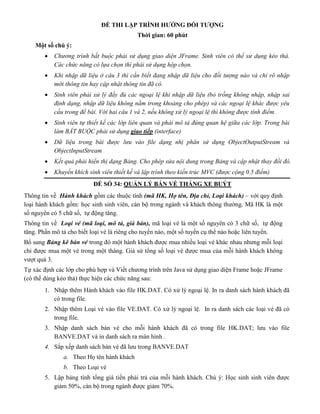 ĐỀ THI LẬP TRÌNH HƯỚNG ĐỐI TƯỢNG
Thời gian: 60 phút
Một số chú ý:
 Chương trình bắt buộc phải sử dụng giao diện JFrame. Sinh viên có thể sử dụng kéo thả.
Các chức năng có lựa chọn thì phải sử dụng hộp chọn.
 Khi nhập dữ liệu ở câu 3 thì cần biết đang nhập dữ liệu cho đối tượng nào và chỉ rõ nhập
mới thông tin hay cập nhật thông tin đã có.
 Sinh viên phải xử lý đầy đủ các ngoại lệ khi nhập dữ liệu (bỏ trống không nhập, nhập sai
định dạng, nhập dữ liệu không nằm trong khoảng cho phép) và các ngoại lệ khác được yêu
cầu trong đề bài. Với hai câu 1 và 2, nếu không xử lý ngoại lệ thì không được tính điểm.
 Sinh viên tự thiết kế các lớp liên quan và phải mô tả đúng quan hệ giữa các lớp. Trong bài
làm BẮT BUỘC phải sử dụng giao tiếp (interface)
 Dữ liệu trong bài được lưu vào file dạng nhị phân sử dụng ObjectOutputStream và
ObjectInputStream
 Kết quả phải hiển thị dạng Bảng. Cho phép sửa nội dung trong Bảng và cập nhật thay đổi đó.
 Khuyến khích sinh viên thiết kế và lập trình theo kiến trúc MVC (được cộng 0.5 điểm)
ĐỀ SỐ 34: QUẢN LÝ BÁN VÉ THÁNG XE BUÝT
Thông tin về Hành khách gồm các thuộc tính (mã HK, Họ tên, Địa chỉ, Loại khách) – với quy định
loại hành khách gồm: học sinh sinh viên, cán bộ trong ngành và khách thông thường. Mã HK là một
số nguyên có 5 chữ số, tự động tăng.
Thông tin về Loại vé (mã loại, mô tả, giá bán), mã loại vé là một số nguyên có 3 chữ số, tự động
tăng. Phần mô tả cho biết loại vé là riêng cho tuyến nào, một số tuyến cụ thể nào hoặc liên tuyến.
Bổ sung Bảng kê bán vé trong đó một hành khách được mua nhiều loại vé khác nhau nhưng mỗi loại
chỉ được mua một vé trong một tháng. Giả sử tổng số loại vé được mua của mỗi hành khách không
vượt quá 3.
Tự xác định các lớp cho phù hợp và Viết chương trình trên Java sử dụng giao diện Frame hoặc JFrame
(có thể dùng kéo thả) thực hiện các chức năng sau:
1. Nhập thêm Hành khách vào file HK.DAT. Có xử lý ngoại lệ. In ra danh sách hành khách đã
có trong file.
2. Nhập thêm Loại vé vào file VE.DAT. Có xử lý ngoại lệ. In ra danh sách các loại vé đã có
trong file.
3. Nhập danh sách bán vé cho mỗi hành khách đã có trong file HK.DAT; lưu vào file
BANVE.DAT và in danh sách ra màn hình .
4. Sắp xếp danh sách bán vé đã lưu trong BANVE.DAT
a. Theo Họ tên hành khách
b. Theo Loại vé
5. Lập bảng tính tổng giá tiền phải trả của mỗi hành khách. Chú ý: Học sinh sinh viên được
giảm 50%, cán bộ trong ngành được giảm 70%.
 