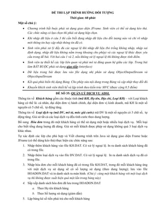 ĐỀ THI LẬP TRÌNH HƯỚNG ĐỐI TƯỢNG
Thời gian: 60 phút
Một số chú ý:
 Chương trình bắt buộc phải sử dụng giao diện JFrame. Sinh viên có thể sử dụng kéo thả.
Các chức năng có lựa chọn thì phải sử dụng hộp chọn.
 Khi nhập dữ liệu ở câu 3 thì cần biết đang nhập dữ liệu cho đối tượng nào và chỉ rõ nhập
mới thông tin hay cập nhật thông tin đã có.
 Sinh viên phải xử lý đầy đủ các ngoại lệ khi nhập dữ liệu (bỏ trống không nhập, nhập sai
định dạng, nhập dữ liệu không nằm trong khoảng cho phép) và các ngoại lệ khác được yêu
cầu trong đề bài. Với hai câu 1 và 2, nếu không xử lý ngoại lệ thì không được tính điểm.
 Sinh viên tự thiết kế các lớp liên quan và phải mô tả đúng quan hệ giữa các lớp. Trong bài
làm BẮT BUỘC phải sử dụng giao tiếp (interface)
 Dữ liệu trong bài được lưu vào file dạng nhị phân sử dụng ObjectOutputStream và
ObjectInputStream
 Kết quả phải hiển thị dạng Bảng. Cho phép sửa nội dung trong Bảng và cập nhật thay đổi đó.
 Khuyến khích sinh viên thiết kế và lập trình theo kiến trúc MVC (được cộng 0.5 điểm)
ĐỀ SỐ 35: QUẢN LÝ DỊCH VỤ ADSL
Thông tin về Khách hàng gồm các thuộc tính (mã KH, Họ tên, Địa chỉ, Loại KH) – với Loại khách
hàng có thể là: cá nhân, đại diện đơn vị hành chính, đại diện đơn vị kinh doanh, mã KH là một số
nguyên có 5 chữ số, tự động tăng.
Thông tin về Loại dịch vụ (mã DV, mô tả, mức giá cước) mã DV là một số nguyên có 3 chữ số, tự
động tăng. Giả sử tất cả các loại dịch vụ đều tính cước theo dung lượng.
Bổ sung Hóa đơn trong đó một khách hàng có thể sử dụng một hoặc nhiều loại dịch vụ. Mỗi loại
cho biết tổng dung lượng đã dùng. Giả sử mỗi khách được phép sử dụng không quá 3 loại dịch vụ
khác nhau.
Tự xác định các lớp cho phù hợp và Viết chương trình trên Java sử dụng giao diện Frame hoặc
JFrame (có thể dùng kéo thả) thực hiện các chức năng sau:
1. Nhập thêm khách hàng vào file KH.DAT. Có xử lý ngoại lệ. In ra danh sách khách hàng đã
có trong file.
2. Nhập thêm loại dịch vụ vào file DV.DAT. Có xử lý ngoại lệ. In ra danh sách dịch vụ đã có
trong file.
3. Nhập hóa đơn cho mỗi khách hàng đã có trong file KH.DAT, trong đó mỗi khách hàng ứng
với một dịch vụ sử dụng sẽ có số lượng sử dụng (theo dung lượng); lưu vào file
HOADON.DAT và in danh sách ra màn hình. (Chú ý: cùng một khách hàng với một loại dịch
vụ thì không được xuất hiện quá một lần trong bảng này)
4. Sắp xếp danh sách hóa đơn đã lưu trong HOADON.DAT
a. Theo Họ tên khách hàng
b. Theo Số lượng sử dụng (giảm dần)
5. Lập bảng kê số tiền phải trả cho mỗi khách hàng
 