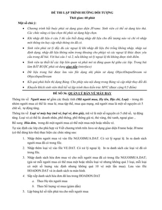 ĐỀ THI LẬP TRÌNH HƯỚNG ĐỐI TƯỢNG
Thời gian: 60 phút
Một số chú ý:
 Chương trình bắt buộc phải sử dụng giao diện JFrame. Sinh viên có thể sử dụng kéo thả.
Các chức năng có lựa chọn thì phải sử dụng hộp chọn.
 Khi nhập dữ liệu ở câu 3 thì cần biết đang nhập dữ liệu cho đối tượng nào và chỉ rõ nhập
mới thông tin hay cập nhật thông tin đã có.
 Sinh viên phải xử lý đầy đủ các ngoại lệ khi nhập dữ liệu (bỏ trống không nhập, nhập sai
định dạng, nhập dữ liệu không nằm trong khoảng cho phép) và các ngoại lệ khác được yêu
cầu trong đề bài. Với hai câu 1 và 2, nếu không xử lý ngoại lệ thì không được tính điểm.
 Sinh viên tự thiết kế các lớp liên quan và phải mô tả đúng quan hệ giữa các lớp. Trong bài
làm BẮT BUỘC phải sử dụng giao tiếp (interface)
 Dữ liệu trong bài được lưu vào file dạng nhị phân sử dụng ObjectOutputStream và
ObjectInputStream
 Kết quả phải hiển thị dạng Bảng. Cho phép sửa nội dung trong Bảng và cập nhật thay đổi đó.
 Khuyến khích sinh viên thiết kế và lập trình theo kiến trúc MVC (được cộng 0.5 điểm)
ĐỀ SỐ 36: QUẢN LÝ BÁN VÉ MÁY BAY
Thông tin về Người mua vé gồm các thuộc tính (Mã người mua, Họ tên, Địa chỉ, Loại) – trong đó
nhóm người mua có thể là: mua lẻ, mua tập thể, mua qua mạng, mã người mua là một số nguyên có 5
chữ số, tự động tăng.
Thông tin về Loại vé máy bay (mã vé, loại vé, đơn giá), mã vé là một số nguyên có 5 chữ số, tự động
tăng. Loại vé có thể là: doanh nhân, phổ thông, phổ thông giá rẻ, thẻ vàng, thẻ xanh, ngoại giao ..
Bổ sung Hóa đơn, trong đó một người mua có thể một mua một hoặc nhiều vé.
Tự xác định các lớp cho phù hợp và Viết chương trình trên Java sử dụng giao diện Frame hoặc JFrame
(có thể dùng kéo thả) thực hiện các chức năng sau:
1. Nhập thêm người mua vé vào file NGUOIMUA.DAT. Có xử lý ngoại lệ. In ra danh sách
người mua đã có trong file.
2. Nhập thêm loại vé vào file VE.DAT. Có xử lý ngoại lệ. In ra danh sách các loại vé đã có
trong file.
3. Nhập danh sách hóa đơn mua vé cho mỗi người mua đã có trong file NGUOIMUA.DAT;
(giả sử mỗi người mua có thể mua một hoặc nhiều loại vé nhưng không quá 3 loại, mỗi loại
có một số lượng xác định nhưng không quá 10 vé một lần mua). Lưu vào file
HOADON.DAT và in danh sách ra màn hình.
4. Sắp xếp danh sách hóa đơn đã lưu trong HOADON.DAT
a. Theo Họ tên người mua
b. Theo Số lượng vé mua (giảm dần)
5. Lập bảng kê số tiền phải tra cho mỗi người mua
 