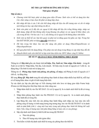 ĐỀ THI LẬP TRÌNH HƯỚNG ĐỐI TƯỢNG
Thời gian: 60 phút
Một số chú ý:
 Chương trình bắt buộc phải sử dụng giao diện JFrame. Sinh viên có thể sử dụng kéo thả.
Các chức năng có lựa chọn thì phải sử dụng hộp chọn.
 Khi nhập dữ liệu ở câu 3 thì cần biết đang nhập dữ liệu cho đối tượng nào và chỉ rõ nhập
mới thông tin hay cập nhật thông tin đã có.
 Sinh viên phải xử lý đầy đủ các ngoại lệ khi nhập dữ liệu (bỏ trống không nhập, nhập sai
định dạng, nhập dữ liệu không nằm trong khoảng cho phép) và các ngoại lệ khác được yêu
cầu trong đề bài. Với hai câu 1 và 2, nếu không xử lý ngoại lệ thì không được tính điểm.
 Sinh viên tự thiết kế các lớp liên quan và phải mô tả đúng quan hệ giữa các lớp. Trong bài
làm BẮT BUỘC phải sử dụng giao tiếp (interface)
 Dữ liệu trong bài được lưu vào file dạng nhị phân sử dụng ObjectOutputStream và
ObjectInputStream
 Kết quả phải hiển thị dạng Bảng. Cho phép sửa nội dung trong Bảng và cập nhật thay đổi đó.
 Khuyến khích sinh viên thiết kế và lập trình theo kiến trúc MVC (được cộng 0.5 điểm)
ĐỀ SỐ 37: QUẢN LÝ MÁY TÍNH PHÒNG THỰC HÀNH
Thông tin về Máy tính gồm các thuộc tính (số hiệu, Tên, Xuất xứ, Năm nhập, Cấu hình) – trong đó
Xuất xứ có thể là: Nhập khẩu, Nội địa, Liên doanh. Số hiệu máy là một số nguyên có 5 chữ số, tự
động tăng. Cấu hình là một mô tả dạng text.
Thông tin về Phòng thực hành (mã phòng, tên phòng, số máy), mã Phòng là một số nguyên có 5
chữ số, tự động tăng.
Bổ sung Bảng QL Máy tính trong đó một phòng thực hành sẽ được nhận nhiều loại thiết bị, mỗi loại
có số lượng khác nhau và ghi rõ tình trạng hiện thời.
Tự xác định các lớp cho phù hợp và Viết chương trình trên Java sử dụng giao diện Frame hoặc
JFrame (có thể dùng kéo thả) thực hiện các chức năng sau:
1. Nhập thêm thiết bị vào file MT.DAT. Có xử lý ngoại lệ. In ra danh sách thiết bị đã có trong
file.
2. Nhập thêm phòng thực hành vào file PM.DAT. Có xử lý ngoại lệ. In ra danh sách phòng
thực hành đã có trong file.
3. Lập Bảng QL máy tính cho các phòng thực hành bằng cách nhập các loại máy cho mỗi
phòng cùng số lượng và tình trạng tương ứng tương ứng; lưu vào file QLTH.DAT và in danh
sách ra màn hình (chú ý: cùng một loại máy trong một phòng thực hành thì không thể xuất
hiện 2 lần, tổng số lượng máy tính phải đúng bằng số máy cần có của phòng).
4. Sắp xếp danh sách Quản lý thiết bị đã lưu trong QLTB.DAT
a. Theo tên phòng
b. Theo Số lượng máy tính (giảm dần)
5. Tìm kiếm và hiển thị danh sách thiết bị trong các phòng theo tên thiết bị
 