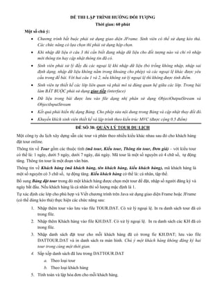 ĐỀ THI LẬP TRÌNH HƯỚNG ĐỐI TƯỢNG
Thời gian: 60 phút
Một số chú ý:
 Chương trình bắt buộc phải sử dụng giao diện JFrame. Sinh viên có thể sử dụng kéo thả.
Các chức năng có lựa chọn thì phải sử dụng hộp chọn.
 Khi nhập dữ liệu ở câu 3 thì cần biết đang nhập dữ liệu cho đối tượng nào và chỉ rõ nhập
mới thông tin hay cập nhật thông tin đã có.
 Sinh viên phải xử lý đầy đủ các ngoại lệ khi nhập dữ liệu (bỏ trống không nhập, nhập sai
định dạng, nhập dữ liệu không nằm trong khoảng cho phép) và các ngoại lệ khác được yêu
cầu trong đề bài. Với hai câu 1 và 2, nếu không xử lý ngoại lệ thì không được tính điểm.
 Sinh viên tự thiết kế các lớp liên quan và phải mô tả đúng quan hệ giữa các lớp. Trong bài
làm BẮT BUỘC phải sử dụng giao tiếp (interface)
 Dữ liệu trong bài được lưu vào file dạng nhị phân sử dụng ObjectOutputStream và
ObjectInputStream
 Kết quả phải hiển thị dạng Bảng. Cho phép sửa nội dung trong Bảng và cập nhật thay đổi đó.
 Khuyến khích sinh viên thiết kế và lập trình theo kiến trúc MVC (được cộng 0.5 điểm)
ĐỀ SỐ 38: QUẢN LÝ TOUR DU LỊCH
Một công ty du lịch xây dựng sẵn các tour và phân theo nhiều kiểu khác nhau sau đó cho khách hàng
đặt tour online.
Thông tin về Tour gồm các thuộc tính (mã tour, Kiểu tour, Thông tin tour, Đơn giá) – với kiểu tour
có thế là: 1 ngày, dưới 5 ngày, dưới 7 ngày, dài ngày. Mã tour là một số nguyên có 4 chữ số, tự động
tăng. Thông tin tour là một đoạn văn bản.
Thông tin về Khách hàng (mã khách hàng, tên khách hàng, kiểu khách hàng), mã khách hàng là
một số nguyên có 3 chữ số, tự động tăng. Kiểu khách hàng có thể là: cá nhân, tập thể.
Bổ sung Bảng đặt tour trong đó một khách hàng được chọn một tour để đặt, nhập số người đăng ký và
ngày bắt đầu. Nếu khách hàng là cá nhân thì số lượng mặc định là 1.
Tự xác định các lớp cho phù hợp và Viết chương trình trên Java sử dụng giao diện Frame hoặc JFrame
(có thể dùng kéo thả) thực hiện các chức năng sau:
1. Nhập thêm tour vào lưu vào file TOUR.DAT. Có xử lý ngoại lệ. In ra danh sách tour đã có
trong file.
2. Nhập thêm Khách hàng vào file KH.DAT. Có xử lý ngoại lệ. In ra danh sách các KH đã có
trong file.
3. Nhập danh sách đặt tour cho mỗi khách hàng đã có trong fie KH.DAT; lưu vào file
DATTOUR.DAT và in danh sách ra màn hình. Chú ý một khách hàng không đăng ký hai
tour trong cùng một thời gian.
4. Sắp xếp danh sách đã lưu trong DATTOUR.DAT
a. Theo loại tour
b. Theo loại khách hàng
5. Tính toán và lập hóa đơn cho mỗi khách hàng.
 