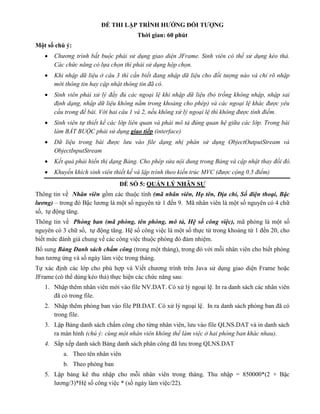 ĐỀ THI LẬP TRÌNH HƯỚNG ĐỐI TƯỢNG
Thời gian: 60 phút
Một số chú ý:
 Chương trình bắt buộc phải sử dụng giao diện JFrame. Sinh viên có thể sử dụng kéo thả.
Các chức năng có lựa chọn thì phải sử dụng hộp chọn.
 Khi nhập dữ liệu ở câu 3 thì cần biết đang nhập dữ liệu cho đối tượng nào và chỉ rõ nhập
mới thông tin hay cập nhật thông tin đã có.
 Sinh viên phải xử lý đầy đủ các ngoại lệ khi nhập dữ liệu (bỏ trống không nhập, nhập sai
định dạng, nhập dữ liệu không nằm trong khoảng cho phép) và các ngoại lệ khác được yêu
cầu trong đề bài. Với hai câu 1 và 2, nếu không xử lý ngoại lệ thì không được tính điểm.
 Sinh viên tự thiết kế các lớp liên quan và phải mô tả đúng quan hệ giữa các lớp. Trong bài
làm BẮT BUỘC phải sử dụng giao tiếp (interface)
 Dữ liệu trong bài được lưu vào file dạng nhị phân sử dụng ObjectOutputStream và
ObjectInputStream
 Kết quả phải hiển thị dạng Bảng. Cho phép sửa nội dung trong Bảng và cập nhật thay đổi đó.
 Khuyến khích sinh viên thiết kế và lập trình theo kiến trúc MVC (được cộng 0.5 điểm)
ĐỀ SỐ 5: QUẢN LÝ NHÂN SỰ
Thông tin về Nhân viên gồm các thuộc tính (mã nhân viên, Họ tên, Địa chỉ, Số điện thoại, Bậc
lương) – trong đó Bậc lương là một số nguyên từ 1 đến 9. Mã nhân viên là một số nguyên có 4 chữ
số, tự động tăng.
Thông tin về Phòng ban (mã phòng, tên phòng, mô tả, Hệ số công việc), mã phòng là một số
nguyên có 3 chữ số, tự động tăng. Hệ số công việc là một số thực từ trong khoảng từ 1 đến 20, cho
biết mức đánh giá chung về các công việc thuộc phòng đó đảm nhiệm.
Bổ sung Bảng Danh sách chấm công (trong một tháng), trong đó với mỗi nhân viên cho biết phòng
ban tương ứng và số ngày làm việc trong tháng.
Tự xác định các lớp cho phù hợp và Viết chương trình trên Java sử dụng giao diện Frame hoặc
JFrame (có thể dùng kéo thả) thực hiện các chức năng sau:
1. Nhập thêm nhân viên mới vào file NV.DAT. Có xử lý ngoại lệ. In ra danh sách các nhân viên
đã có trong file.
2. Nhập thêm phòng ban vào file PB.DAT. Có xử lý ngoại lệ. In ra danh sách phòng ban đã có
trong file.
3. Lập Bảng danh sách chấm công cho từng nhân viên, lưu vào file QLNS.DAT và in danh sách
ra màn hình (chú ý: cùng một nhân viên không thể làm việc ở hai phòng ban khác nhau).
4. Sắp xếp danh sách Bảng danh sách phân công đã lưu trong QLNS.DAT
a. Theo tên nhân viên
b. Theo phòng ban
5. Lập bảng kê thu nhập cho mỗi nhân viên trong tháng. Thu nhập = 850000*(2 + Bậc
lương/3)*Hệ số công việc * (số ngày làm việc/22).
 
