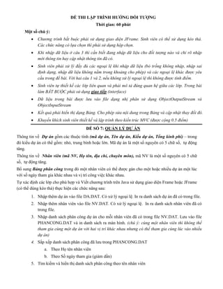 ĐỀ THI LẬP TRÌNH HƯỚNG ĐỐI TƯỢNG
Thời gian: 60 phút
Một số chú ý:
 Chương trình bắt buộc phải sử dụng giao diện JFrame. Sinh viên có thể sử dụng kéo thả.
Các chức năng có lựa chọn thì phải sử dụng hộp chọn.
 Khi nhập dữ liệu ở câu 3 thì cần biết đang nhập dữ liệu cho đối tượng nào và chỉ rõ nhập
mới thông tin hay cập nhật thông tin đã có.
 Sinh viên phải xử lý đầy đủ các ngoại lệ khi nhập dữ liệu (bỏ trống không nhập, nhập sai
định dạng, nhập dữ liệu không nằm trong khoảng cho phép) và các ngoại lệ khác được yêu
cầu trong đề bài. Với hai câu 1 và 2, nếu không xử lý ngoại lệ thì không được tính điểm.
 Sinh viên tự thiết kế các lớp liên quan và phải mô tả đúng quan hệ giữa các lớp. Trong bài
làm BẮT BUỘC phải sử dụng giao tiếp (interface)
 Dữ liệu trong bài được lưu vào file dạng nhị phân sử dụng ObjectOutputStream và
ObjectInputStream
 Kết quả phải hiển thị dạng Bảng. Cho phép sửa nội dung trong Bảng và cập nhật thay đổi đó.
 Khuyến khích sinh viên thiết kế và lập trình theo kiến trúc MVC (được cộng 0.5 điểm)
ĐỀ SỐ 7: QUẢN LÝ DỰ ÁN
Thông tin về Dự án gồm các thuộc tính (mã dự án, Tên dự án, Kiểu dự án, Tổng kinh phí) – trong
đó kiểu dự án có thể gồm: nhỏ, trung bình hoặc lớn. Mã dự án là một số nguyên có 5 chữ số, tự động
tăng.
Thông tin về Nhân viên (mã NV, Họ tên, địa chỉ, chuyên môn), mã NV là một số nguyên có 5 chữ
số, tự động tăng.
Bổ sung Bảng phân công trong đó một nhân viên có thể được gán cho một hoặc nhiều dự án một lúc
với số ngày tham gia khác nhau và vị trí công việc khác nhau.
Tự xác định các lớp cho phù hợp và Viết chương trình trên Java sử dụng giao diện Frame hoặc JFrame
(có thể dùng kéo thả) thực hiện các chức năng sau:
1. Nhập thêm dự án vào file DA.DAT. Có xử lý ngoại lệ. In ra danh sách dự án đã có trong file.
2. Nhập thêm nhân viên vào file NV.DAT. Có xử lý ngoại lệ. In ra danh sách nhân viên đã có
trong file.
3. Nhập danh sách phân công dự án cho mỗi nhân viên đã có trong file NV.DAT. Lưu vào file
PHANCONG.DAT và in danh sách ra màn hình. (chú ý: cùng một nhân viên thì không thể
tham gia cùng một dự án với hai vị trí khác nhau nhưng có thể tham gia cùng lúc vào nhiều
dự án)
4. Sắp xếp danh sách phân công đã lưu trong PHANCONG.DAT
a. Theo Họ tên nhân viên
b. Theo Số ngày tham gia (giảm dần)
5. Tìm kiếm và hiển thị danh sách phân công theo tên nhân viên
 