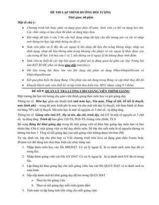 ĐỀ THI LẬP TRÌNH HƯỚNG ĐỐI TƯỢNG
Thời gian: 60 phút
Một số chú ý:
 Chương trình bắt buộc phải sử dụng giao diện JFrame. Sinh viên có thể sử dụng kéo thả.
Các chức năng có lựa chọn thì phải sử dụng hộp chọn.
 Khi nhập dữ liệu ở câu 3 thì cần biết đang nhập dữ liệu cho đối tượng nào và chỉ rõ nhập
mới thông tin hay cập nhật thông tin đã có.
 Sinh viên phải xử lý đầy đủ các ngoại lệ khi nhập dữ liệu (bỏ trống không nhập, nhập sai
định dạng, nhập dữ liệu không nằm trong khoảng cho phép) và các ngoại lệ khác được yêu
cầu trong đề bài. Với hai câu 1 và 2, nếu không xử lý ngoại lệ thì không được tính điểm.
 Sinh viên tự thiết kế các lớp liên quan và phải mô tả đúng quan hệ giữa các lớp. Trong bài
làm BẮT BUỘC phải sử dụng giao tiếp (interface)
 Dữ liệu trong bài được lưu vào file dạng nhị phân sử dụng ObjectOutputStream và
ObjectInputStream
 Kết quả phải hiển thị dạng Bảng. Cho phép sửa nội dung trong Bảng và cập nhật thay đổi đó.
 Khuyến khích sinh viên thiết kế và lập trình theo kiến trúc MVC (được cộng 0.5 điểm)
ĐỀ SỐ 9: QUẢN LÝ TRẢ LƯƠNG CHO GIẢNG VIÊN THỈNH GIẢNG
Một trường đại học trả lương cho giáo viên thỉnh giảng theo môn học và giờ giảng dạy.
Thông tin về Môn học gồm các thuộc tính (mã môn học, Tên môn, Tổng số tiết, Số tiết lý thuyết,
mức kinh phí) – trong đó mức kinh phí là mức trả cho một tiết dạy lý thuyết, tiết thực hành sẽ được
trả bằng 70% tiết lý thuyết. Mã môn học là một số nguyên có 3 chữ số, tự động tăng.
Thông tin về Giảng viên (mã GV, Họ và tên, địa chỉ, trình độ), mã GV là một số nguyên có 3 chữ
số, tự động tăng. Trình độ bao gồm: GS-TS, PGS-TS, Giảng viên chính, Th.S.
Bổ sung Bảng Kê khai giảng dạy trong đó một giảng viên sẽ khai báo giảng dạy môn nào và bao
nhiêu lớp. Chú ý: một giảng viên có thể dạy nhiều môn. Số lớp cho mỗi môn là số nguyên dương và
không lớn hơn 3. Tổng số tiết giảng dạy của một giảng viên không được lớn hơn 200.
Tự xác định các lớp cho phù hợp và Viết chương trình trên Java sử dụng giao diện Frame hoặc
JFrame (có thể dùng kéo thả) thực hiện các chức năng sau:
1. Nhập thêm môn học vào file MB.DAT. Có xử lý ngoại lệ. In ra danh sách môn học đã có
trong file.
2. Nhập thêm giảng viên vào file GV.DAT. Có xử lý ngoại lệ. In ra danh sách GV đã có trong
file.
3. Lập Bảng kê khai giảng dạy cho mỗi giảng viên; lưu vào file QLGV.DAT và in danh sách ra
màn hình.
4. Sắp xếp danh sách kê khai giảng dạy đã lưu trong QLGV.DAT
a. Theo họ tên giảng viên
b. Theo số tiết giảng dạy mỗi môn (giảm dần)
5. Tính toán và lập bảng tính tiền công cho mỗi giảng viên.
 