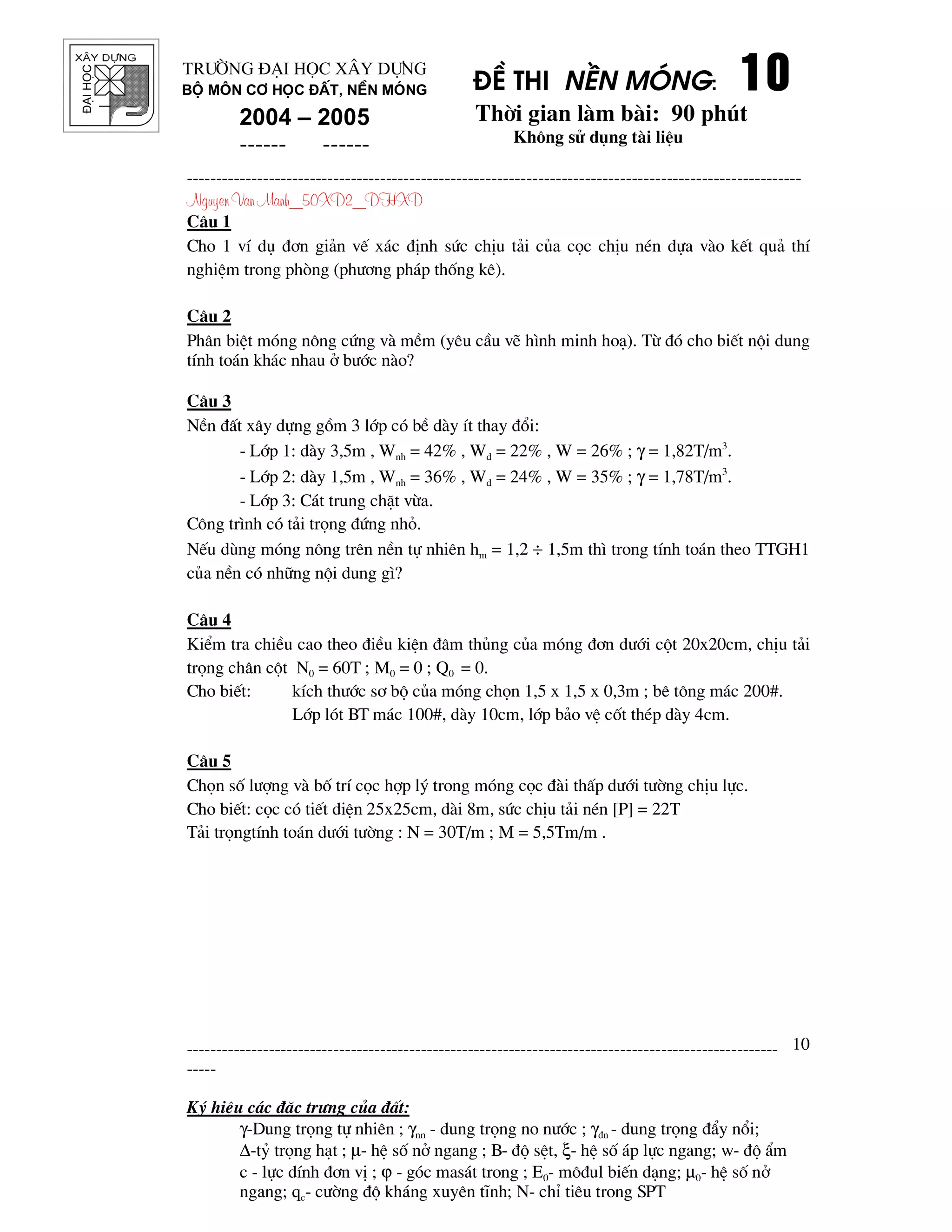 ®¹ihäc §Ò thi nÒn mãng: 10101010
Thêi gian l m b i: 90 phót
Kh«ng sö dông t i liÖu
---------------------------------------------------------------------------------------------------------
Nguyen Van Manh_50XD2_DHXD
-----------------------------------------------------------------------------------------------------
-----
Ký hiÖu c¸c ®Æc tr−ng cña ®Êt:
γ-Dung träng tù nhiªn ; γnn - dung träng no n−íc ; γ®n - dung träng ®Èy næi;
∆-tû träng h¹t ; µ- hÖ sè në ngang ; B- ®é sÖt, ξ- hÖ sè ¸p lùc ngang; w- ®é Èm
c - lùc dÝnh ®¬n vÞ ; ϕ - gãc mas¸t trong ; E0- m«®ul biÕn d¹ng; µ0- hÖ sè në
ngang; qc- c−êng ®é kh¸ng xuyªn tÜnh; N- chØ tiªu trong SPT
10
Tr−êng §¹i häc X©y Dùng
Bé m«n C¬ häc ®Êt, nÒn mãng
2004 – 2005
------ ------
C©u 1
Cho 1 vÝ dô ®¬n gi¶n vÕ x¸c ®Þnh søc chÞu t¶i cña cäc chÞu nÐn dùa v o kÕt qu¶ thÝ
nghiÖm trong phßng (ph−¬ng ph¸p thèng kª).
C©u 2
Ph©n biÖt mãng n«ng cøng v mÒm (yªu cÇu vÏ h×nh minh ho¹). Tõ ®ã cho biÕt néi dung
tÝnh to¸n kh¸c nhau ë b−íc n o?
C©u 3
NÒn ®Êt x©y dùng gåm 3 líp cã bÒ d y Ýt thay ®æi:
- Líp 1: d y 3,5m , Wnh = 42% , Wd = 22% , W = 26% ; γ = 1,82T/m3
.
- Líp 2: d y 1,5m , Wnh = 36% , Wd = 24% , W = 35% ; γ = 1,78T/m3
.
- Líp 3: C¸t trung chÆt võa.
C«ng tr×nh cã t¶i träng ®øng nhá.
NÕu dïng mãng n«ng trªn nÒn tù nhiªn hm = 1,2 ÷ 1,5m th× trong tÝnh to¸n theo TTGH1
cña nÒn cã nh÷ng néi dung g×?
C©u 4
KiÓm tra chiÒu cao theo ®iÒu kiÖn ®©m thñng cña mãng ®¬n d−íi cét 20x20cm, chÞu t¶i
träng ch©n cét N0 = 60T ; M0 = 0 ; Q0 = 0.
Cho biÕt: kÝch th−íc s¬ bé cña mãng chän 1,5 x 1,5 x 0,3m ; bª t«ng m¸c 200#.
Líp lãt BT m¸c 100#, d y 10cm, líp b¶o vÖ cèt thÐp d y 4cm.
C©u 5
Chän sè l−îng v bè trÝ cäc hîp lý trong mãng cäc ® i thÊp d−íi t−êng chÞu lùc.
Cho biÕt: cäc cã tiÕt diÖn 25x25cm, d i 8m, søc chÞu t¶i nÐn [P] = 22T
T¶i trängtÝnh to¸n d−íi t−êng : N = 30T/m ; M = 5,5Tm/m .
 