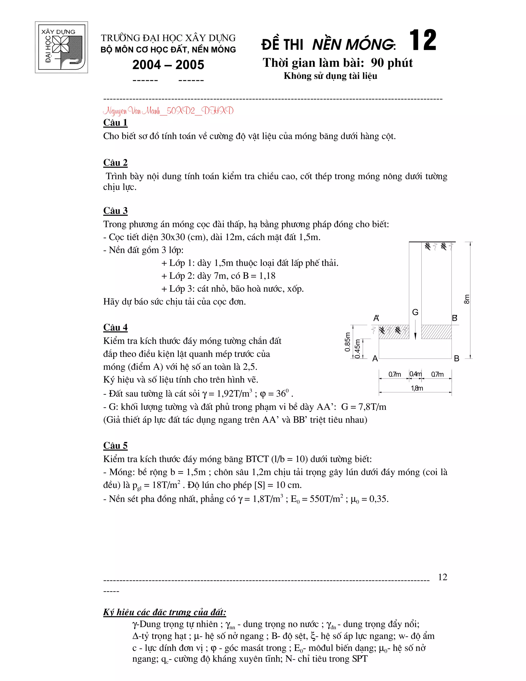 ®¹ihäc §Ò thi nÒn mãng: 12121212
Thêi gian l m b i: 90 phót
Kh«ng sö dông t i liÖu
---------------------------------------------------------------------------------------------------------
Nguyen Van Manh_50XD2_DHXD
-----------------------------------------------------------------------------------------------------
-----
Ký hiÖu c¸c ®Æc tr−ng cña ®Êt:
γ-Dung träng tù nhiªn ; γnn - dung träng no n−íc ; γ®n - dung träng ®Èy næi;
∆-tû träng h¹t ; µ- hÖ sè në ngang ; B- ®é sÖt, ξ- hÖ sè ¸p lùc ngang; w- ®é Èm
c - lùc dÝnh ®¬n vÞ ; ϕ - gãc mas¸t trong ; E0- m«®ul biÕn d¹ng; µ0- hÖ sè në
ngang; qc- c−êng ®é kh¸ng xuyªn tÜnh; N- chØ tiªu trong SPT
12
Tr−êng §¹i häc X©y Dùng
Bé m«n C¬ häc ®Êt, nÒn mãng
2004 – 2005
------ ------
C©u 1
Cho biÕt s¬ ®å tÝnh to¸n vÒ c−êng ®é vËt liÖu cña mãng b¨ng d−íi h ng cét.
C©u 2
Tr×nh b y néi dung tÝnh to¸n kiÓm tra chiÒu cao, cèt thÐp trong mãng n«ng d−íi t−êng
chÞu lùc.
C©u 3
Trong ph−¬ng ¸n mãng cäc ® i thÊp, h¹ b»ng ph−¬ng ph¸p ®ãng cho biÕt:
- Cäc tiÕt diÖn 30x30 (cm), d i 12m, c¸ch mÆt ®Êt 1,5m.
- NÒn ®Êt gåm 3 líp:
+ Líp 1: d y 1,5m thuéc lo¹i ®Êt lÊp phÕ th¶i.
+ Líp 2: d y 7m, cã B = 1,18
+ Líp 3: c¸t nhá, b o ho n−íc, xèp.
H y dù b¸o søc chÞu t¶i cña cäc ®¬n.
C©u 4
KiÓm tra kÝch th−íc ®¸y mãng t−êng ch¾n ®Êt
®¾p theo ®iÒu kiÖn lËt quanh mÐp tr−íc cña
mãng (®iÓm A) víi hÖ sè an to n l 2,5.
Ký hiÖu v sè liÖu tÝnh cho trªn h×nh vÏ.
- §Êt sau t−êng l c¸t sái γ = 1,92T/m3
; ϕ = 360
.
- G: khèi l−îng t−êng v ®Êt phñ trong ph¹m vi bÒ d y AA’: G = 7,8T/m
(Gi¶ thiÕt ¸p lùc ®Êt t¸c dông ngang trªn AA’ v BB’ triÖt tiªu nhau)
C©u 5
KiÓm tra kÝch th−íc ®¸y mãng b¨ng BTCT (l/b = 10) d−íi t−êng biÕt:
- Mãng: bÒ réng b = 1,5m ; ch«n s©u 1,2m chÞu t¶i träng g©y lón d−íi ®¸y mãng (coi l
®Òu) l pgl = 18T/m2
. §é lón cho phÐp [S] = 10 cm.
- NÒn sÐt pha ®ång nhÊt, ph¼ng cã γ = 1,8T/m3
; E0 = 550T/m2
; µ0 = 0,35.
A'
A
B'
B
0.7m0.4m0.7m
G
0.45m
0.85m
8m
1,8m
 
