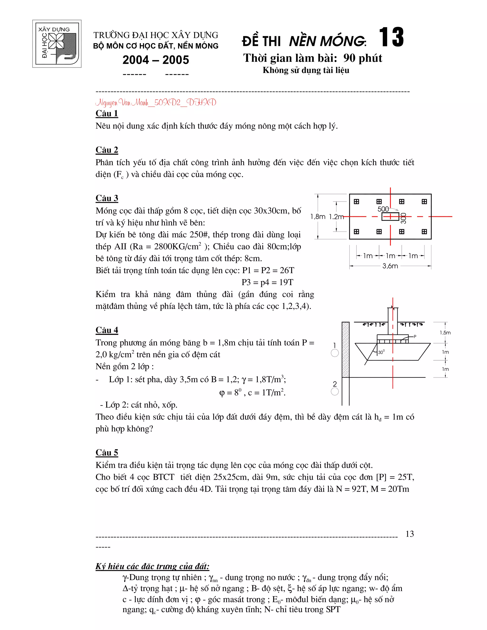 ®¹ihäc §Ò thi nÒn mãng: 13131313
Thêi gian l m b i: 90 phót
Kh«ng sö dông t i liÖu
---------------------------------------------------------------------------------------------------------
Nguyen Van Manh_50XD2_DHXD
-----------------------------------------------------------------------------------------------------
-----
Ký hiÖu c¸c ®Æc tr−ng cña ®Êt:
γ-Dung träng tù nhiªn ; γnn - dung träng no n−íc ; γ®n - dung träng ®Èy næi;
∆-tû träng h¹t ; µ- hÖ sè në ngang ; B- ®é sÖt, ξ- hÖ sè ¸p lùc ngang; w- ®é Èm
c - lùc dÝnh ®¬n vÞ ; ϕ - gãc mas¸t trong ; E0- m«®ul biÕn d¹ng; µ0- hÖ sè në
ngang; qc- c−êng ®é kh¸ng xuyªn tÜnh; N- chØ tiªu trong SPT
13
Tr−êng §¹i häc X©y Dùng
Bé m«n C¬ häc ®Êt, nÒn mãng
2004 – 2005
------ ------
1m 1m 1m
1.2m1,8m
3,6m
500
300
C©u 1
Nªu néi dung x¸c ®Þnh kÝch th−íc ®¸y mãng n«ng mét c¸ch hîp lý.
C©u 2
Ph©n tÝch yÕu tè ®Þa chÊt c«ng tr×nh ¶nh h−ëng ®Õn viÖc ®Õn viÖc chän kÝch th−íc tiÕt
diÖn (Fc ) v chiÒu d i cäc cña mãng cäc.
C©u 3
Mãng cäc ® i thÊp gåm 8 cäc, tiÕt diÖn cäc 30x30cm, bè
trÝ v ký hiÖu nh− h×nh vÏ bªn:
Dù kiÕn bª t«ng ® i m¸c 250#, thÐp trong ® i dïng lo¹i
thÐp AII (Ra = 2800KG/cm2
); ChiÒu cao ® i 80cm;líp
bª t«ng tõ ®¸y ® i tíi träng t©m cèt thÐp: 8cm.
BiÕt t¶i träng tÝnh to¸n t¸c dông lªn cäc: P1 = P2 = 26T
P3 = p4 = 19T
KiÓm tra kh¶ n¨ng ®©m thñng ® i (gÇn ®óng coi r»ng
mÆt®©m thñng vÒ phÝa lÖch t©m, tøc l phÝa c¸c cäc 1,2,3,4).
C©u 4
Trong ph−¬ng ¸n mãng b¨ng b = 1,8m chÞu t¶i tÝnh to¸n P =
2,0 kg/cm2
trªn nÒn gia cè ®Öm c¸t
NÒn gåm 2 líp :
- Líp 1: sÐt pha, d y 3,5m cã B = 1,2; γ = 1,8T/m3
;
ϕ = 80
, c = 1T/m2
.
- Líp 2: c¸t nhá, xèp.
Theo ®iÒu kiÖn søc chÞu t¶i cña líp ®Êt d−íi ®¸y ®Öm, th× bÒ d y ®Öm c¸t l h® = 1m cã
phï hîp kh«ng?
C©u 5
KiÓm tra ®iÒu kiÖn t¶i träng t¸c dông lªn cäc cña mãng cäc ® i thÊp d−íi cét.
Cho biÕt 4 cäc BTCT tiÕt diÖn 25x25cm, d i 9m, søc chÞu t¶i cña cäc ®¬n [P] = 25T,
cäc bè trÝ ®èi xøng cach ®Òu 4D. T¶i träng t¹i träng t©m ®¸y ® i l N = 92T, M = 20Tm
1,5m
1m
1m
P
30
0
1
2
 