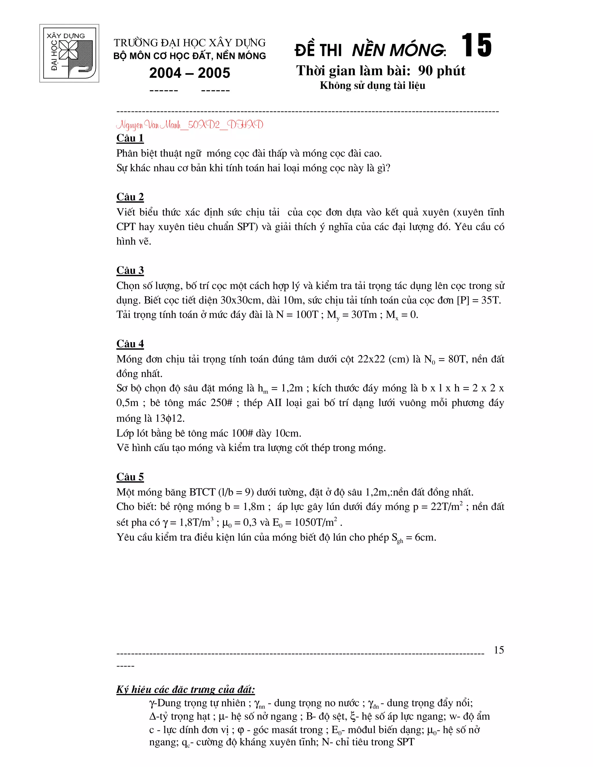 ®¹ihäc §Ò thi nÒn mãng: 15151515
Thêi gian l m b i: 90 phót
Kh«ng sö dông t i liÖu
---------------------------------------------------------------------------------------------------------
Nguyen Van Manh_50XD2_DHXD
-----------------------------------------------------------------------------------------------------
-----
Ký hiÖu c¸c ®Æc tr−ng cña ®Êt:
γ-Dung träng tù nhiªn ; γnn - dung träng no n−íc ; γ®n - dung träng ®Èy næi;
∆-tû träng h¹t ; µ- hÖ sè në ngang ; B- ®é sÖt, ξ- hÖ sè ¸p lùc ngang; w- ®é Èm
c - lùc dÝnh ®¬n vÞ ; ϕ - gãc mas¸t trong ; E0- m«®ul biÕn d¹ng; µ0- hÖ sè në
ngang; qc- c−êng ®é kh¸ng xuyªn tÜnh; N- chØ tiªu trong SPT
15
Tr−êng §¹i häc X©y Dùng
Bé m«n C¬ häc ®Êt, nÒn mãng
2004 – 2005
------ ------
C©u 1
Ph©n biÖt thuËt ng÷ mãng cäc ® i thÊp v mãng cäc ® i cao.
Sù kh¸c nhau c¬ b¶n khi tÝnh to¸n hai lo¹i mãng cäc n y l g×?
C©u 2
ViÕt biÓu thøc x¸c ®Þnh søc chÞu t¶i cña cäc ®¬n dùa v o kÕt qu¶ xuyªn (xuyªn tÜnh
CPT hay xuyªn tiªu chuÈn SPT) v gi¶i thÝch ý nghÜa cña c¸c ®¹i l−îng ®ã. Yªu cÇu cã
h×nh vÏ.
C©u 3
Chän sè l−îng, bè trÝ cäc mét c¸ch hîp lý v kiÓm tra t¶i träng t¸c dông lªn cäc trong sö
dông. BiÕt cäc tiÕt diÖn 30x30cm, d i 10m, søc chÞu t¶i tÝnh to¸n cña cäc ®¬n [P] = 35T.
T¶i träng tÝnh to¸n ë møc ®¸y ® i l N = 100T ; My = 30Tm ; Mx = 0.
C©u 4
Mãng ®¬n chÞu t¶i träng tÝnh to¸n ®óng t©m d−íi cét 22x22 (cm) l N0 = 80T, nÒn ®Êt
®ång nhÊt.
S¬ bé chän ®é s©u ®Æt mãng l hm = 1,2m ; kÝch th−íc ®¸y mãng l b x l x h = 2 x 2 x
0,5m ; bª t«ng m¸c 250# ; thÐp AII lo¹i gai bè trÝ d¹ng l−íi vu«ng mçi ph−¬ng ®¸y
mãng l 13φ12.
Líp lãt b»ng bª t«ng m¸c 100# d y 10cm.
VÏ h×nh cÊu t¹o mãng v kiÓm tra l−îng cèt thÐp trong mãng.
C©u 5
Mét mãng b¨ng BTCT (l/b = 9) d−íi t−êng, ®Æt ë ®é s©u 1,2m,:nÒn ®Êt ®ång nhÊt.
Cho biÕt: bÒ réng mãng b = 1,8m ; ¸p lùc g©y lón d−íi ®¸y mãng p = 22T/m2
; nÒn ®Êt
sÐt pha cã γ = 1,8T/m3
; µ0 = 0,3 v E0 = 1050T/m2
.
Yªu cÇu kiÓm tra ®iÒu kiÖn lón cña mãng biÕt ®é lón cho phÐp Sgh = 6cm.
 