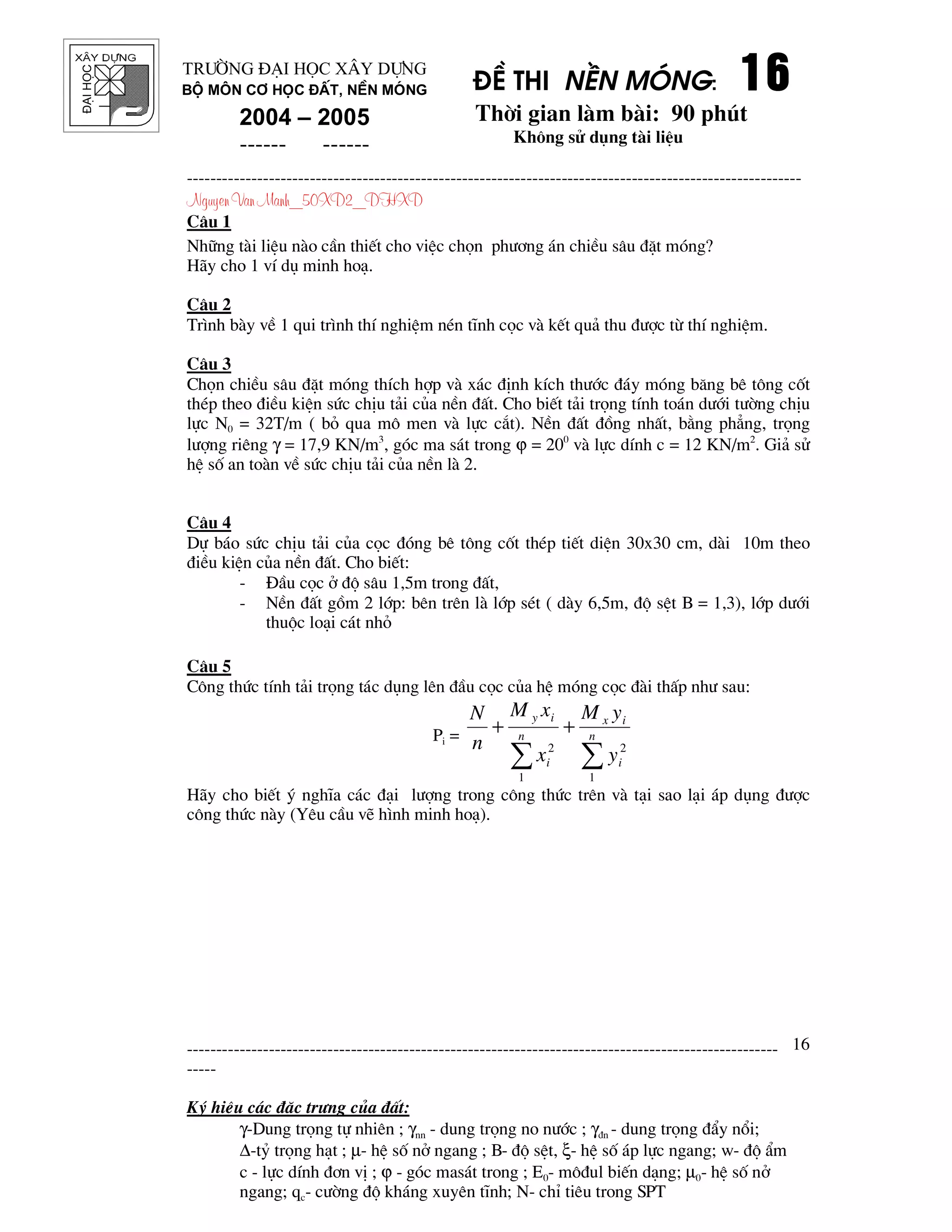 ®¹ihäc §Ò thi nÒn mãng: 16161616
Thêi gian l m b i: 90 phót
Kh«ng sö dông t i liÖu
---------------------------------------------------------------------------------------------------------
Nguyen Van Manh_50XD2_DHXD
-----------------------------------------------------------------------------------------------------
-----
Ký hiÖu c¸c ®Æc tr−ng cña ®Êt:
γ-Dung träng tù nhiªn ; γnn - dung träng no n−íc ; γ®n - dung träng ®Èy næi;
∆-tû träng h¹t ; µ- hÖ sè në ngang ; B- ®é sÖt, ξ- hÖ sè ¸p lùc ngang; w- ®é Èm
c - lùc dÝnh ®¬n vÞ ; ϕ - gãc mas¸t trong ; E0- m«®ul biÕn d¹ng; µ0- hÖ sè në
ngang; qc- c−êng ®é kh¸ng xuyªn tÜnh; N- chØ tiªu trong SPT
16
Tr−êng §¹i häc X©y Dùng
Bé m«n C¬ häc ®Êt, nÒn mãng
2004 – 2005
------ ------
C©u 1
Nh÷ng t i liÖu n o cÇn thiÕt cho viÖc chän ph−¬ng ¸n chiÒu s©u ®Æt mãng?
H y cho 1 vÝ dô minh ho¹.
C©u 2
Tr×nh b y vÒ 1 qui tr×nh thÝ nghiÖm nÐn tÜnh cäc v kÕt qu¶ thu ®−îc tõ thÝ nghiÖm.
C©u 3
Chän chiÒu s©u ®Æt mãng thÝch hîp v x¸c ®Þnh kÝch th−íc ®¸y mãng b¨ng bª t«ng cèt
thÐp theo ®iÒu kiÖn søc chÞu t¶i cña nÒn ®Êt. Cho biÕt t¶i träng tÝnh to¸n d−íi t−êng chÞu
lùc N0 = 32T/m ( bá qua m« men v lùc c¾t). NÒn ®Êt ®ång nhÊt, b»ng ph¼ng, träng
l−îng riªng γ = 17,9 KN/m3
, gãc ma s¸t trong ϕ = 200
v lùc dÝnh c = 12 KN/m2
. Gi¶ sö
hÖ sè an to n vÒ søc chÞu t¶i cña nÒn l 2.
C©u 4
Dù b¸o søc chÞu t¶i cña cäc ®ãng bª t«ng cèt thÐp tiÕt diÖn 30x30 cm, d i 10m theo
®iÒu kiÖn cña nÒn ®Êt. Cho biÕt:
- §Çu cäc ë ®é s©u 1,5m trong ®Êt,
- NÒn ®Êt gåm 2 líp: bªn trªn l líp sÐt ( d y 6,5m, ®é sÖt B = 1,3), líp d−íi
thuéc lo¹i c¸t nhá
C©u 5
C«ng thøc tÝnh t¶i träng t¸c dông lªn ®Çu cäc cña hÖ mãng cäc ® i thÊp nh− sau:
Pi =
∑∑
++ n
i
ix
n
i
iy
y
yM
x
xM
n
N
1
2
1
2
H y cho biÕt ý nghÜa c¸c ®¹i l−îng trong c«ng thøc trªn v t¹i sao l¹i ¸p dông ®−îc
c«ng thøc n y (Yªu cÇu vÏ h×nh minh ho¹).
 