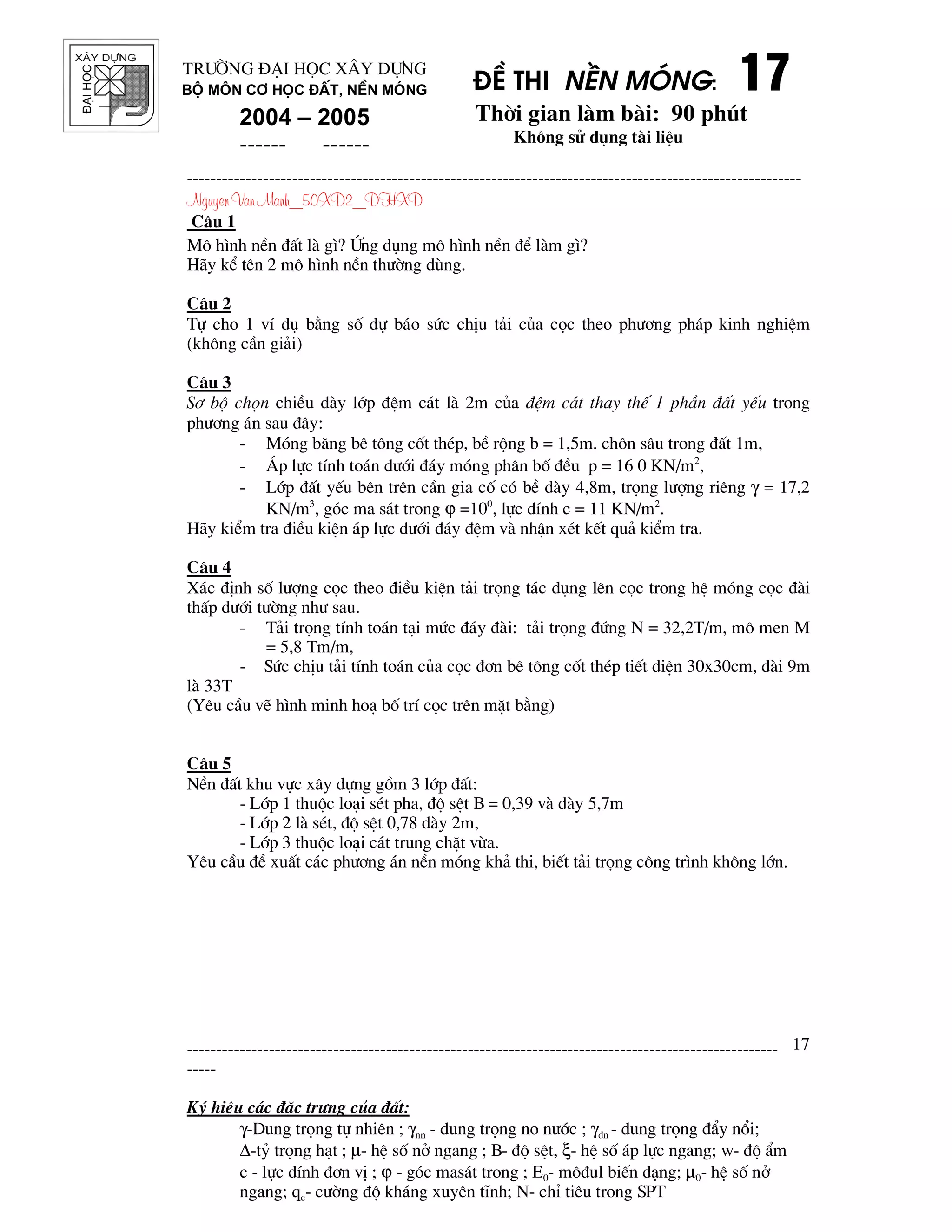 ®¹ihäc §Ò thi nÒn mãng: 17171717
Thêi gian l m b i: 90 phót
Kh«ng sö dông t i liÖu
---------------------------------------------------------------------------------------------------------
Nguyen Van Manh_50XD2_DHXD
-----------------------------------------------------------------------------------------------------
-----
Ký hiÖu c¸c ®Æc tr−ng cña ®Êt:
γ-Dung träng tù nhiªn ; γnn - dung träng no n−íc ; γ®n - dung träng ®Èy næi;
∆-tû träng h¹t ; µ- hÖ sè në ngang ; B- ®é sÖt, ξ- hÖ sè ¸p lùc ngang; w- ®é Èm
c - lùc dÝnh ®¬n vÞ ; ϕ - gãc mas¸t trong ; E0- m«®ul biÕn d¹ng; µ0- hÖ sè në
ngang; qc- c−êng ®é kh¸ng xuyªn tÜnh; N- chØ tiªu trong SPT
17
Tr−êng §¹i häc X©y Dùng
Bé m«n C¬ häc ®Êt, nÒn mãng
2004 – 2005
------ ------
C©u 1
M« h×nh nÒn ®Êt l g×? øng dông m« h×nh nÒn ®Ó l m g×?
H y kÓ tªn 2 m« h×nh nÒn th−êng dïng.
C©u 2
Tù cho 1 vÝ dô b»ng sè dù b¸o søc chÞu t¶i cña cäc theo ph−¬ng ph¸p kinh nghiÖm
(kh«ng cÇn gi¶i)
C©u 3
S¬ bé chän chiÒu d y líp ®Öm c¸t l 2m cña ®Öm c¸t thay thÕ 1 phÇn ®Êt yÕu trong
ph−¬ng ¸n sau ®©y:
- Mãng b¨ng bª t«ng cèt thÐp, bÒ réng b = 1,5m. ch«n s©u trong ®Êt 1m,
- ¸p lùc tÝnh to¸n d−íi ®¸y mãng ph©n bè ®Òu p = 16 0 KN/m2
,
- Líp ®Êt yÕu bªn trªn cÇn gia cè cã bÒ d y 4,8m, träng l−îng riªng γ = 17,2
KN/m3
, gãc ma s¸t trong ϕ =100
, lùc dÝnh c = 11 KN/m2
.
H y kiÓm tra ®iÒu kiÖn ¸p lùc d−íi ®¸y ®Öm v nhËn xÐt kÕt qu¶ kiÓm tra.
C©u 4
X¸c ®Þnh sè l−îng cäc theo ®iÒu kiÖn t¶i träng t¸c dông lªn cäc trong hÖ mãng cäc ® i
thÊp d−íi t−êng nh− sau.
- T¶i träng tÝnh to¸n t¹i møc ®¸y ® i: t¶i träng ®øng N = 32,2T/m, m« men M
= 5,8 Tm/m,
- Søc chÞu t¶i tÝnh to¸n cña cäc ®¬n bª t«ng cèt thÐp tiÕt diÖn 30x30cm, d i 9m
l 33T
(Yªu cÇu vÏ h×nh minh ho¹ bè trÝ cäc trªn mÆt b»ng)
C©u 5
NÒn ®Êt khu vùc x©y dùng gåm 3 líp ®Êt:
- Líp 1 thuéc lo¹i sÐt pha, ®é sÖt B = 0,39 v d y 5,7m
- Líp 2 l sÐt, ®é sÖt 0,78 d y 2m,
- Líp 3 thuéc lo¹i c¸t trung chÆt võa.
Yªu cÇu ®Ò xuÊt c¸c ph−¬ng ¸n nÒn mãng kh¶ thi, biÕt t¶i träng c«ng tr×nh kh«ng lín.
 
