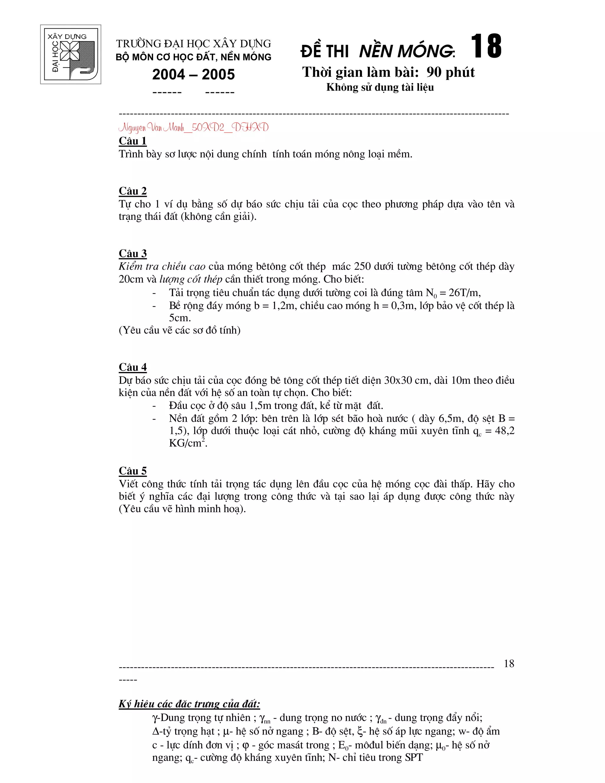 ®¹ihäc §Ò thi nÒn mãng: 18181818
Thêi gian l m b i: 90 phót
Kh«ng sö dông t i liÖu
---------------------------------------------------------------------------------------------------------
Nguyen Van Manh_50XD2_DHXD
-----------------------------------------------------------------------------------------------------
-----
Ký hiÖu c¸c ®Æc tr−ng cña ®Êt:
γ-Dung träng tù nhiªn ; γnn - dung träng no n−íc ; γ®n - dung träng ®Èy næi;
∆-tû träng h¹t ; µ- hÖ sè në ngang ; B- ®é sÖt, ξ- hÖ sè ¸p lùc ngang; w- ®é Èm
c - lùc dÝnh ®¬n vÞ ; ϕ - gãc mas¸t trong ; E0- m«®ul biÕn d¹ng; µ0- hÖ sè në
ngang; qc- c−êng ®é kh¸ng xuyªn tÜnh; N- chØ tiªu trong SPT
18
Tr−êng §¹i häc X©y Dùng
Bé m«n C¬ häc ®Êt, nÒn mãng
2004 – 2005
------ ------
C©u 1
Tr×nh b y s¬ l−îc néi dung chÝnh tÝnh to¸n mãng n«ng lo¹i mÒm.
C©u 2
Tù cho 1 vÝ dô b»ng sè dù b¸o søc chÞu t¶i cña cäc theo ph−¬ng ph¸p dùa v o tªn v
tr¹ng th¸i ®Êt (kh«ng cÇn gi¶i).
C©u 3
KiÓm tra chiÒu cao cña mãng bªt«ng cèt thÐp m¸c 250 d−íi t−êng bªt«ng cèt thÐp d y
20cm v l−îng cèt thÐp cÇn thiÕt trong mãng. Cho biÕt:
- T¶i träng tiªu chuÈn t¸c dông d−íi t−êng coi l ®óng t©m N0 = 26T/m,
- BÒ réng ®¸y mãng b = 1,2m, chiÒu cao mãng h = 0,3m, líp b¶o vÖ cèt thÐp l
5cm.
(Yªu cÇu vÏ c¸c s¬ ®å tÝnh)
C©u 4
Dù b¸o søc chÞu t¶i cña cäc ®ãng bª t«ng cèt thÐp tiÕt diÖn 30x30 cm, d i 10m theo ®iÒu
kiÖn cña nÒn ®Êt víi hÖ sè an to n tù chän. Cho biÕt:
- §Çu cäc ë ®é s©u 1,5m trong ®Êt, kÓ tõ mÆt ®Êt.
- NÒn ®Êt gåm 2 líp: bªn trªn l líp sÐt b o ho n−íc ( d y 6,5m, ®é sÖt B =
1,5), líp d−íi thuéc lo¹i c¸t nhá, c−êng ®é kh¸ng mòi xuyªn tÜnh qc = 48,2
KG/cm2
.
C©u 5
ViÕt c«ng thøc tÝnh t¶i träng t¸c dông lªn ®Çu cäc cña hÖ mãng cäc ® i thÊp. H y cho
biÕt ý nghÜa c¸c ®¹i l−îng trong c«ng thøc v t¹i sao l¹i ¸p dông ®−îc c«ng thøc n y
(Yªu cÇu vÏ h×nh minh ho¹).
 