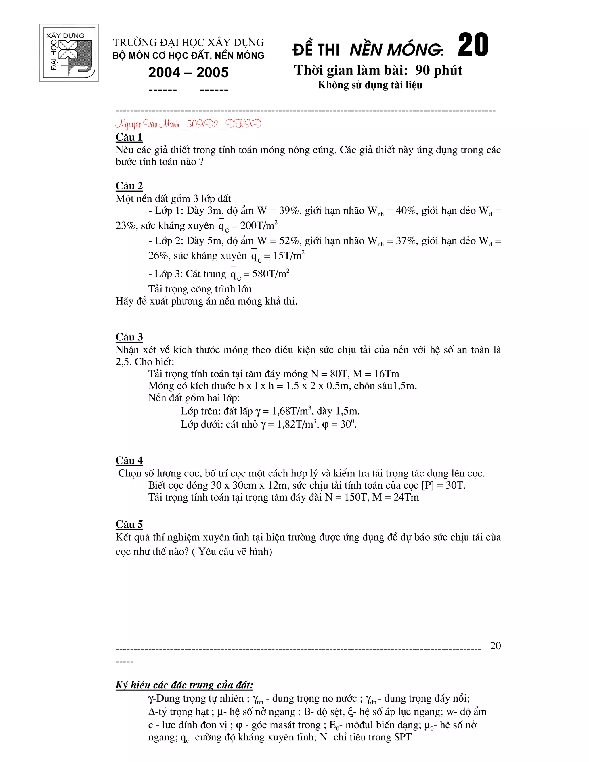 ®¹ihäc §Ò thi nÒn mãng: 20202020
Thêi gian l m b i: 90 phót
Kh«ng sö dông t i liÖu
---------------------------------------------------------------------------------------------------------
Nguyen Van Manh_50XD2_DHXD
-----------------------------------------------------------------------------------------------------
-----
Ký hiÖu c¸c ®Æc tr−ng cña ®Êt:
γ-Dung träng tù nhiªn ; γnn - dung träng no n−íc ; γ®n - dung träng ®Èy næi;
∆-tû träng h¹t ; µ- hÖ sè në ngang ; B- ®é sÖt, ξ- hÖ sè ¸p lùc ngang; w- ®é Èm
c - lùc dÝnh ®¬n vÞ ; ϕ - gãc mas¸t trong ; E0- m«®ul biÕn d¹ng; µ0- hÖ sè në
ngang; qc- c−êng ®é kh¸ng xuyªn tÜnh; N- chØ tiªu trong SPT
20
Tr−êng §¹i häc X©y Dùng
Bé m«n C¬ häc ®Êt, nÒn mãng
2004 – 2005
------ ------
C©u 1
Nªu c¸c gi¶ thiÕt trong tÝnh to¸n mãng n«ng cøng. C¸c gi¶ thiÕt n y øng dông trong c¸c
b−íc tÝnh to¸n n o ?
C©u 2
Mét nÒn ®Êt gåm 3 líp ®Êt
- Líp 1: D y 3m, ®é Èm W = 39%, giíi h¹n nh o Wnh = 40%, giíi h¹n dÎo Wd =
23%, søc kh¸ng xuyªn cq = 200T/m2
- Líp 2: D y 5m, ®é Èm W = 52%, giíi h¹n nh o Wnh = 37%, giíi h¹n dÎo Wd =
26%, søc kh¸ng xuyªn cq = 15T/m2
- Líp 3: C¸t trung cq = 580T/m2
T¶i träng c«ng tr×nh lín
H y ®Ò xuÊt ph−¬ng ¸n nÒn mãng kh¶ thi.
C©u 3
NhËn xÐt vÒ kÝch th−íc mãng theo ®iÒu kiÖn søc chÞu t¶i cña nÒn víi hÖ sè an to n l
2,5. Cho biÕt:
T¶i träng tÝnh to¸n t¹i t©m ®¸y mãng N = 80T, M = 16Tm
Mãng cã kÝch th−íc b x l x h = 1,5 x 2 x 0,5m, ch«n s©u1,5m.
NÒn ®Êt gåm hai líp:
Líp trªn: ®Êt lÊp γ = 1,68T/m3
, d y 1,5m.
Líp d−íi: c¸t nhá γ = 1,82T/m3
, ϕ = 300
.
C©u 4
Chän sè l−îng cäc, bè trÝ cäc mét c¸ch hîp lý v kiÓm tra t¶i träng t¸c dông lªn cäc.
BiÕt cäc ®ãng 30 x 30cm x 12m, søc chÞu t¶i tÝnh to¸n cña cäc [P] = 30T.
T¶i träng tÝnh to¸n t¹i träng t©m ®¸y ® i N = 150T, M = 24Tm
C©u 5
KÕt qu¶ thÝ nghiÖm xuyªn tÜnh t¹i hiÖn tr−êng ®−îc øng dông ®Ó dù b¸o søc chÞu t¶i cña
cäc nh− thÕ n o? ( Yªu cÇu vÏ h×nh)
 