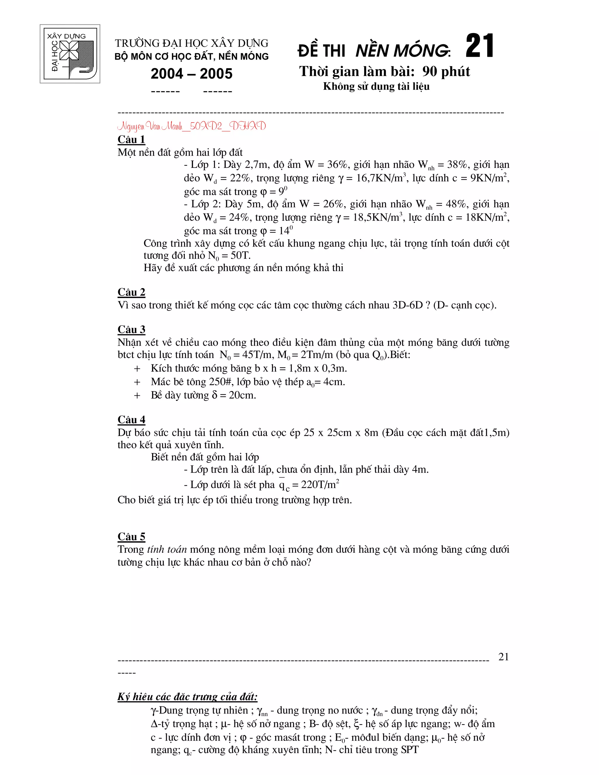®¹ihäc §Ò thi nÒn mãng: 21212121
Thêi gian l m b i: 90 phót
Kh«ng sö dông t i liÖu
---------------------------------------------------------------------------------------------------------
Nguyen Van Manh_50XD2_DHXD
-----------------------------------------------------------------------------------------------------
-----
Ký hiÖu c¸c ®Æc tr−ng cña ®Êt:
γ-Dung träng tù nhiªn ; γnn - dung träng no n−íc ; γ®n - dung träng ®Èy næi;
∆-tû träng h¹t ; µ- hÖ sè në ngang ; B- ®é sÖt, ξ- hÖ sè ¸p lùc ngang; w- ®é Èm
c - lùc dÝnh ®¬n vÞ ; ϕ - gãc mas¸t trong ; E0- m«®ul biÕn d¹ng; µ0- hÖ sè në
ngang; qc- c−êng ®é kh¸ng xuyªn tÜnh; N- chØ tiªu trong SPT
21
Tr−êng §¹i häc X©y Dùng
Bé m«n C¬ häc ®Êt, nÒn mãng
2004 – 2005
------ ------
C©u 1
Mét nÒn ®Êt gåm hai líp ®Êt
- Líp 1: D y 2,7m, ®é Èm W = 36%, giíi h¹n nh o Wnh = 38%, giíi h¹n
dÎo Wd = 22%, träng l−îng riªng γ = 16,7KN/m3
, lùc dÝnh c = 9KN/m2
,
gãc ma s¸t trong ϕ = 90
- Líp 2: D y 5m, ®é Èm W = 26%, giíi h¹n nh o Wnh = 48%, giíi h¹n
dÎo Wd = 24%, träng l−îng riªng γ = 18,5KN/m3
, lùc dÝnh c = 18KN/m2
,
gãc ma s¸t trong ϕ = 140
C«ng tr×nh x©y dùng cã kÕt cÊu khung ngang chÞu lùc, t¶i träng tÝnh to¸n d−íi cét
t−¬ng ®èi nhá N0 = 50T.
H y ®Ò xuÊt c¸c ph−¬ng ¸n nÒn mãng kh¶ thi
C©u 2
V× sao trong thiÕt kÕ mãng cäc c¸c t©m cäc th−êng c¸ch nhau 3D-6D ? (D- c¹nh cäc).
C©u 3
NhËn xÐt vÒ chiÒu cao mãng theo ®iÒu kiÖn ®©m thñng cña mét mãng b¨ng d−íi t−êng
btct chÞu lùc tÝnh to¸n N0 = 45T/m, M0 = 2Tm/m (bá qua Q0).BiÕt:
+ KÝch th−íc mãng b¨ng b x h = 1,8m x 0,3m.
+ M¸c bª t«ng 250#, líp b¶o vÖ thÐp a0= 4cm.
+ BÒ d y t−êng δ = 20cm.
C©u 4
Dù b¸o søc chÞu t¶i tÝnh to¸n cña cäc Ðp 25 x 25cm x 8m (§Çu cäc c¸ch mÆt ®Êt1,5m)
theo kÕt qu¶ xuyªn tÜnh.
BiÕt nÒn ®Êt gåm hai líp
- Líp trªn l ®Êt lÊp, ch−a æn ®Þnh, lÉn phÕ th¶i d y 4m.
- Líp d−íi l sÐt pha cq = 220T/m2
Cho biÕt gi¸ trÞ lùc Ðp tèi thiÓu trong tr−êng hîp trªn.
C©u 5
Trong tÝnh to¸n mãng n«ng mÒm lo¹i mãng ®¬n d−íi h ng cét v mãng b¨ng cøng d−íi
t−êng chÞu lùc kh¸c nhau c¬ b¶n ë chç n o?
 
