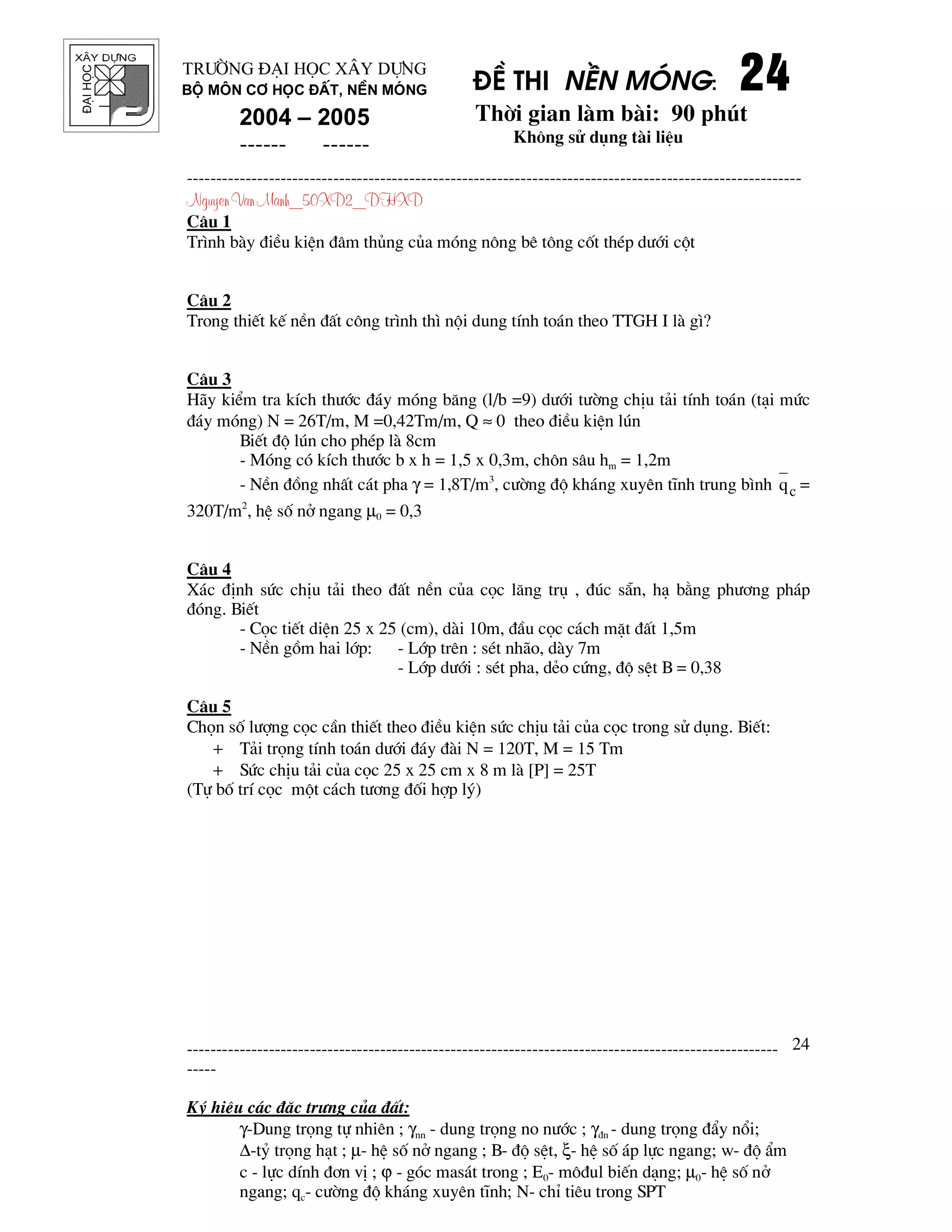 ®¹ihäc §Ò thi nÒn mãng: 24242424
Thêi gian l m b i: 90 phót
Kh«ng sö dông t i liÖu
---------------------------------------------------------------------------------------------------------
Nguyen Van Manh_50XD2_DHXD
-----------------------------------------------------------------------------------------------------
-----
Ký hiÖu c¸c ®Æc tr−ng cña ®Êt:
γ-Dung träng tù nhiªn ; γnn - dung träng no n−íc ; γ®n - dung träng ®Èy næi;
∆-tû träng h¹t ; µ- hÖ sè në ngang ; B- ®é sÖt, ξ- hÖ sè ¸p lùc ngang; w- ®é Èm
c - lùc dÝnh ®¬n vÞ ; ϕ - gãc mas¸t trong ; E0- m«®ul biÕn d¹ng; µ0- hÖ sè në
ngang; qc- c−êng ®é kh¸ng xuyªn tÜnh; N- chØ tiªu trong SPT
24
Tr−êng §¹i häc X©y Dùng
Bé m«n C¬ häc ®Êt, nÒn mãng
2004 – 2005
------ ------
C©u 1
Tr×nh b y ®iÒu kiÖn ®©m thñng cña mãng n«ng bª t«ng cèt thÐp d−íi cét
C©u 2
Trong thiÕt kÕ nÒn ®Êt c«ng tr×nh th× néi dung tÝnh to¸n theo TTGH I l g×?
C©u 3
H y kiÓm tra kÝch th−íc ®¸y mãng b¨ng (l/b =9) d−íi t−êng chÞu t¶i tÝnh to¸n (t¹i møc
®¸y mãng) N = 26T/m, M =0,42Tm/m, Q ≈ 0 theo ®iÒu kiÖn lón
BiÕt ®é lón cho phÐp l 8cm
- Mãng cã kÝch th−íc b x h = 1,5 x 0,3m, ch«n s©u hm = 1,2m
- NÒn ®ång nhÊt c¸t pha γ = 1,8T/m3
, c−êng ®é kh¸ng xuyªn tÜnh trung b×nh cq =
320T/m2
, hÖ sè në ngang µ0 = 0,3
C©u 4
X¸c ®Þnh søc chÞu t¶i theo ®Êt nÒn cña cäc l¨ng trô , ®óc s½n, h¹ b»ng ph−¬ng ph¸p
®ãng. BiÕt
- Cäc tiÕt diÖn 25 x 25 (cm), d i 10m, ®Çu cäc c¸ch mÆt ®Êt 1,5m
- NÒn gåm hai líp: - Líp trªn : sÐt nh o, d y 7m
- Líp d−íi : sÐt pha, dÎo cøng, ®é sÖt B = 0,38
C©u 5
Chän sè l−îng cäc cÇn thiÕt theo ®iÒu kiÖn søc chÞu t¶i cña cäc trong sö dông. BiÕt:
+ T¶i träng tÝnh to¸n d−íi ®¸y ® i N = 120T, M = 15 Tm
+ Søc chÞu t¶i cña cäc 25 x 25 cm x 8 m l [P] = 25T
(Tù bè trÝ cäc mét c¸ch t−¬ng ®èi hîp lý)
 