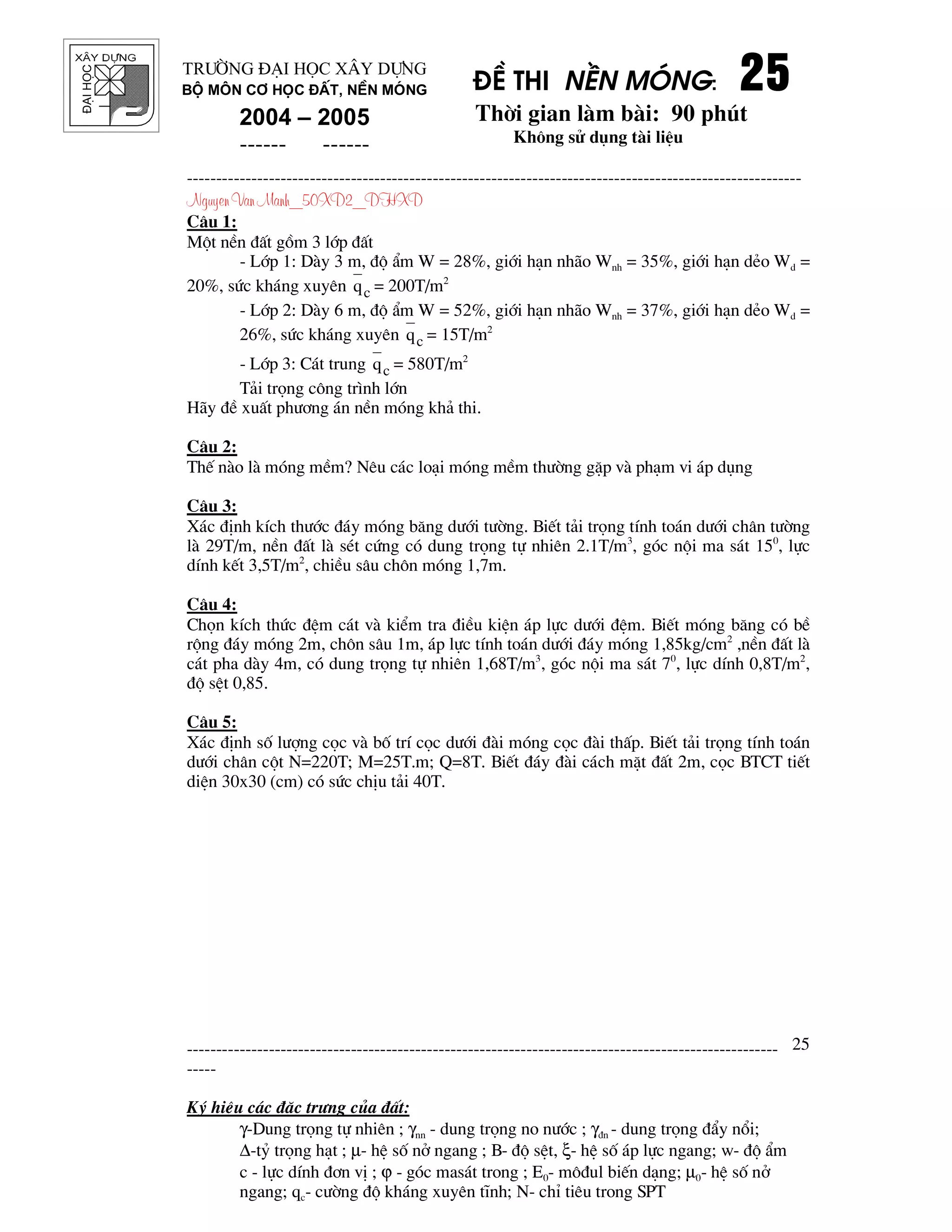 ®¹ihäc §Ò thi nÒn mãng: 25252525
Thêi gian l m b i: 90 phót
Kh«ng sö dông t i liÖu
---------------------------------------------------------------------------------------------------------
Nguyen Van Manh_50XD2_DHXD
-----------------------------------------------------------------------------------------------------
-----
Ký hiÖu c¸c ®Æc tr−ng cña ®Êt:
γ-Dung träng tù nhiªn ; γnn - dung träng no n−íc ; γ®n - dung träng ®Èy næi;
∆-tû träng h¹t ; µ- hÖ sè në ngang ; B- ®é sÖt, ξ- hÖ sè ¸p lùc ngang; w- ®é Èm
c - lùc dÝnh ®¬n vÞ ; ϕ - gãc mas¸t trong ; E0- m«®ul biÕn d¹ng; µ0- hÖ sè në
ngang; qc- c−êng ®é kh¸ng xuyªn tÜnh; N- chØ tiªu trong SPT
25
Tr−êng §¹i häc X©y Dùng
Bé m«n C¬ häc ®Êt, nÒn mãng
2004 – 2005
------ ------
C©u 1:
Mét nÒn ®Êt gåm 3 líp ®Êt
- Líp 1: D y 3 m, ®é Èm W = 28%, giíi h¹n nh o Wnh = 35%, giíi h¹n dÎo Wd =
20%, søc kh¸ng xuyªn cq = 200T/m2
- Líp 2: D y 6 m, ®é Èm W = 52%, giíi h¹n nh o Wnh = 37%, giíi h¹n dÎo Wd =
26%, søc kh¸ng xuyªn cq = 15T/m2
- Líp 3: C¸t trung cq = 580T/m2
T¶i träng c«ng tr×nh lín
H y ®Ò xuÊt ph−¬ng ¸n nÒn mãng kh¶ thi.
C©u 2:
ThÕ n o l mãng mÒm? Nªu c¸c lo¹i mãng mÒm th−êng gÆp v ph¹m vi ¸p dông
C©u 3:
X¸c ®Þnh kÝch th−íc ®¸y mãng b¨ng d−íi t−êng. BiÕt t¶i träng tÝnh to¸n d−íi ch©n t−êng
l 29T/m, nÒn ®Êt l sÐt cøng cã dung träng tù nhiªn 2.1T/m3
, gãc néi ma s¸t 150
, lùc
dÝnh kÕt 3,5T/m2
, chiÒu s©u ch«n mãng 1,7m.
C©u 4:
Chän kÝch thøc ®Öm c¸t v kiÓm tra ®iÒu kiÖn ¸p lùc d−íi ®Öm. BiÕt mãng b¨ng cã bÒ
réng ®¸y mãng 2m, ch«n s©u 1m, ¸p lùc tÝnh to¸n d−íi ®¸y mãng 1,85kg/cm2
,nÒn ®Êt l
c¸t pha d y 4m, cã dung träng tù nhiªn 1,68T/m3
, gãc néi ma s¸t 70
, lùc dÝnh 0,8T/m2
,
®é sÖt 0,85.
C©u 5:
X¸c ®Þnh sè l−îng cäc v bè trÝ cäc d−íi ® i mãng cäc ® i thÊp. BiÕt t¶i träng tÝnh to¸n
d−íi ch©n cét N=220T; M=25T.m; Q=8T. BiÕt ®¸y ® i c¸ch mÆt ®Êt 2m, cäc BTCT tiÕt
diÖn 30x30 (cm) cã søc chÞu t¶i 40T.
 
