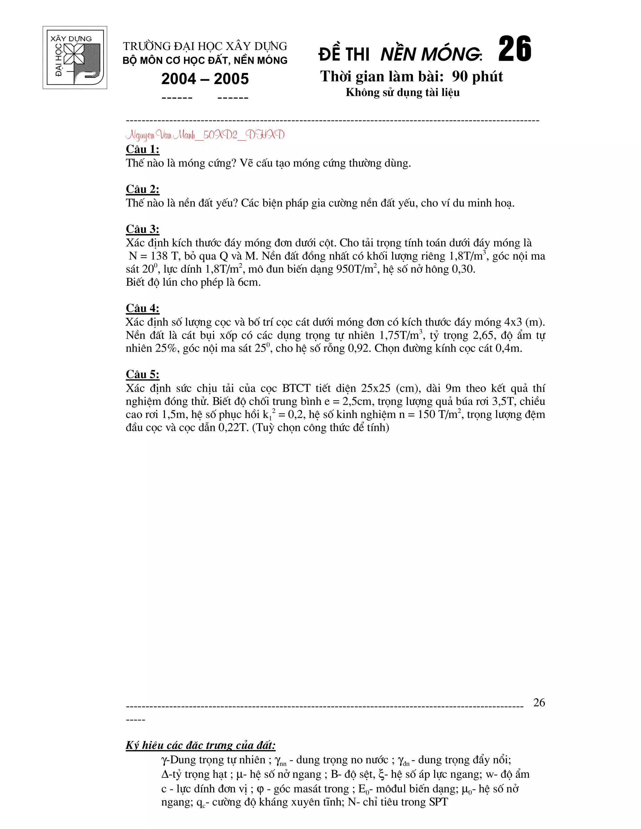 ®¹ihäc §Ò thi nÒn mãng: 26262626
Thêi gian l m b i: 90 phót
Kh«ng sö dông t i liÖu
---------------------------------------------------------------------------------------------------------
Nguyen Van Manh_50XD2_DHXD
-----------------------------------------------------------------------------------------------------
-----
Ký hiÖu c¸c ®Æc tr−ng cña ®Êt:
γ-Dung träng tù nhiªn ; γnn - dung träng no n−íc ; γ®n - dung träng ®Èy næi;
∆-tû träng h¹t ; µ- hÖ sè në ngang ; B- ®é sÖt, ξ- hÖ sè ¸p lùc ngang; w- ®é Èm
c - lùc dÝnh ®¬n vÞ ; ϕ - gãc mas¸t trong ; E0- m«®ul biÕn d¹ng; µ0- hÖ sè në
ngang; qc- c−êng ®é kh¸ng xuyªn tÜnh; N- chØ tiªu trong SPT
26
Tr−êng §¹i häc X©y Dùng
Bé m«n C¬ häc ®Êt, nÒn mãng
2004 – 2005
------ ------
C©u 1:
ThÕ n o l mãng cøng? VÏ cÊu t¹o mãng cøng th−êng dïng.
C©u 2:
ThÕ n o l nÒn ®Êt yÕu? C¸c biÖn ph¸p gia c−êng nÒn ®Êt yÕu, cho vÝ du minh ho¹.
C©u 3:
X¸c ®Þnh kÝch th−íc ®¸y mãng ®¬n d−íi cét. Cho t¶i träng tÝnh to¸n d−íi ®¸y mãng l
N = 138 T, bá qua Q v M. NÒn ®Êt ®ång nhÊt cã khèi l−îng riªng 1,8T/m3
, gãc néi ma
s¸t 200
, lùc dÝnh 1,8T/m2
, m« ®un biÕn d¹ng 950T/m2
, hÖ sè në h«ng 0,30.
BiÕt ®é lón cho phÐp l 6cm.
C©u 4:
X¸c ®Þnh sè l−îng cäc v bè trÝ cäc c¸t d−íi mãng ®¬n cã kÝch th−íc ®¸y mãng 4x3 (m).
NÒn ®Êt l c¸t bôi xèp cã c¸c dông träng tù nhiªn 1,75T/m3
, tû träng 2,65, ®é Èm tù
nhiªn 25%, gãc néi ma s¸t 250
, cho hÖ sè rçng 0,92. Chän ®−êng kÝnh cäc c¸t 0,4m.
C©u 5:
X¸c ®Þnh søc chÞu t¶i cña cäc BTCT tiÕt diÖn 25x25 (cm), d i 9m theo kÕt qu¶ thÝ
nghiÖm ®ãng thö. BiÕt ®é chèi trung b×nh e = 2,5cm, träng l−îng qu¶ bóa r¬i 3,5T, chiÒu
cao r¬i 1,5m, hÖ sè phôc håi k1
2
= 0,2, hÖ sè kinh nghiÖm n = 150 T/m2
, träng l−îng ®Öm
®Çu cäc v cäc dÉn 0,22T. (Tuú chän c«ng thøc ®Ó tÝnh)
 