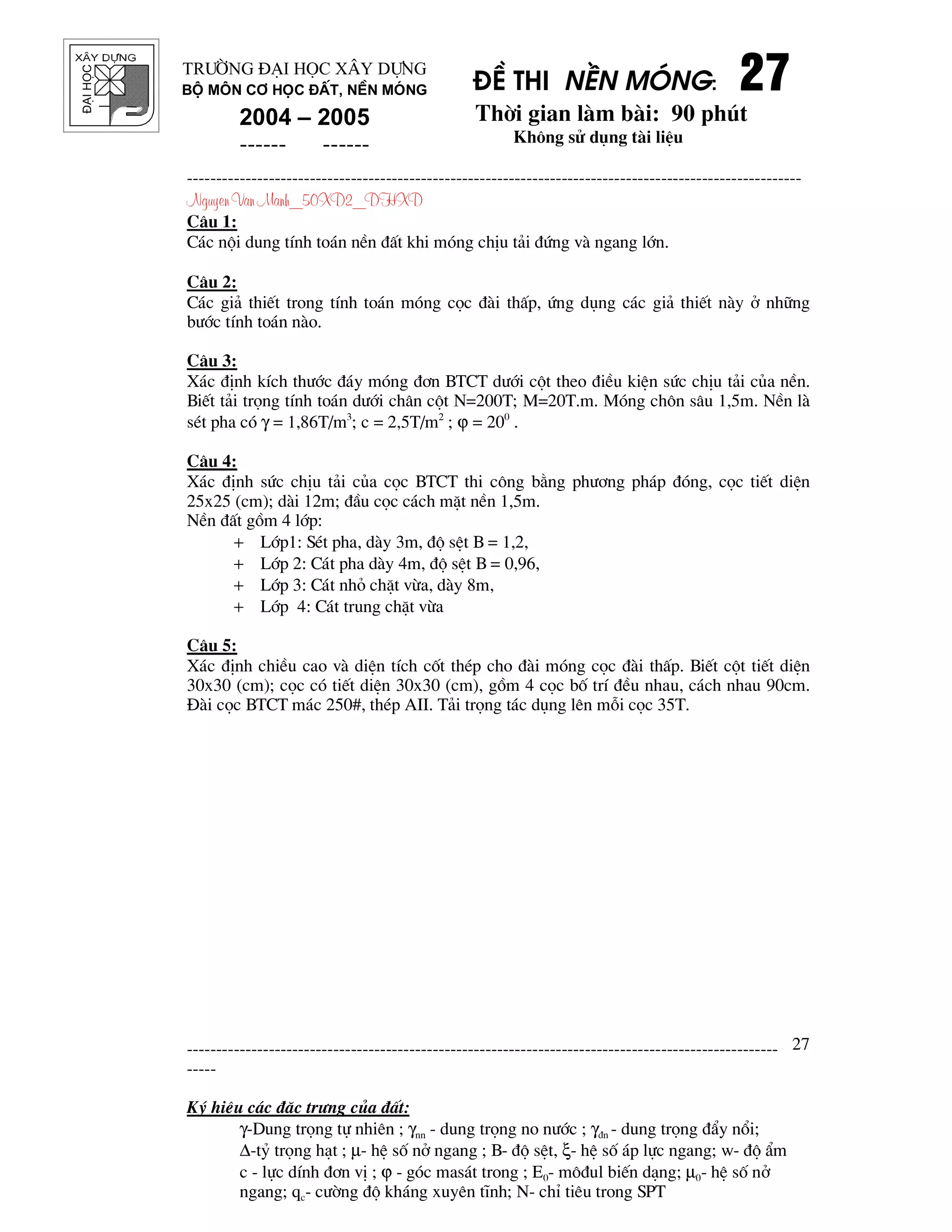 ®¹ihäc §Ò thi nÒn mãng: 27272727
Thêi gian l m b i: 90 phót
Kh«ng sö dông t i liÖu
---------------------------------------------------------------------------------------------------------
Nguyen Van Manh_50XD2_DHXD
-----------------------------------------------------------------------------------------------------
-----
Ký hiÖu c¸c ®Æc tr−ng cña ®Êt:
γ-Dung träng tù nhiªn ; γnn - dung träng no n−íc ; γ®n - dung träng ®Èy næi;
∆-tû träng h¹t ; µ- hÖ sè në ngang ; B- ®é sÖt, ξ- hÖ sè ¸p lùc ngang; w- ®é Èm
c - lùc dÝnh ®¬n vÞ ; ϕ - gãc mas¸t trong ; E0- m«®ul biÕn d¹ng; µ0- hÖ sè në
ngang; qc- c−êng ®é kh¸ng xuyªn tÜnh; N- chØ tiªu trong SPT
27
Tr−êng §¹i häc X©y Dùng
Bé m«n C¬ häc ®Êt, nÒn mãng
2004 – 2005
------ ------
C©u 1:
C¸c néi dung tÝnh to¸n nÒn ®Êt khi mãng chÞu t¶i ®øng v ngang lín.
C©u 2:
C¸c gi¶ thiÕt trong tÝnh to¸n mãng cäc ® i thÊp, øng dông c¸c gi¶ thiÕt n y ë nh÷ng
b−íc tÝnh to¸n n o.
C©u 3:
X¸c ®Þnh kÝch th−íc ®¸y mãng ®¬n BTCT d−íi cét theo ®iÒu kiÖn søc chÞu t¶i cña nÒn.
BiÕt t¶i träng tÝnh to¸n d−íi ch©n cét N=200T; M=20T.m. Mãng ch«n s©u 1,5m. NÒn l
sÐt pha cã γ = 1,86T/m3
; c = 2,5T/m2
; ϕ = 200
.
C©u 4:
X¸c ®Þnh søc chÞu t¶i cña cäc BTCT thi c«ng b»ng ph−¬ng ph¸p ®ãng, cäc tiÕt diÖn
25x25 (cm); d i 12m; ®Çu cäc c¸ch mÆt nÒn 1,5m.
NÒn ®Êt gåm 4 líp:
+ Líp1: SÐt pha, d y 3m, ®é sÖt B = 1,2,
+ Líp 2: C¸t pha d y 4m, ®é sÖt B = 0,96,
+ Líp 3: C¸t nhá chÆt võa, d y 8m,
+ Líp 4: C¸t trung chÆt võa
C©u 5:
X¸c ®Þnh chiÒu cao v diÖn tÝch cèt thÐp cho ® i mãng cäc ® i thÊp. BiÕt cét tiÕt diÖn
30x30 (cm); cäc cã tiÕt diÖn 30x30 (cm), gåm 4 cäc bè trÝ ®Òu nhau, c¸ch nhau 90cm.
§ i cäc BTCT m¸c 250#, thÐp AII. T¶i träng t¸c dông lªn mçi cäc 35T.
 