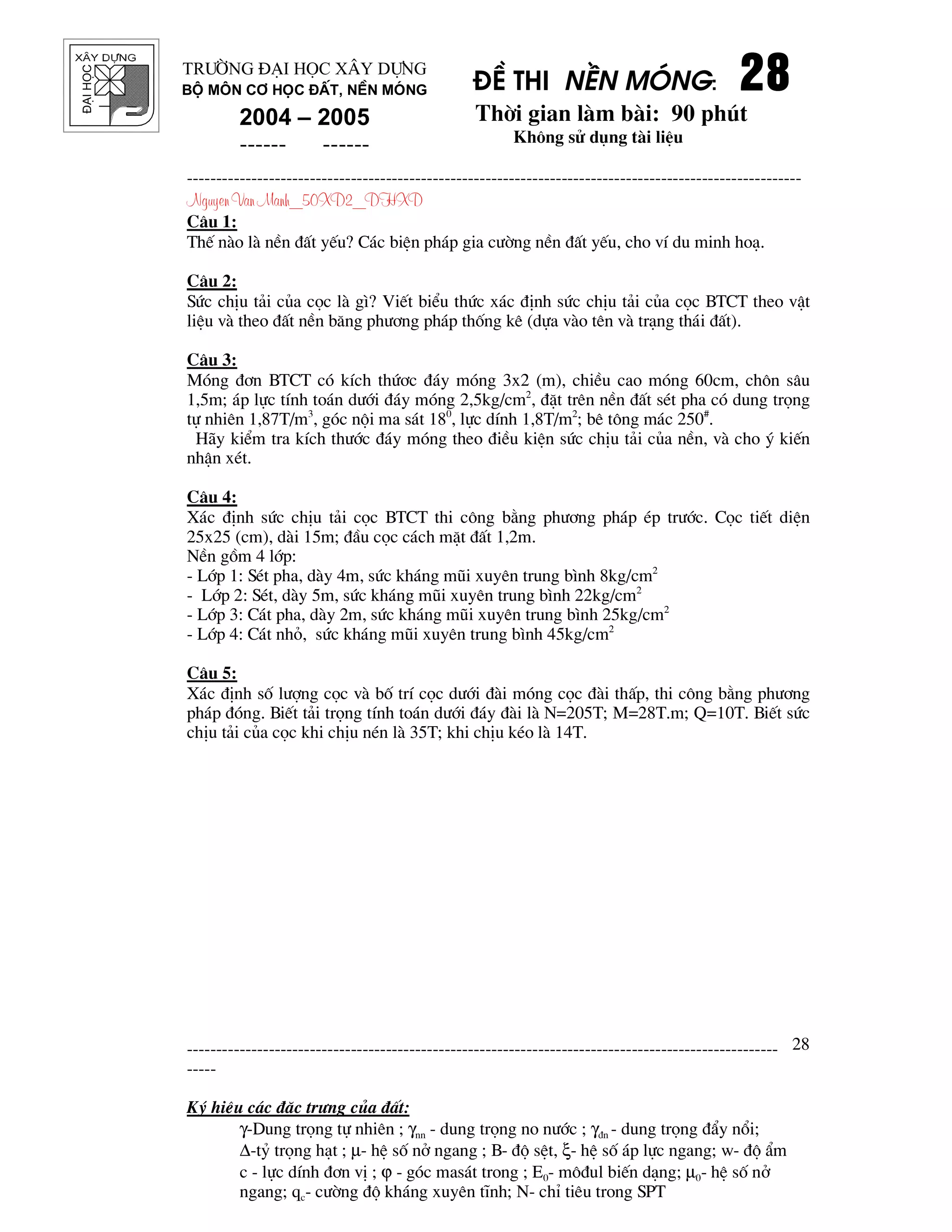 ®¹ihäc §Ò thi nÒn mãng: 28282828
Thêi gian l m b i: 90 phót
Kh«ng sö dông t i liÖu
---------------------------------------------------------------------------------------------------------
Nguyen Van Manh_50XD2_DHXD
-----------------------------------------------------------------------------------------------------
-----
Ký hiÖu c¸c ®Æc tr−ng cña ®Êt:
γ-Dung träng tù nhiªn ; γnn - dung träng no n−íc ; γ®n - dung träng ®Èy næi;
∆-tû träng h¹t ; µ- hÖ sè në ngang ; B- ®é sÖt, ξ- hÖ sè ¸p lùc ngang; w- ®é Èm
c - lùc dÝnh ®¬n vÞ ; ϕ - gãc mas¸t trong ; E0- m«®ul biÕn d¹ng; µ0- hÖ sè në
ngang; qc- c−êng ®é kh¸ng xuyªn tÜnh; N- chØ tiªu trong SPT
28
Tr−êng §¹i häc X©y Dùng
Bé m«n C¬ häc ®Êt, nÒn mãng
2004 – 2005
------ ------
C©u 1:
ThÕ n o l nÒn ®Êt yÕu? C¸c biÖn ph¸p gia c−êng nÒn ®Êt yÕu, cho vÝ du minh ho¹.
C©u 2:
Søc chÞu t¶i cña cäc l g×? ViÕt biÓu thøc x¸c ®Þnh søc chÞu t¶i cña cäc BTCT theo vËt
liÖu v theo ®Êt nÒn b¨ng ph−¬ng ph¸p thèng kª (dùa v o tªn v tr¹ng th¸i ®Êt).
C©u 3:
Mãng ®¬n BTCT cã kÝch thø¬c ®¸y mãng 3x2 (m), chiÒu cao mãng 60cm, ch«n s©u
1,5m; ¸p lùc tÝnh to¸n d−íi ®¸y mãng 2,5kg/cm2
, ®Æt trªn nÒn ®Êt sÐt pha cã dung träng
tù nhiªn 1,87T/m3
, gãc néi ma s¸t 180
, lùc dÝnh 1,8T/m2
; bª t«ng m¸c 250#
.
H y kiÓm tra kÝch th−íc ®¸y mãng theo ®iÒu kiÖn søc chÞu t¶i cña nÒn, v cho ý kiÕn
nhËn xÐt.
C©u 4:
X¸c ®Þnh søc chÞu t¶i cäc BTCT thi c«ng b»ng ph−¬ng ph¸p Ðp tr−íc. Cäc tiÕt diÖn
25x25 (cm), d i 15m; ®Çu cäc c¸ch mÆt ®Êt 1,2m.
NÒn gåm 4 líp:
- Líp 1: SÐt pha, d y 4m, søc kh¸ng mòi xuyªn trung b×nh 8kg/cm2
- Líp 2: SÐt, d y 5m, søc kh¸ng mòi xuyªn trung b×nh 22kg/cm2
- Líp 3: C¸t pha, d y 2m, søc kh¸ng mòi xuyªn trung b×nh 25kg/cm2
- Líp 4: C¸t nhá, søc kh¸ng mòi xuyªn trung b×nh 45kg/cm2
C©u 5:
X¸c ®Þnh sè l−îng cäc v bè trÝ cäc d−íi ® i mãng cäc ® i thÊp, thi c«ng b»ng ph−¬ng
ph¸p ®ãng. BiÕt t¶i träng tÝnh to¸n d−íi ®¸y ® i l N=205T; M=28T.m; Q=10T. BiÕt søc
chÞu t¶i cña cäc khi chÞu nÐn l 35T; khi chÞu kÐo l 14T.
 
