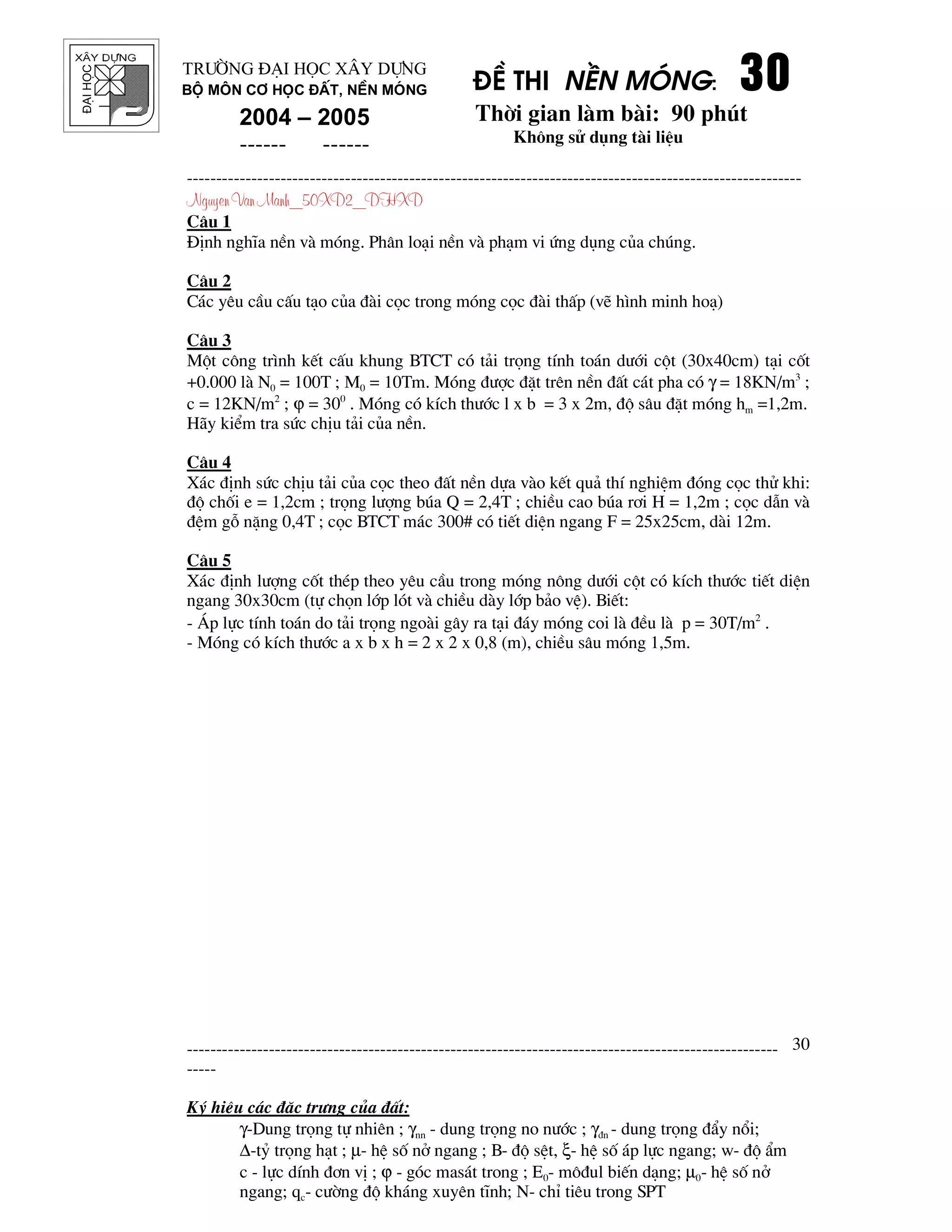 ®¹ihäc §Ò thi nÒn mãng: 30303030
Thêi gian l m b i: 90 phót
Kh«ng sö dông t i liÖu
---------------------------------------------------------------------------------------------------------
Nguyen Van Manh_50XD2_DHXD
-----------------------------------------------------------------------------------------------------
-----
Ký hiÖu c¸c ®Æc tr−ng cña ®Êt:
γ-Dung träng tù nhiªn ; γnn - dung träng no n−íc ; γ®n - dung träng ®Èy næi;
∆-tû träng h¹t ; µ- hÖ sè në ngang ; B- ®é sÖt, ξ- hÖ sè ¸p lùc ngang; w- ®é Èm
c - lùc dÝnh ®¬n vÞ ; ϕ - gãc mas¸t trong ; E0- m«®ul biÕn d¹ng; µ0- hÖ sè në
ngang; qc- c−êng ®é kh¸ng xuyªn tÜnh; N- chØ tiªu trong SPT
30
Tr−êng §¹i häc X©y Dùng
Bé m«n C¬ häc ®Êt, nÒn mãng
2004 – 2005
------ ------
C©u 1
§Þnh nghÜa nÒn v mãng. Ph©n lo¹i nÒn v ph¹m vi øng dông cña chóng.
C©u 2
C¸c yªu cÇu cÊu t¹o cña ® i cäc trong mãng cäc ® i thÊp (vÏ h×nh minh ho¹)
C©u 3
Mét c«ng tr×nh kÕt cÊu khung BTCT cã t¶i träng tÝnh to¸n d−íi cét (30x40cm) t¹i cèt
+0.000 l N0 = 100T ; M0 = 10Tm. Mãng ®−îc ®Æt trªn nÒn ®Êt c¸t pha cã γ = 18KN/m3
;
c = 12KN/m2
; ϕ = 300
. Mãng cã kÝch th−íc l x b = 3 x 2m, ®é s©u ®Æt mãng hm =1,2m.
H y kiÓm tra søc chÞu t¶i cña nÒn.
C©u 4
X¸c ®Þnh søc chÞu t¶i cña cäc theo ®Êt nÒn dùa v o kÕt qu¶ thÝ nghiÖm ®ãng cäc thö khi:
®é chèi e = 1,2cm ; träng l−îng bóa Q = 2,4T ; chiÒu cao bóa r¬i H = 1,2m ; cäc dÉn v
®Öm gç nÆng 0,4T ; cäc BTCT m¸c 300# cã tiÕt diÖn ngang F = 25x25cm, d i 12m.
C©u 5
X¸c ®Þnh l−îng cèt thÐp theo yªu cÇu trong mãng n«ng d−íi cét cã kÝch th−íc tiÕt diÖn
ngang 30x30cm (tù chän líp lãt v chiÒu d y líp b¶o vÖ). BiÕt:
- ¸p lùc tÝnh to¸n do t¶i träng ngo i g©y ra t¹i ®¸y mãng coi l ®Òu l p = 30T/m2
.
- Mãng cã kÝch th−íc a x b x h = 2 x 2 x 0,8 (m), chiÒu s©u mãng 1,5m.
 