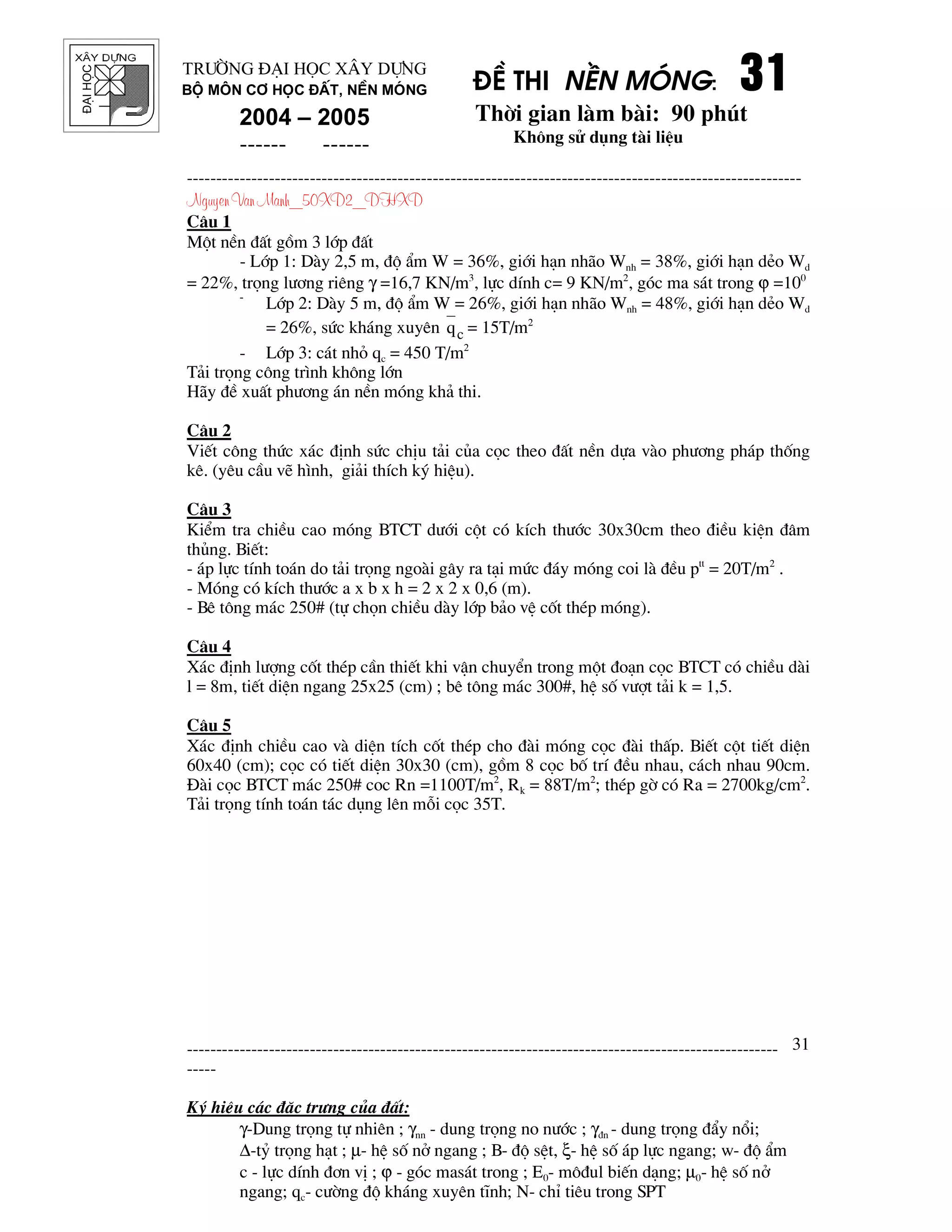 ®¹ihäc §Ò thi nÒn mãng: 31313131
Thêi gian l m b i: 90 phót
Kh«ng sö dông t i liÖu
---------------------------------------------------------------------------------------------------------
Nguyen Van Manh_50XD2_DHXD
-----------------------------------------------------------------------------------------------------
-----
Ký hiÖu c¸c ®Æc tr−ng cña ®Êt:
γ-Dung träng tù nhiªn ; γnn - dung träng no n−íc ; γ®n - dung träng ®Èy næi;
∆-tû träng h¹t ; µ- hÖ sè në ngang ; B- ®é sÖt, ξ- hÖ sè ¸p lùc ngang; w- ®é Èm
c - lùc dÝnh ®¬n vÞ ; ϕ - gãc mas¸t trong ; E0- m«®ul biÕn d¹ng; µ0- hÖ sè në
ngang; qc- c−êng ®é kh¸ng xuyªn tÜnh; N- chØ tiªu trong SPT
31
Tr−êng §¹i häc X©y Dùng
Bé m«n C¬ häc ®Êt, nÒn mãng
2004 – 2005
------ ------
C©u 1
Mét nÒn ®Êt gåm 3 líp ®Êt
- Líp 1: D y 2,5 m, ®é Èm W = 36%, giíi h¹n nh o Wnh = 38%, giíi h¹n dÎo Wd
= 22%, träng l−¬ng riªng γ =16,7 KN/m3
, lùc dÝnh c= 9 KN/m2
, gãc ma s¸t trong ϕ =100
-
Líp 2: D y 5 m, ®é Èm W = 26%, giíi h¹n nh o Wnh = 48%, giíi h¹n dÎo Wd
= 26%, søc kh¸ng xuyªn cq = 15T/m2
- Líp 3: c¸t nhá qc = 450 T/m2
T¶i träng c«ng tr×nh kh«ng lín
H y ®Ò xuÊt ph−¬ng ¸n nÒn mãng kh¶ thi.
C©u 2
ViÕt c«ng thøc x¸c ®Þnh søc chÞu t¶i cña cäc theo ®Êt nÒn dùa v o ph−¬ng ph¸p thèng
kª. (yªu cÇu vÏ h×nh, gi¶i thÝch ký hiÖu).
C©u 3
KiÓm tra chiÒu cao mãng BTCT d−íi cét cã kÝch th−íc 30x30cm theo ®iÒu kiÖn ®©m
thñng. BiÕt:
- ¸p lùc tÝnh to¸n do t¶i träng ngo i g©y ra t¹i møc ®¸y mãng coi l ®Òu ptt
= 20T/m2
.
- Mãng cã kÝch th−íc a x b x h = 2 x 2 x 0,6 (m).
- Bª t«ng m¸c 250# (tù chän chiÒu d y líp b¶o vÖ cèt thÐp mãng).
C©u 4
X¸c ®Þnh l−îng cèt thÐp cÇn thiÕt khi vËn chuyÓn trong mét ®o¹n cäc BTCT cã chiÒu d i
l = 8m, tiÕt diÖn ngang 25x25 (cm) ; bª t«ng m¸c 300#, hÖ sè v−ît t¶i k = 1,5.
C©u 5
X¸c ®Þnh chiÒu cao v diÖn tÝch cèt thÐp cho ® i mãng cäc ® i thÊp. BiÕt cét tiÕt diÖn
60x40 (cm); cäc cã tiÕt diÖn 30x30 (cm), gåm 8 cäc bè trÝ ®Òu nhau, c¸ch nhau 90cm.
§ i cäc BTCT m¸c 250# coc Rn =1100T/m2
, Rk = 88T/m2
; thÐp gê cã Ra = 2700kg/cm2
.
T¶i träng tÝnh to¸n t¸c dông lªn mçi cäc 35T.
 