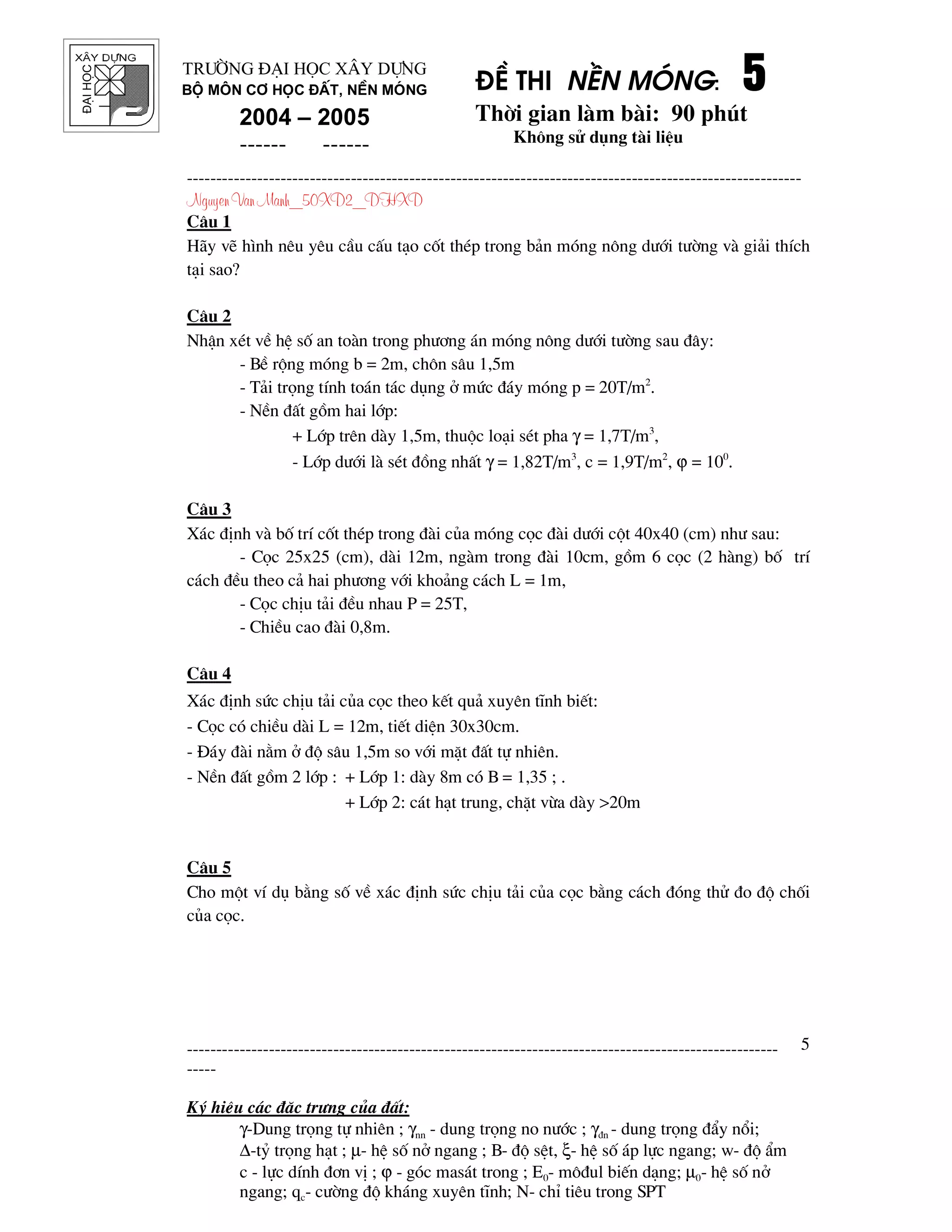 ®¹ihäc §Ò thi nÒn mãng: 5555
Thêi gian l m b i: 90 phót
Kh«ng sö dông t i liÖu
---------------------------------------------------------------------------------------------------------
Nguyen Van Manh_50XD2_DHXD
-----------------------------------------------------------------------------------------------------
-----
Ký hiÖu c¸c ®Æc tr−ng cña ®Êt:
γ-Dung träng tù nhiªn ; γnn - dung träng no n−íc ; γ®n - dung träng ®Èy næi;
∆-tû träng h¹t ; µ- hÖ sè në ngang ; B- ®é sÖt, ξ- hÖ sè ¸p lùc ngang; w- ®é Èm
c - lùc dÝnh ®¬n vÞ ; ϕ - gãc mas¸t trong ; E0- m«®ul biÕn d¹ng; µ0- hÖ sè në
ngang; qc- c−êng ®é kh¸ng xuyªn tÜnh; N- chØ tiªu trong SPT
5
Tr−êng §¹i häc X©y Dùng
Bé m«n C¬ häc ®Êt, nÒn mãng
2004 – 2005
------ ------
C©u 1
H y vÏ h×nh nªu yªu cÇu cÊu t¹o cèt thÐp trong b¶n mãng n«ng d−íi t−êng v gi¶i thÝch
t¹i sao?
C©u 2
NhËn xÐt vÒ hÖ sè an to n trong ph−¬ng ¸n mãng n«ng d−íi t−êng sau ®©y:
- BÒ réng mãng b = 2m, ch«n s©u 1,5m
- T¶i träng tÝnh to¸n t¸c dông ë møc ®¸y mãng p = 20T/m2
.
- NÒn ®Êt gåm hai líp:
+ Líp trªn d y 1,5m, thuéc lo¹i sÐt pha γ = 1,7T/m3
,
- Líp d−íi l sÐt ®ång nhÊt γ = 1,82T/m3
, c = 1,9T/m2
, ϕ = 100
.
C©u 3
X¸c ®Þnh v bè trÝ cèt thÐp trong ® i cña mãng cäc ® i d−íi cét 40x40 (cm) nh− sau:
- Cäc 25x25 (cm), d i 12m, ng m trong ® i 10cm, gåm 6 cäc (2 h ng) bè trÝ
c¸ch ®Òu theo c¶ hai ph−¬ng víi kho¶ng c¸ch L = 1m,
- Cäc chÞu t¶i ®Òu nhau P = 25T,
- ChiÒu cao ® i 0,8m.
C©u 4
X¸c ®Þnh søc chÞu t¶i cña cäc theo kÕt qu¶ xuyªn tÜnh biÕt:
- Cäc cã chiÒu d i L = 12m, tiÕt diÖn 30x30cm.
- §¸y ® i n»m ë ®é s©u 1,5m so víi mÆt ®Êt tù nhiªn.
- NÒn ®Êt gåm 2 líp : + Líp 1: d y 8m cã B = 1,35 ; .
+ Líp 2: c¸t h¹t trung, chÆt võa d y >20m
C©u 5
Cho mét vÝ dô b»ng sè vÒ x¸c ®Þnh søc chÞu t¶i cña cäc b»ng c¸ch ®ãng thö ®o ®é chèi
cña cäc.
 