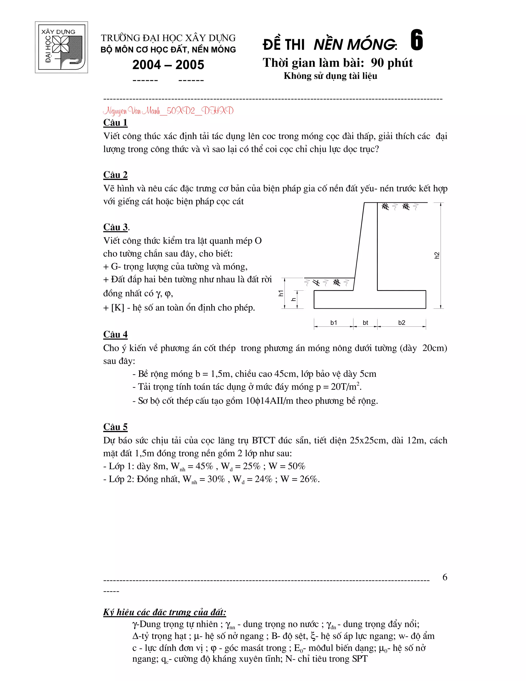 ®¹ihäc §Ò thi nÒn mãng: 6666
Thêi gian l m b i: 90 phót
Kh«ng sö dông t i liÖu
---------------------------------------------------------------------------------------------------------
Nguyen Van Manh_50XD2_DHXD
-----------------------------------------------------------------------------------------------------
-----
Ký hiÖu c¸c ®Æc tr−ng cña ®Êt:
γ-Dung träng tù nhiªn ; γnn - dung träng no n−íc ; γ®n - dung träng ®Èy næi;
∆-tû träng h¹t ; µ- hÖ sè në ngang ; B- ®é sÖt, ξ- hÖ sè ¸p lùc ngang; w- ®é Èm
c - lùc dÝnh ®¬n vÞ ; ϕ - gãc mas¸t trong ; E0- m«®ul biÕn d¹ng; µ0- hÖ sè në
ngang; qc- c−êng ®é kh¸ng xuyªn tÜnh; N- chØ tiªu trong SPT
6
Tr−êng §¹i häc X©y Dùng
Bé m«n C¬ häc ®Êt, nÒn mãng
2004 – 2005
------ ------
C©u 1
ViÕt c«ng thóc x¸c ®Þnh t¶i t¸c dông lªn coc trong mãng cäc ® i thÊp, gi¶i thÝch c¸c ®¹i
l−îng trong c«ng thøc v v× sao l¹i cã thÓ coi cäc chØ chÞu lùc däc trôc?
C©u 2
VÏ h×nh v nªu c¸c ®Æc tr−ng c¬ b¶n cña biÖn ph¸p gia cè nÒn ®Êt yÕu- nÐn tr−íc kÕt hîp
víi giÕng c¸t hoÆc biÖn ph¸p cäc c¸t
C©u 3.
ViÕt c«ng thøc kiÓm tra lËt quanh mÐp O
cho t−êng ch¾n sau ®©y, cho biÕt:
+ G- träng l−îng cña t−êng v mãng,
+ §Êt ®¾p hai bªn t−êng nh− nhau l ®Êt rêi
®ång nhÊt cã γ, ϕ,
+ [K] - hÖ sè an to n æn ®Þnh cho phÐp.
C©u 4
Cho ý kiÕn vÒ ph−¬ng ¸n cèt thÐp trong ph−¬ng ¸n mãng n«ng d−íi t−êng (d y 20cm)
sau ®©y:
- BÒ réng mãng b = 1,5m, chiÒu cao 45cm, líp b¶o vÖ d y 5cm
- T¶i träng tÝnh to¸n t¸c dông ë møc ®¸y mãng p = 20T/m2
.
- S¬ bé cèt thÐp cÊu t¹o gåm 10φ14AII/m theo ph−¬ng bÒ réng.
C©u 5
Dù b¸o søc chÞu t¶i cña cäc l¨ng trô BTCT ®óc s½n, tiÕt diÖn 25x25cm, d i 12m, c¸ch
mÆt ®Êt 1,5m ®ãng trong nÒn gåm 2 líp nh− sau:
- Líp 1: d y 8m, Wnh = 45% , Wd = 25% ; W = 50%
- Líp 2: §ång nhÊt, Wnh = 30% , Wd = 24% ; W = 26%.
b1
h
h1
h2
b2bt
 
