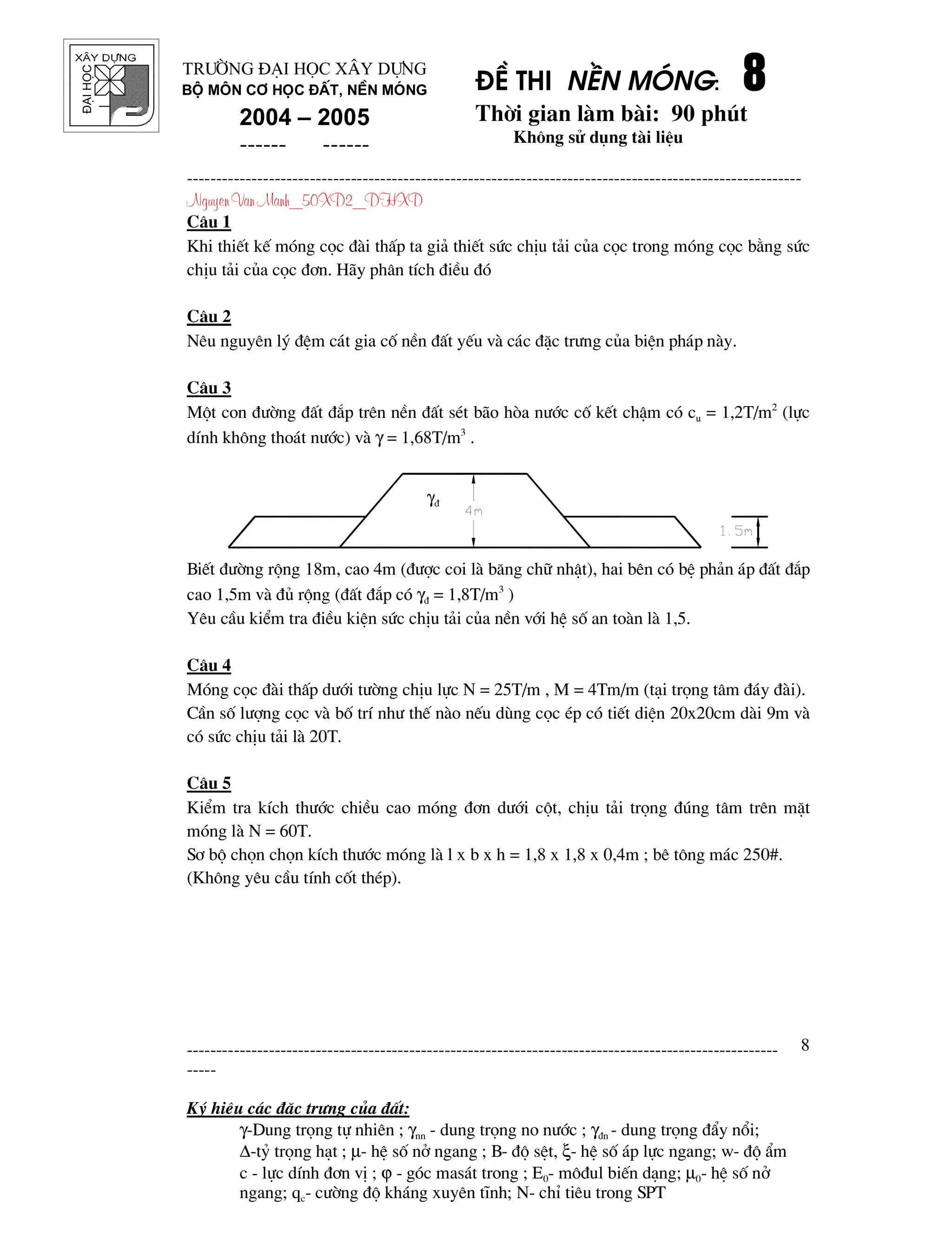 ®¹ihäc §Ò thi nÒn mãng: 8888
Thêi gian l m b i: 90 phót
Kh«ng sö dông t i liÖu
---------------------------------------------------------------------------------------------------------
Nguyen Van Manh_50XD2_DHXD
-----------------------------------------------------------------------------------------------------
-----
Ký hiÖu c¸c ®Æc tr−ng cña ®Êt:
γ-Dung träng tù nhiªn ; γnn - dung träng no n−íc ; γ®n - dung träng ®Èy næi;
∆-tû träng h¹t ; µ- hÖ sè në ngang ; B- ®é sÖt, ξ- hÖ sè ¸p lùc ngang; w- ®é Èm
c - lùc dÝnh ®¬n vÞ ; ϕ - gãc mas¸t trong ; E0- m«®ul biÕn d¹ng; µ0- hÖ sè në
ngang; qc- c−êng ®é kh¸ng xuyªn tÜnh; N- chØ tiªu trong SPT
8
Tr−êng §¹i häc X©y Dùng
Bé m«n C¬ häc ®Êt, nÒn mãng
2004 – 2005
------ ------
C©u 1
Khi thiÕt kÕ mãng cäc ® i thÊp ta gi¶ thiÕt søc chÞu t¶i cña cäc trong mãng cäc b»ng søc
chÞu t¶i cña cäc ®¬n. H y ph©n tÝch ®iÒu ®ã
C©u 2
Nªu nguyªn lý ®Öm c¸t gia cè nÒn ®Êt yÕu v c¸c ®Æc tr−ng cña biÖn ph¸p n y.
C©u 3
Mét con ®−êng ®Êt ®¾p trªn nÒn ®Êt sÐt b o hßa n−íc cè kÕt chËm cã cu = 1,2T/m2
(lùc
dÝnh kh«ng tho¸t n−íc) v γ = 1,68T/m3
.
BiÕt ®−êng réng 18m, cao 4m (®−îc coi l b¨ng ch÷ nhËt), hai bªn cã bÖ ph¶n ¸p ®Êt ®¾p
cao 1,5m v ®ñ réng (®Êt ®¾p cã γ® = 1,8T/m3
)
Yªu cÇu kiÓm tra ®iÒu kiÖn søc chÞu t¶i cña nÒn víi hÖ sè an to n l 1,5.
C©u 4
Mãng cäc ® i thÊp d−íi t−êng chÞu lùc N = 25T/m , M = 4Tm/m (t¹i träng t©m ®¸y ® i).
CÇn sè l−îng cäc v bè trÝ nh− thÕ n o nÕu dïng cäc Ðp cã tiÕt diÖn 20x20cm d i 9m v
cã søc chÞu t¶i l 20T.
C©u 5
KiÓm tra kÝch th−íc chiÒu cao mãng ®¬n d−íi cét, chÞu t¶i träng ®óng t©m trªn mÆt
mãng l N = 60T.
S¬ bé chän chän kÝch th−íc mãng l l x b x h = 1,8 x 1,8 x 0,4m ; bª t«ng m¸c 250#.
(Kh«ng yªu cÇu tÝnh cèt thÐp).
γ®
 