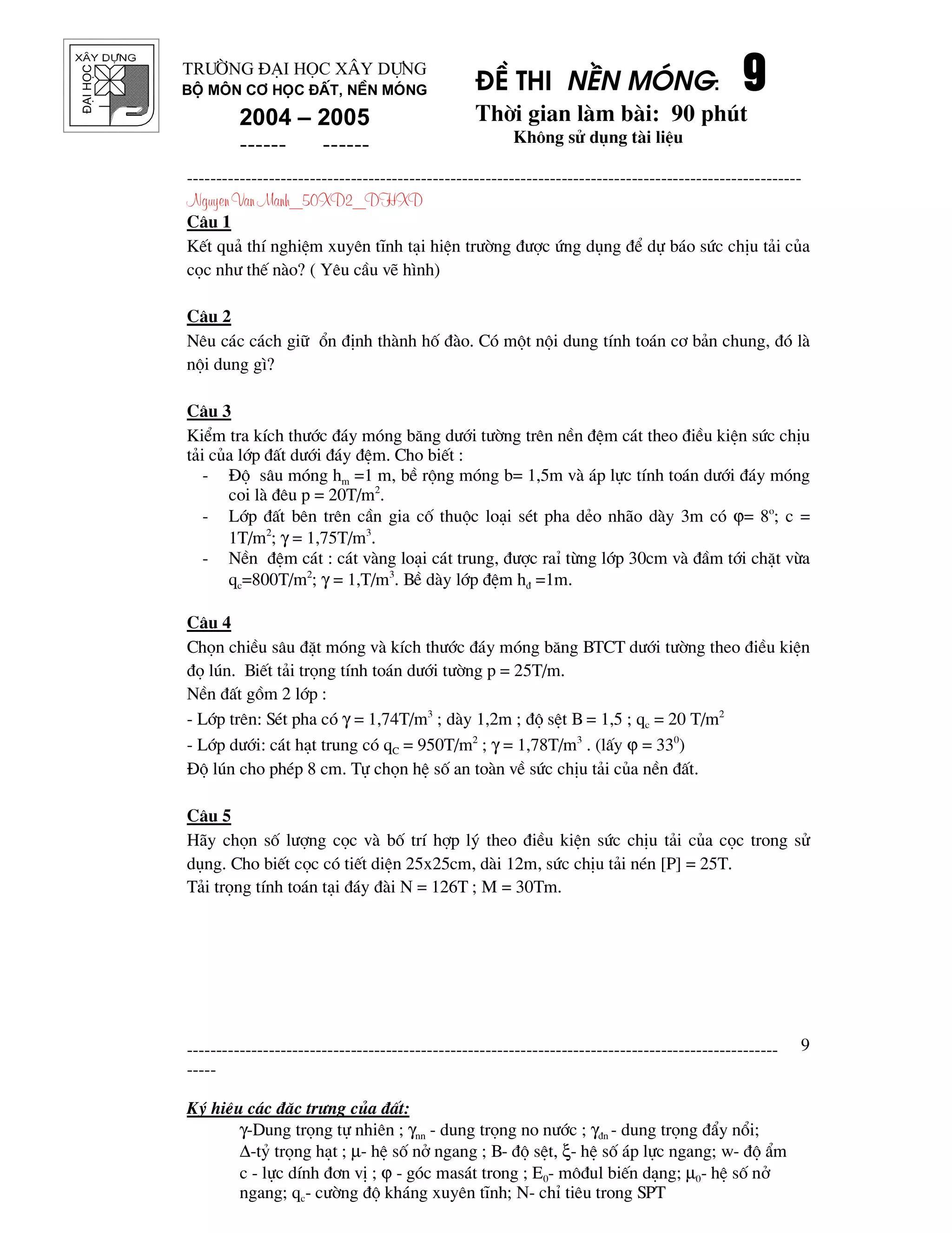 ®¹ihäc §Ò thi nÒn mãng: 9999
Thêi gian l m b i: 90 phót
Kh«ng sö dông t i liÖu
---------------------------------------------------------------------------------------------------------
Nguyen Van Manh_50XD2_DHXD
-----------------------------------------------------------------------------------------------------
-----
Ký hiÖu c¸c ®Æc tr−ng cña ®Êt:
γ-Dung träng tù nhiªn ; γnn - dung träng no n−íc ; γ®n - dung träng ®Èy næi;
∆-tû träng h¹t ; µ- hÖ sè në ngang ; B- ®é sÖt, ξ- hÖ sè ¸p lùc ngang; w- ®é Èm
c - lùc dÝnh ®¬n vÞ ; ϕ - gãc mas¸t trong ; E0- m«®ul biÕn d¹ng; µ0- hÖ sè në
ngang; qc- c−êng ®é kh¸ng xuyªn tÜnh; N- chØ tiªu trong SPT
9
Tr−êng §¹i häc X©y Dùng
Bé m«n C¬ häc ®Êt, nÒn mãng
2004 – 2005
------ ------
C©u 1
KÕt qu¶ thÝ nghiÖm xuyªn tÜnh t¹i hiÖn tr−êng ®−îc øng dông ®Ó dù b¸o søc chÞu t¶i cña
cäc nh− thÕ n o? ( Yªu cÇu vÏ h×nh)
C©u 2
Nªu c¸c c¸ch gi÷ æn ®Þnh th nh hè ® o. Cã mét néi dung tÝnh to¸n c¬ b¶n chung, ®ã l
néi dung g×?
C©u 3
KiÓm tra kÝch th−íc ®¸y mãng b¨ng d−íi t−êng trªn nÒn ®Öm c¸t theo ®iÒu kiÖn søc chÞu
t¶i cña líp ®Êt d−íi ®¸y ®Öm. Cho biÕt :
- §é s©u mãng hm =1 m, bÒ réng mãng b= 1,5m v ¸p lùc tÝnh to¸n d−íi ®¸y mãng
coi l ®ªu p = 20T/m2
.
- Líp ®Êt bªn trªn cÇn gia cè thuéc lo¹i sÐt pha dÎo nh o d y 3m cã ϕ= 8o
; c =
1T/m2
; γ = 1,75T/m3
.
- NÒn ®Öm c¸t : c¸t v ng lo¹i c¸t trung, ®−îc raØ tõng líp 30cm v ®Çm tíi chÆt võa
qc=800T/m2
; γ = 1,T/m3
. BÒ d y líp ®Öm h® =1m.
C©u 4
Chän chiÒu s©u ®Æt mãng v kÝch th−íc ®¸y mãng b¨ng BTCT d−íi t−êng theo ®iÒu kiÖn
®ä lón. BiÕt t¶i träng tÝnh to¸n d−íi t−êng p = 25T/m.
NÒn ®Êt gåm 2 líp :
- Líp trªn: SÐt pha cã γ = 1,74T/m3
; d y 1,2m ; ®é sÖt B = 1,5 ; qc = 20 T/m2
- Líp d−íi: c¸t h¹t trung cã qC = 950T/m2
; γ = 1,78T/m3
. (lÊy ϕ = 330
)
§é lón cho phÐp 8 cm. Tù chän hÖ sè an to n vÒ søc chÞu t¶i cña nÒn ®Êt.
C©u 5
H y chän sè l−îng cäc v bè trÝ hîp lý theo ®iÒu kiÖn søc chÞu t¶i cña cäc trong sö
dông. Cho biÕt cäc cã tiÕt diÖn 25x25cm, d i 12m, søc chÞu t¶i nÐn [P] = 25T.
T¶i träng tÝnh to¸n t¹i ®¸y ® i N = 126T ; M = 30Tm.
 