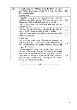 4
Câu 4 So sánh chiến lược “Chiến tranh đặc biệt” với chiến
lược “Chiến tranh cục bộ” của Mĩ ở Việt Nam. (Vận
dụng thấp: 2,0 điểm)
2,00
a. Giống nhau
- Đều nhằm chống lại các lực lượng cách mạng và nhân dân
Việt Nam, chia cắt lâu dài nước Việt nam, biến miền Nam
thành thuộc địa kiểu mới và căn cứ quân sự của Mĩ…
0,25
- Đều là những hình thức chiến tranh xâm lược thực dân
kiểu mới của Mĩ.
0,25
- Sử dụng bộ máy chính quyền và quân đội Sài Gòn làm
công cụ do Mĩ viện trợ, trang bị, tổ chức và chỉ huy
0,25
- Đều chú trọng thực hiện chính sách bình định, nhằm
chiếm đất, giành dân.
0,25
b. Khác nhau
- Về lực lượng: chiến lược Chiến tranh đặc biệt được tiến
hành bằng quân đội Sài gòn; chiến lược Chiến tranh cục bộ
được tiến hành bằng quân đội Mĩ, quân Đồng minh của Mĩ
và quân đội Sài gòn.
0,50
- Về quy mô và biện pháp: khác với chiến lược Chiến tranh
đặc biệt, chiến lược Chiến tranh cục bộ được tiến hành ở
miền Nam kết hợp với chiến tranh phá hoại miền Bắc.
Chiến tranh cục bộ diễn ra ác liệt hơn với những cuộc hành
quân “tìm diệt” và “bình định” trên quy mô lớn và nhiều
phương tiện chiến tranh hiện đại.
0,50
-----------------------------Hết------------------------------
 