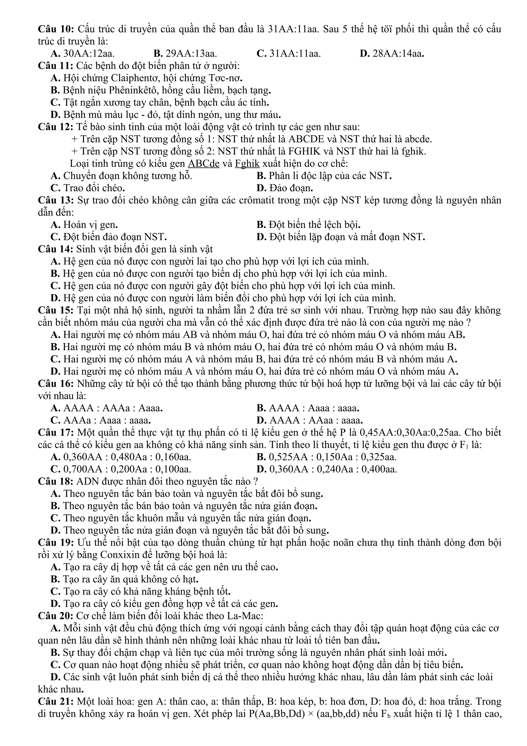 Câu 10: Cấu trúc di truyền của quần thể ban đầu là 31AA:11aa. Sau 5 thế hệ töï phối thì quần thể có cấu
trúc di truyền là:
A. 30AA:12aa. B. 29AA:13aa. C. 31AA:11aa. D. 28AA:14aa.
Câu 11: Các bệnh do đột biến phân tử ở người:
A. Hội chứng Claiphentơ, hội chứng Tơc-nơ.
B. Bệnh niệu Phêninkêtô, hồng cầu liềm, bạch tạng.
C. Tật ngắn xương tay chân, bệnh bạch cầu ác tính.
D. Bệnh mù màu lục - đỏ, tật dính ngón, ung thư máu.
Câu 12: Tế bào sinh tinh của một loài động vật có trình tự các gen như sau:
+ Trên cặp NST tương đồng số 1: NST thứ nhất là ABCDE và NST thứ hai là abcde.
+ Trên cặp NST tương đồng số 2: NST thứ nhất là FGHIK và NST thứ hai là fghik.
Loại tinh trùng có kiểu gen ABCde và Fghik xuất hiện do cơ chế:
A. Chuyển đoạn không tương hỗ. B. Phân li độc lập của các NST.
C. Trao đổi chéo. D. Đảo đoạn.
Câu 13: Sự trao đổi chéo không cân giữa các crômatit trong một cặp NST kép tương đồng là nguyên nhân
dẫn đến:
A. Hoán vị gen. B. Đột biến thể lệch bội.
C. Đột biến đảo đoạn NST. D. Đột biến lặp đoạn và mất đoạn NST.
Câu 14: Sinh vật biến đổi gen là sinh vật
A. Hệ gen của nó được con người lai tạo cho phù hợp với lợi ích của mình.
B. Hệ gen của nó được con người tạo biến dị cho phù hợp với lợi ích của mình.
C. Hệ gen của nó được con người gây đột biến cho phù hợp với lợi ích của mình.
D. Hệ gen của nó được con người làm biến đổi cho phù hợp với lợi ích của mình.
Câu 15: Tại một nhà hộ sinh, người ta nhầm lẫn 2 đứa trẻ sơ sinh với nhau. Trường hợp nào sau đây không
cần biết nhóm máu của người cha mà vẫn có thể xác định được đứa trẻ nào là con của người mẹ nào ?
A. Hai người mẹ có nhóm máu AB và nhóm máu O, hai đứa trẻ có nhóm máu O và nhóm máu AB.
B. Hai người mẹ có nhóm máu B và nhóm máu O, hai đứa trẻ có nhóm máu O và nhóm máu B.
C. Hai người mẹ có nhóm máu A và nhóm máu B, hai đứa trẻ có nhóm máu B và nhóm máu A.
D. Hai người mẹ có nhóm máu A và nhóm máu O, hai đứa trẻ có nhóm máu O và nhóm máu A.
Câu 16: Những cây tứ bội có thể tạo thành bằng phương thức tứ bội hoá hợp tử lưỡng bội và lai các cây tứ bội
với nhau là:
A. AAAA : AAAa : Aaaa. B. AAAA : Aaaa : aaaa.
C. AAAa : Aaaa : aaaa. D. AAAA : AAaa : aaaa.
Câu 17: Một quần thể thực vật tự thụ phấn có tỉ lệ kiểu gen ở thế hệ P là 0,45AA:0,30Aa:0,25aa. Cho biết
các cá thể có kiểu gen aa không có khả năng sinh sản. Tính theo lí thuyết, tỉ lệ kiểu gen thu được ở F1 là:
A. 0,360AA : 0,480Aa : 0,160aa. B. 0,525AA : 0,150Aa : 0,325aa.
C. 0,700AA : 0,200Aa : 0,100aa. D. 0,360AA : 0,240Aa : 0,400aa.
Câu 18: ADN được nhân đôi theo nguyên tắc nào ?
A. Theo nguyên tắc bán bảo toàn và nguyên tắc bắt đôi bổ sung.
B. Theo nguyên tắc bán bảo toàn và nguyên tắc nửa gián đoạn.
C. Theo nguyên tắc khuôn mẫu và nguyên tắc nửa gián đoạn.
D. Theo nguyên tắc nửa gián đoạn và nguyên tắc bắt đôi bổ sung.
Câu 19: Ưu thế nổi bật của tạo dòng thuần chủng từ hạt phấn hoặc noãn chưa thụ tinh thành dòng đơn bội
rồi xử lý bằng Conxixin để lưỡng bội hoá là:
A. Tạo ra cây dị hợp về tất cả các gen nên ưu thế cao.
B. Tạo ra cây ăn quả không có hạt.
C. Tạo ra cây có khả năng kháng bệnh tốt.
D. Tạo ra cây có kiểu gen đồng hợp về tất cả các gen.
Câu 20: Cơ chế làm biến đổi loài khác theo La-Mac:
A. Mỗi sinh vật đều chủ động thích ứng với ngoại cảnh bằng cách thay đổi tập quán hoạt động của các cơ
quan nên lâu dần sẽ hình thành nên những loài khác nhau từ loài tổ tiên ban đầu.
B. Sự thay đổi chậm chạp và liên tục của môi trường sống là nguyên nhân phát sinh loài mới.
C. Cơ quan nào hoạt động nhiều sẽ phát triển, cơ quan nào không hoạt động dần dần bị tiêu biến.
D. Các sinh vật luôn phát sinh biến dị cá thể theo nhiều hướng khác nhau, lâu dần làm phát sinh các loài
khác nhau.
Câu 21: Một loài hoa: gen A: thân cao, a: thân thấp, B: hoa kép, b: hoa đơn, D: hoa đỏ, d: hoa trắng. Trong
di truyền không xảy ra hoán vị gen. Xét phép lai P(Aa,Bb,Dd) × (aa,bb,dd) nếu Fb xuất hiện tỉ lệ 1 thân cao,
 