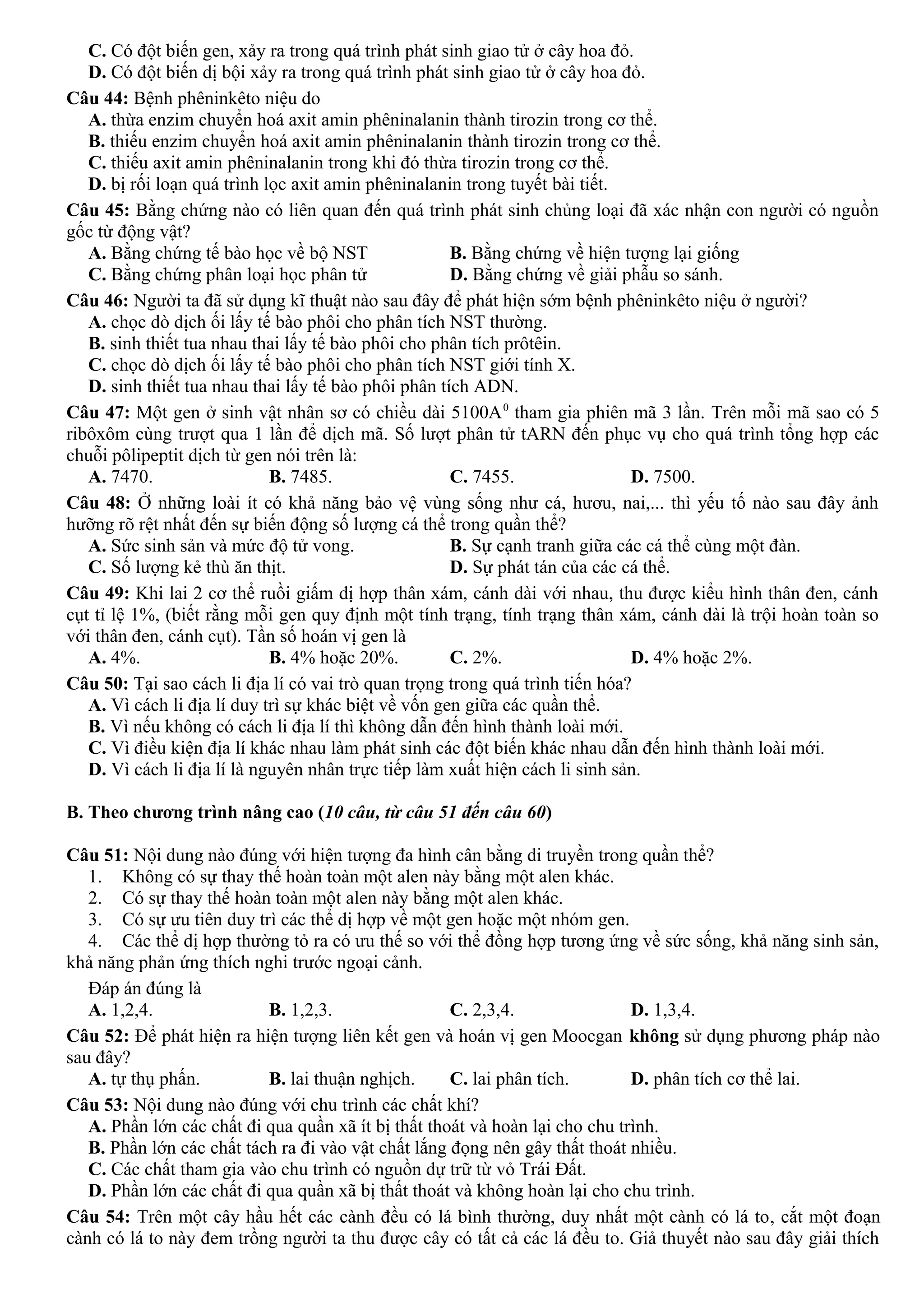 C. Có đột biến gen, xảy ra trong quá trình phát sinh giao tử ở cây hoa đỏ.
D. Có đột biến dị bội xảy ra trong quá trình phát sinh giao tử ở cây hoa đỏ.
Câu 44: Bệnh phêninkêto niệu do
A. thừa enzim chuyển hoá axit amin phêninalanin thành tirozin trong cơ thể.
B. thiếu enzim chuyển hoá axit amin phêninalanin thành tirozin trong cơ thể.
C. thiếu axit amin phêninalanin trong khi đó thừa tirozin trong cơ thể.
D. bị rối loạn quá trình lọc axit amin phêninalanin trong tuyết bài tiết.
Câu 45: Bằng chứng nào có liên quan đến quá trình phát sinh chủng loại đã xác nhận con người có nguồn
gốc từ động vật?
A. Bằng chứng tế bào học về bộ NST B. Bằng chứng về hiện tượng lại giống
C. Bằng chứng phân loại học phân tử D. Bằng chứng về giải phẫu so sánh.
Câu 46: Người ta đã sử dụng kĩ thuật nào sau đây để phát hiện sớm bệnh phêninkêto niệu ở người?
A. chọc dò dịch ối lấy tế bào phôi cho phân tích NST thường.
B. sinh thiết tua nhau thai lấy tế bào phôi cho phân tích prôtêin.
C. chọc dò dịch ối lấy tế bào phôi cho phân tích NST giới tính X.
D. sinh thiết tua nhau thai lấy tế bào phôi phân tích ADN.
Câu 47: Một gen ở sinh vật nhân sơ có chiều dài 5100A0
tham gia phiên mã 3 lần. Trên mỗi mã sao có 5
ribôxôm cùng trượt qua 1 lần để dịch mã. Số lượt phân tử tARN đến phục vụ cho quá trình tổng hợp các
chuỗi pôlipeptit dịch từ gen nói trên là:
A. 7470. B. 7485. C. 7455. D. 7500.
Câu 48: Ở những loài ít có khả năng bảo vệ vùng sống như cá, hươu, nai,... thì yếu tố nào sau đây ảnh
hưỡng rõ rệt nhất đến sự biến động số lượng cá thể trong quần thể?
A. Sức sinh sản và mức độ tử vong. B. Sự cạnh tranh giữa các cá thể cùng một đàn.
C. Số lượng kẻ thù ăn thịt. D. Sự phát tán của các cá thể.
Câu 49: Khi lai 2 cơ thể ruồi giấm dị hợp thân xám, cánh dài với nhau, thu được kiểu hình thân đen, cánh
cụt tỉ lệ 1%, (biết rằng mỗi gen quy định một tính trạng, tính trạng thân xám, cánh dài là trội hoàn toàn so
với thân đen, cánh cụt). Tần số hoán vị gen là
A. 4%. B. 4% hoặc 20%. C. 2%. D. 4% hoặc 2%.
Câu 50: Tại sao cách li địa lí có vai trò quan trọng trong quá trình tiến hóa?
A. Vì cách li địa lí duy trì sự khác biệt về vốn gen giữa các quần thể.
B. Vì nếu không có cách li địa lí thì không dẫn đến hình thành loài mới.
C. Vì điều kiện địa lí khác nhau làm phát sinh các đột biến khác nhau dẫn đến hình thành loài mới.
D. Vì cách li địa lí là nguyên nhân trực tiếp làm xuất hiện cách li sinh sản.
B. Theo chương trình nâng cao (10 câu, từ câu 51 đến câu 60)
Câu 51: Nội dung nào đúng với hiện tượng đa hình cân bằng di truyền trong quần thể?
1. Không có sự thay thế hoàn toàn một alen này bằng một alen khác.
2. Có sự thay thế hoàn toàn một alen này bằng một alen khác.
3. Có sự ưu tiên duy trì các thể dị hợp về một gen hoặc một nhóm gen.
4. Các thể dị hợp thường tỏ ra có ưu thế so với thể đồng hợp tương ứng về sức sống, khả năng sinh sản,
khả năng phản ứng thích nghi trước ngoại cảnh.
Đáp án đúng là
A. 1,2,4. B. 1,2,3. C. 2,3,4. D. 1,3,4.
Câu 52: Để phát hiện ra hiện tượng liên kết gen và hoán vị gen Moocgan không sử dụng phương pháp nào
sau đây?
A. tự thụ phấn. B. lai thuận nghịch. C. lai phân tích. D. phân tích cơ thể lai.
Câu 53: Nội dung nào đúng với chu trình các chất khí?
A. Phần lớn các chất đi qua quần xã ít bị thất thoát và hoàn lại cho chu trình.
B. Phần lớn các chất tách ra đi vào vật chất lắng đọng nên gây thất thoát nhiều.
C. Các chất tham gia vào chu trình có nguồn dự trữ từ vỏ Trái Đất.
D. Phần lớn các chất đi qua quần xã bị thất thoát và không hoàn lại cho chu trình.
Câu 54: Trên một cây hầu hết các cành đều có lá bình thường, duy nhất một cành có lá to, cắt một đoạn
cành có lá to này đem trồng người ta thu được cây có tất cả các lá đều to. Giả thuyết nào sau đây giải thích
 