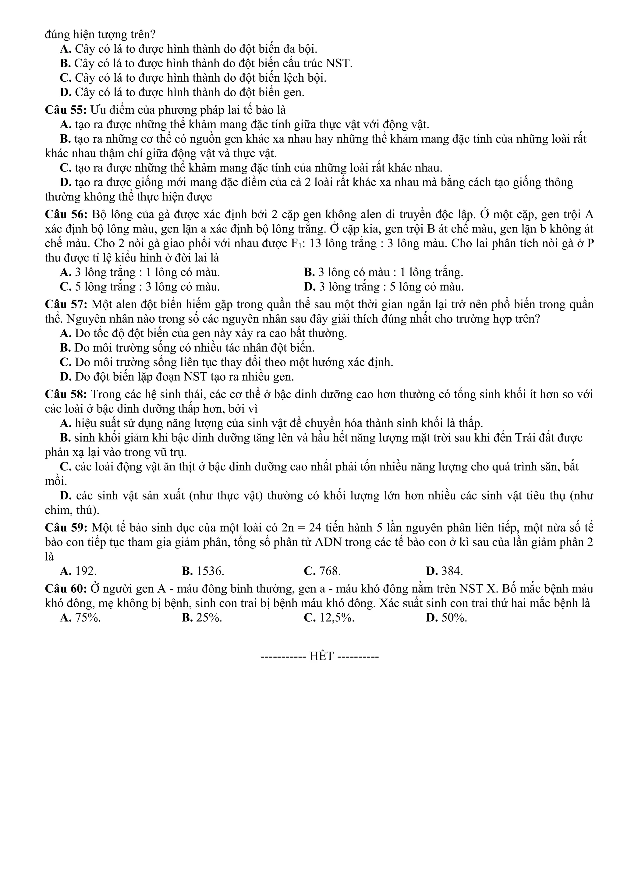 đúng hiện tượng trên?
A. Cây có lá to được hình thành do đột biến đa bội.
B. Cây có lá to được hình thành do đột biến cấu trúc NST.
C. Cây có lá to được hình thành do đột biến lệch bội.
D. Cây có lá to được hình thành do đột biến gen.
Câu 55: Ưu điểm của phương pháp lai tế bào là
A. tạo ra được những thể khảm mang đặc tính giữa thực vật với động vật.
B. tạo ra những cơ thể có nguồn gen khác xa nhau hay những thể khảm mang đặc tính của những loài rất
khác nhau thậm chí giữa động vật và thực vật.
C. tạo ra được những thể khảm mang đặc tính của những loài rất khác nhau.
D. tạo ra được giống mới mang đặc điểm của cả 2 loài rất khác xa nhau mà bằng cách tạo giống thông
thường không thể thực hiện được
Câu 56: Bộ lông của gà được xác định bởi 2 cặp gen không alen di truyền độc lập. Ở một cặp, gen trội A
xác định bộ lông màu, gen lặn a xác định bộ lông trắng. Ở cặp kia, gen trội B át chế màu, gen lặn b không át
chế màu. Cho 2 nòi gà giao phối với nhau được F1: 13 lông trắng : 3 lông màu. Cho lai phân tích nòi gà ở P
thu được tỉ lệ kiểu hình ở đời lai là
A. 3 lông trắng : 1 lông có màu. B. 3 lông có màu : 1 lông trắng.
C. 5 lông trắng : 3 lông có màu. D. 3 lông trắng : 5 lông có màu.
Câu 57: Một alen đột biến hiếm gặp trong quần thể sau một thời gian ngắn lại trở nên phổ biến trong quần
thể. Nguyên nhân nào trong số các nguyên nhân sau đây giải thích đúng nhất cho trường hợp trên?
A. Do tốc độ đột biến của gen này xảy ra cao bất thường.
B. Do môi trường sống có nhiều tác nhân đột biến.
C. Do môi trường sống liên tục thay đổi theo một hướng xác định.
D. Do đột biến lặp đoạn NST tạo ra nhiều gen.
Câu 58: Trong các hệ sinh thái, các cơ thể ở bậc dinh dưỡng cao hơn thường có tổng sinh khối ít hơn so với
các loài ở bậc dinh dưỡng thấp hơn, bởi vì
A. hiệu suất sử dụng năng lượng của sinh vật để chuyển hóa thành sinh khối là thấp.
B. sinh khối giảm khi bậc dinh dưỡng tăng lên và hầu hết năng lượng mặt trời sau khi đến Trái đất được
phản xạ lại vào trong vũ trụ.
C. các loài động vật ăn thịt ở bậc dinh dưỡng cao nhất phải tốn nhiều năng lượng cho quá trình săn, bắt
mồi.
D. các sinh vật sản xuất (như thực vật) thường có khối lượng lớn hơn nhiều các sinh vật tiêu thụ (như
chim, thú).
Câu 59: Một tế bào sinh dục của một loài có 2n = 24 tiến hành 5 lần nguyên phân liên tiếp, một nửa số tế
bào con tiếp tục tham gia giảm phân, tổng số phân tử ADN trong các tế bào con ở kì sau của lần giảm phân 2
là
A. 192. B. 1536. C. 768. D. 384.
Câu 60: Ở người gen A - máu đông bình thường, gen a - máu khó đông nằm trên NST X. Bố mắc bệnh máu
khó đông, mẹ không bị bệnh, sinh con trai bị bệnh máu khó đông. Xác suất sinh con trai thứ hai mắc bệnh là
A. 75%. B. 25%. C. 12,5%. D. 50%.
-----------------------------------------------
----------- HẾT ----------
 