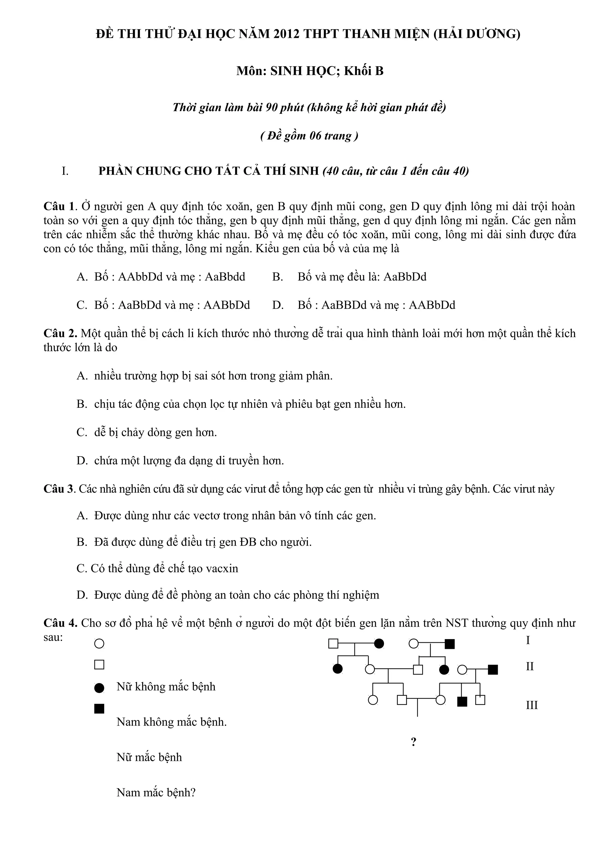 ĐỀ THI THỬ ĐẠI HỌC NĂM 2012 THPT THANH MIỆN (HẢI DƯƠNG)
Môn: SINH HỌC; Khối B
Thời gian làm bài 90 phút (không kể hời gian phát đề)
( Đề gồm 06 trang )
I. PHẦN CHUNG CHO TẤT CẢ THÍ SINH (40 câu, từ câu 1 đến câu 40)
Câu 1. Ở người gen A quy định tóc xoăn, gen B quy định mũi cong, gen D quy định lông mi dài trội hoàn
toàn so với gen a quy định tóc thẳng, gen b quy định mũi thẳng, gen d quy định lông mi ngắn. Các gen nằm
trên các nhiễm sắc thể thường khác nhau. Bố và mẹ đều có tóc xoăn, mũi cong, lông mi dài sinh được đứa
con có tóc thẳng, mũi thẳng, lông mi ngắn. Kiểu gen của bố và của mẹ là
A. Bố : AAbbDd và mẹ : AaBbdd B. Bố và mẹ đều là: AaBbDd
C. Bố : AaBbDd và mẹ : AABbDd D. Bố : AaBBDd và mẹ : AABbDd
Câu 2. Một quần thể bị cách li kích thước nhỏ thường dễ trải qua hình thành loài mới hơn một quần thể kích
thước lớn là do
A. nhiều trường hợp bị sai sót hơn trong giảm phân.
B. chịu tác động của chọn lọc tự nhiên và phiêu bạt gen nhiều hơn.
C. dễ bị chảy dòng gen hơn.
D. chứa một lượng đa dạng di truyền hơn.
Câu 3. Các nhà nghiên cứu đã sử dụng các virut để tổng hợp các gen từ nhiều vi trùng gây bệnh. Các virut này
A. Được dùng như các vectơ trong nhân bản vô tính các gen.
B. Đã được dùng để điều trị gen ĐB cho người.
C. Có thể dùng để chế tạo vacxin
D. Được dùng để đề phòng an toàn cho các phòng thí nghiệm
Câu 4. Cho sơ đồ phả hệ về một bệnh ở người do một đột biến gen lặn nằm trên NST thường quy định như
sau:
Nữ không mắc bệnh
Nam không mắc bệnh.
Nữ mắc bệnh
Nam mắc bệnh?
I
III
II
?
 